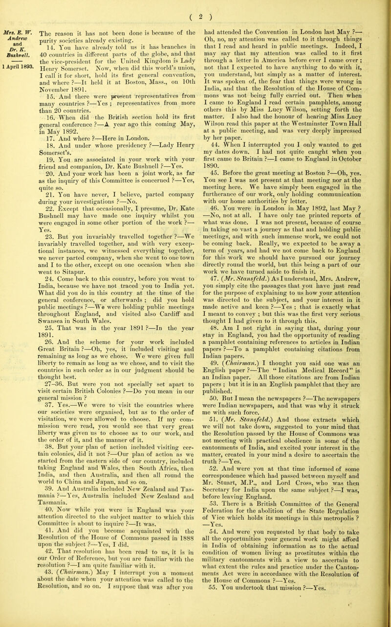 Mrs. B. W. The reason it has not been done is because of the An&adW purity societies already existing. Dr. K. 14. You have already told us it has branches in Bushvell. 40 countries in different parts of the globe, and that -7— the vice-president for the United Kingdom is Lady 1 April 1893. jjenry Somerset. Now, when did this world's union, I call it for short, hold its first general convention, and where ?—It held it at Boston, Mass., on 10th November 1891. 15. And there were present representatives from many countries ?—Yes ; representatives from more than 20 countries. 16. When did the British section hold its first general conference ?—A year ago this coming May, in May 1892. 17. And where ?—Here in London. 18. And under whose presidency ?—Lady Henry Somerset's. 19. You are associated in your work with your friend and companion, Dr. Kate Bushnell ?—Yes. 20. And your work has been a joint work, as far as the inquiry of this Committee is concerned ?—Yes, quite so. 21. You have never, I believe, parted company during your investigations ?—No. 22. Except that occasionally, I presume, Dr. Kate Bushnell may have made one inquiry whilst you were engaged in some other portion of the work ?— Yes. 23. But you invariably travelled together ?—We invariably travelled together, and with very excep- tional instances, we witnessed everything together, we never parted company, when she went to one town and I to the other, except on one occasion when she went to Sitapur. 24. Come back to this country, before you went to India, because we have not traced you to India yet. What did you do in this country at the time of the general conference, or afterwards ; did you hold public meetings ?—We were holding public meetings throughout England, and visited also Cardiff and Swansea in South Wales. 25. That was in the year 1891 ?—In the year 1891. 26. And the scheme for your work included Great Britain ?—Oh, yes, it included visiting and remaining as long as we chose. We were given full liberty to remain as long as we chose, and to visit the countries in such order as in our judgment should be thought best. 27-36. But were you not specially set apart to visit certain British Colonies ?—Do you mean in our general mission ? 37. Yes.—We were to visit the countries where our societies were organised, but as to the order of visitation, we were allowed to choose. If my com- mission were read, you would see that very great liberty was given us to choose as to our work, and the order of it, and the manner of it. 38. But your plan of action included visiting cer- tain colonies, did it not ?—Our plan of action as we started from the eastern side of our country, included taking England and Wales, then South Africa, then India, and then Australia, and then all round the world to China and Japan, and so on. 39. And Australia included New Zealand and Tas- mania ?—Yes, Australia included New Zealand and Tasmania. 40. Now while you were in England was your attention directed to the subject matter to which this Committee is about to inquire ?—It was. 41. And did you become acquainted with the Resolution of the House of Commons passed in 1888 upon the subject ?—Yes, I did. 42. That resolution has been read to us, it is in our Order of Reference, but you are familiar with the resolution ?—I am quite familiar with it. 43. (Chairman.) May I interrupt you a moment about the date when your attention was called to the Resolution, and so on. I suppose that was after you had attended the Convention in London last May ?—> Oh, no, my attention was called to it through things that I read and heard in public meetings. Indeed, I may say that my attention was called to it first through a letter in America before ever I came over ; not that I expected to have anything to do with it, you understand, but simply as a matter of interest. It was spoken of, the fear that things were wrong in India, and that the Resolution of the House of Com- mons was not being fully carried out. Then when I came to England I read certain pamphlets,, among others this by Miss Lucy Wilson, setting forth the matter. I also had the honour of hearing Miss Lucy Wilson read this paper at the Westminster Town Hall at a public meeting, and was very deeply impressed by her paper. 44. When I interrupted you I only wanted to get my dates down. I had not quite caught when you first came to Britain ?—I came to England in October 1890. 45. Before the great meeting at Boston ?—Oh, yes. You see I was not present at that meeting nor at the meeting here. We have simply been engaged in the furtherance of our work, only holding communication with our home authorities by letter. 46. You were in London in May 1892, last May ? —No, not at all. I have only tne printed reports of what was done. I was not present, because of course in taking so vast a journey as that and holding public meetings, and with such immense work, we could not be coming back. Really, we expected to be away a term of years, and had we not come back to England for this work we should have pursued our journey directly round the world, but this being a part of our work we have turned aside to finish it. 47. (Mr. Stansfeld.) As I understand, Mrs. Andrew, you simply cite the passages that you have just read for the purpose of explaining to us how your attention was directed to the subject, and your interest in it made active and keen ?—Yes ; that is exactly what I meant to convey ; but this was the first very serious thought I had given to it through this. 48. Am I not right in saying that, during your stay in England, you had the opportunity of reading a pamphlet containing references to articles in Indian papers ?—To a pamphlet containing citations from Indian papers. 49. (Chairman.) I thought you said one was an English paper?—The Indian Medical Record is an Indian paper. All those citations are from Indian papers ; but it is in an English pamphlet that they are published. 50. But I mean the newspapers ?—The newspapers were Indian newspapers, and that was why it struck me with such force. 51. (Mr. Stansfeld.) And those extracts which we will not take down, suggested to your mind that the Resolution passed by the House of Commons was not meeting with practical obedience in some of the cantonments of India, and excited your interest in the matter, created in your mind a desire to ascertain the truth ?—Yes. 52. And were you at that time informed of some correspondence which had passed between myself and Mr. Stuart, M.P., and Lord Cross, who was then Secretary for India upon the same subject ?—I was, before leaving England. 53. There is a British Committee of the General Federation for the abolition of the State Regulation of Vice which holds its meetings in this metropolis ? —Yes. 54. And were you requested by that body to take all the opportunities your general work might afford in India of obtaining information as to the actual condition of women living as prostitutes within the military cantonments with a view to ascertain to what extent the rules and practice under the Canton- ments Act were in accordance with the Resolution of the House of Commons ?—Yes. 55. You undertook that mission ?—Yes.