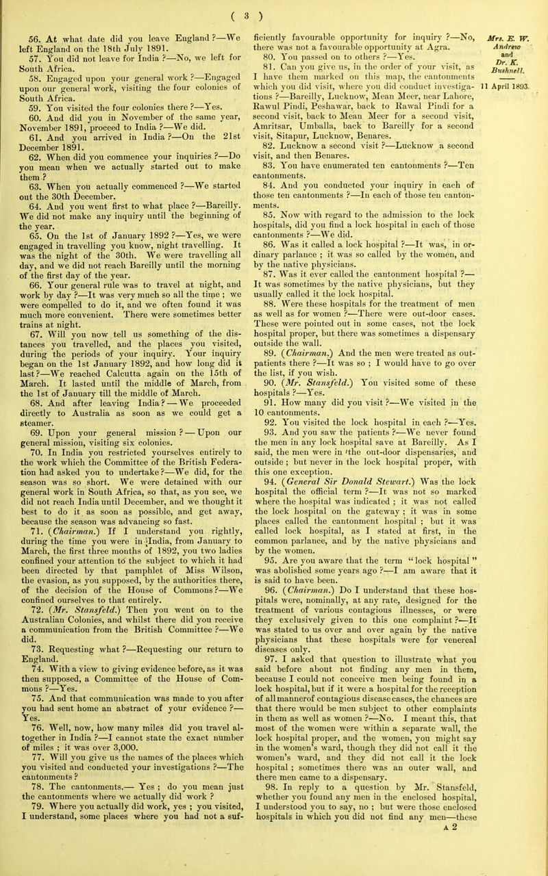 56. At what date did you leave England ?—We left England on the 18th July 1891. 57. You did not leave for India ?—No, we left for South Africa. 58. Engaged upon your general work ?—Engaged upon our general work, visiting the four colonies of South Africa. 59. You visited the four colonies there ?—Yes. 60. And did you in November of the same year, November 1891, proceed to India ?—We did. 61. And you arrived in India ?—On the 21st December 1891. 62. When did you commence your inquiries ?—Do you mean when we actually started out to make them ? 63. When you actually commenced ?—We started out the 30th December. 64. And you went first to what place ?—Bareilly. We did not make any inquiry until the beginning of the year. 65. On the 1st of January 1892 ?—Yes, we were engaged in travelling you know, night travelling. It was the night of the 30th. We were travelling all day, and we did not reach Bareilly until the morning of the first day of the year. 66. Your general rule was to travel at night, and work by day ?—It was very much so all the time ; we were compelled to do it, and we often found it was much more convenient. There were sometimes better trains at night. 67. Will you now tell us something of the dis- tances you travelled, and the places you visited, during the periods of your inquiry. Your inquiry began on the 1st January 1892, and how long did it last?—We reached Calcutta again on the 15th of March. It lasted until the middle of March, from the 1st of January till the middle of March. 68. And after leaving India? — We proceeded directly to Australia as soon as we could get a steamer. 69. Upon your general mission ? — Upon our general mission, visiting six colonies. 70. In India you restricted yourselves entirely to the work which the Committee of the British Federa- tion had asked you to undertake ?—We did, for the season was so short. We were detained with our general work in South Africa, so that, as you see, we did not reach India until December, and we thought it best to do it as soon as possible, and get away, because the season was advancing so fast. 71. {Chairman.) If I understand you rightly, during the time you were in >India, from January to March, the first three months of 1892, you two ladies confined your attention td the subject to which it had been directed by that pamphlet of Miss Wilson, the evasion, as you supposed, by the authorities there, of the decision of the House of Commons ?—We confined ourselves to that entirely. 72. (Mr. Stansfeld.) Then you went on to the Australian Colonies, and whilst there did you receive a communication from the British Committee ?■—We did. 73. Requesting what ?—Requesting our return to England. 74. With a view to giving evidence before, as it was then supposed, a Committee of the House of Com- mons ?—Yes. 75. And that communication was made to you after you had sent home an abstract of your evidence ?— Yes. 76. Well, now, how many miles did you travel al- together in India ?—I cannot state the exact number of miles ; it was over 3,000. 77. Will you give us the names of the places which you visited and conducted your investigations ?—The cantonments ? 78. The cantonments.— Yes ; do you mean just the cantonments where we actually did work ? 79. Where you actually did work, yes ; you visited, I understand, some places where you had not a suf- ficiently favourable opportunity for inquiry ?—No, Mrs. E. W. there was not a favourable opportunity at Agra. Andreto 80. You passed on to others ?—Yes. d^K 81. Can you give us, in the order of your visit, as JBush?ielf I have them marked on this map, the cantonments which you did visit, where you did conduct investiga- 11 April 1893. tions ?—Bareilly, Lucknow, Mean Meer, near Lahore, Rawul Piudi, Peshawar, back to Rawal Pindi for a second visit, back to Mean Meer for a second visit, Amritsar, Umballa, back to Bareilly for a second visit, Sitapur, Lucknow, Benares. 82. Lucknow a second visit ?—Lucknow a second visit, and then Benares. 83. You have enumerated ten cantonments ?—Ten cantonments. 84. And you conducted your inquiry in each of those ten cantonments ?—In each of those ten canton- ments. 85. Now with regard to the admission to the lock hospitals, did you find a lock hospital in each of those cantonments ?—We did. 86. Was it called a lock hospital ?—It was, in or- dinary parlance ; it was so called by the women, and by the native physicians. 87. Was it ever called the cantonment hospital ?— It was sometimes by the native physicians, but they usually called it the lock hospital. 88. Were these hospitals for the treatment of men as well as for women ?•—There were out-door cases. These were pointed out in some cases, not the lock hospital proper, but there was sometimes a dispensary outside the wall. 89. (Chairman.) And the men were treated as out- patients there ?—It was so ; I would have to go over the list, if you wish. 90. (Mr. Stansfeld.) You visited some of these hospitals ?—Yes. 91. How many did you visit ?—We visited in the 10 cantonments. 92. You visited the lock hospital in each ?—Yes. 93. And you saw the patients ?—We never found the men in any lock hospital save at Bareilly. As I said, the men were in 'the out-door dispensaries, and outside ; but never in the lock hospital proper, with this one exception. 94. (General Sir Donald Stewart.) Was the lock hospital the official term ?—It was not so marked where the hospital was indicated ; it was not called the lock hospital on the gateway ; it was in some places called the cantonment hospital ; but it was called lock hospital, as I stated at first, in the common parlance, and by the native physicians and by the women. 95. Are you aware that the term lock hospital  was abolished some years ago ?—I am aware that it is said to have been. 96. (Chairman.) Do I understand that these hos- pitals were, nominally, at any rate, designed for the treatment of various contagious illnesses, or were they exclusively given to this one complaint ?•—It was stated to us over and over again by the native physicians that these hospitals were for venereal diseases only. 97. I asked that question to illustrate what you said before about not finding any men in them, because I could not conceive men being found in a lock hospital, but if it were a hospital for the reception of allmannerof contagious disease cases, the chances are that there would be men subject to other complaints in them as well as women ?•—No. I meant this, that most of the women were within a separate wall, the lock hospital proper, and the women, you might say in the women's ward, though they did not call it the women's ward, and they did not call it the lock hospital ; sometimes there was an outer wall, and there men came to a dispensary. 98. In reply to a question by Mr. Stansfeld, whether you found any men in the enclosed hospital, I understood you to say, no ; but were those enclosed hospitals in which you did not find any men—these a 2