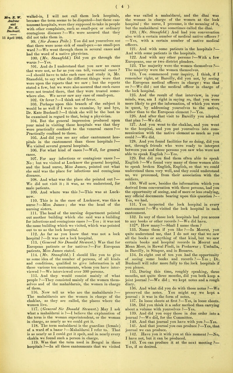 Mr* E W. walled-in, I will not call them lock hospitals, Andrtw ' because the term seems to be disputed—but these can- and tonment hospitals, were they supposed to take iu people ^r\K' with other complaints, such as small-pox or ordinary Bunnell. contagious diseases ?—We were assured that they 11 April 1893. did not take them in. 99. (Sir James Peile.) You did not yourselves see that there were none sick of small-pox—no small-pox ward ?—We went through them in several cases and had the word of a native physician. 100. (Mr. Stansfeld.) Did you go through the wards ?—Yes. 101. And do I understand that you saw no cases that were not, as far as you can tell, venereal cases ? —I should have to take each case and study it, Mr. Stansfeld, to say what the different things were that were upon the reports that we saw ; but the reports stated a few, but we were also assured that such cases were not treated there, that they were treated some- where else. We never saw any case of small-pox. 102. Or fever ?—I think not of fever. 103. Perhaps upon this branch of the subject it would be as well if I were to examine, by and bye, Dr. Kate Bushuell ?—I think she will be the best to be examined in regard to that, being a physician. 104. But the general impression produced upon your mind in visiting these hospitals was that they were practically confined to the venereal cases ?— Practically confined to those. 105. And did you see any other cantonment hos- pitals in the cantonment than those hospitals ?— We visited several general hospitals. 106. For what kind of cases ?—Well, for general cases. 107. For any infectious or contagious cases ?— No ; but we visited at Lucknow the general hospital, and the head nurse, Miss James, pointed out what she said was the place for infectious and contagious diseases. 108. And what was the place she pointed out ?— We did not visit it ; it was, as we understood, for male patients. 109. And where was this ?—This was at Luck- now. 110. This is in the case of Lucknow, was this a nurse ?—Miss James ; she was the head of the nursing sisters. 111. The head of the nursing department pointed out another building which she said was a building for infectious and contagious cases ?—Yes ; it was not the same building which we visited, which was pointed out to us as the lock hospital. 112. As far as you know that was not a lock hospital ?—It was not a lock hospital. 113. (General Sir Donald Stewart.) Was that for European patients or for natives ?—For European patients, Miss James stated. 114. (Mr. Stansfeld.) I should like you to give us some idea of the number of persons, of all kinds and conditions, qualified to give information in all these various ten cantonments, whom you have inter- viewed ?—We interviewed over 300 persons. 115. And they would consist mainly of what people ?—They consisted mainly of the women them- selves and of the mahaldaruis, the women in charge of them. 116. Now tell us who are the mahaldaruis ?— The mahaldaruis are the women in charge of the chaklas, as they are called, the places where the women live. 117. (General Sir Donald Stewart.) May I ask what a mahaldarni is ?—I believe the explanation of the term is the woman superintendent, or the woman in charge, as nearly as we could get it. 118. The term mahaldarni is the guardian (female) of a ward of a bazar ?—Mahaldarni I refer to. That is as nearly as I could get it spelt, and in nearly every chakla we found such a person in charge. 119. Was that the term used in Bengal in these hospitals ?—In all these cantonments that we visited she was called a mahaldarni, and the dhai was the woman in charge of the women at the lock hospital ; the nurse, I presume, is the meaning of it, but the mahaldarni was sometimes called the dhai. 120. (Mr. Sta?isfeld.) And had you conversation also with a certain number of medical native officers ? —Yes, with a certain number of native medical officers. 121. And with some patients in the hospitals ?— And with some patients in the hospitals. 122. And with any other persons ?—With a few Europeans, one or two district pleaders. 123. The majority were the women themselves ?— The majority were the women themselves. 124. You commenced your inquiry, I think, if I remember right, at Bareilly, did you not, by seeing the European medical officers in charge ; was that so ?—We did ; not the medical officer in charge of the lock hospital. 125. And the result of that interview, in your minds, was, am I right in saying so, that you were more likely to get the information, of which you were in quest, by addressing yourselves to the native, rather than to the European element ?—Yes. 126. And after that visit to Bareilly you adopted that plan ?—We did. 127. And you went to the chaklas, and you went to the hospital, and you put yourselves into com- munication with the native element as much as you could ?—We did. 128. And you found facilities for so doing, did you not, through friends who were ready to interpret between you and those persons you saw who were not able to speak English ?—Yes. 129. But did you find them often able to speak English ?—We found very many of those women able to speak broken English, English, so that we could understand them very well, and they could understand us, we presumed, from their association with the soldiers. 130. Well now, besides the information which you derived from conversation with these persons, had you the opportunity of seeing, and of more or less studying, any official documents bearing upon this question ?—- Yes, we had. 131. You inspected the lock hospital in every cantonment ?—We visited the lock hospital in each cantonment. 132. In any of those lock hospitals had you access to any books or other records ?—We did have. 132*. How many?—Shall I name them ? 133. Name them if you like ?—In Meerut, you quite understand me, that I do not say that we saw all the books or anything of that kind, but we saw certain books and hospital records in Meerut and Mean Meer, in Rawal Pindi, in Peshawar ; Umballa, iu Bareilly, in Sitapur, and in Benares. 134. In eight out of ten you had the opportunity of seeing some books and records ?—Yes ; Dr. Bushnell will refer more fully to the lock hospitals if you please. 135. During this time, roughly speaking, three months, not quite three months, did you both keep a joint journal ?—We did ; we kept notes and a rough diary. 136. And what did you do with those notes ?—We preserved the notes. You might say we kept a journal ; it was in the form of notes. 137. In loose sheets at first ?—Yes, in loose sheets. 138. Did you think it a safer method than carrying about a volume with yourselves ?—Yes. 139. And did you copy those in due order into a journal ?—We did, for the Committee. 140. And that journal you have with you ?—Yes. 141. And that journal you can produce ?—Yes, that journal we can produce. 142. Have you it with you at this moment ?—No, I have not, but it can be produced. 143. You can produce it at the next meeting ?— Yes, if so desired.