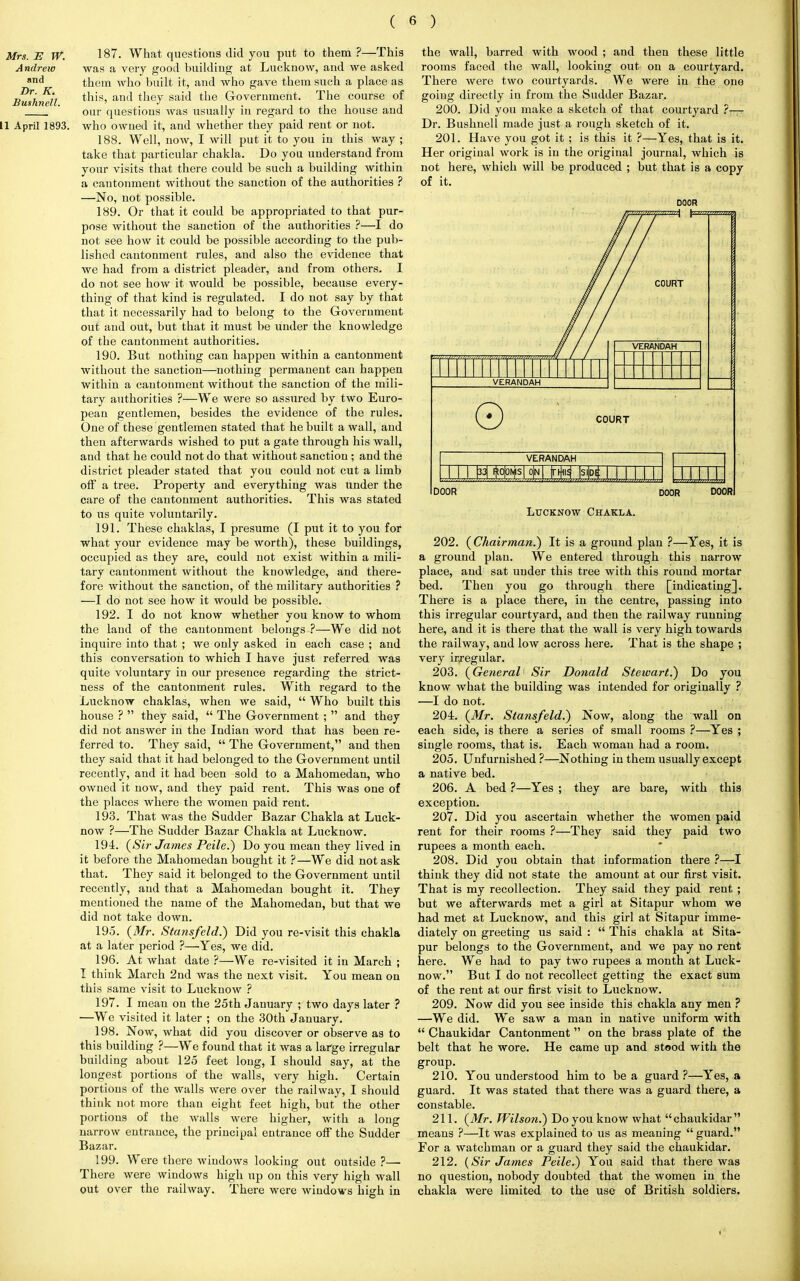 Mrs. E W. 187. What questions did you put to them ?—This Andrew was a very good building at Lucknow, and we asked and them who built it, and who gave them such a place as Dr. K. anj they said the Government. The course of our questions was usually in regard to the house and 11 April 1893. who owned it, and whether they paid rent or not. 188. Well, now, I will put it to you in this way ; take that particular chakla. Do you understand from your visits that there could be such a building within a cantonment without the sanction of the authorities ? —No, not possible. 189. Or that it could be appropriated to that pur- pose without the sanction of the authorities ?—I do not see how it could be possible according to the pub- lished cantonment rules, and also the evidence that we had from a district pleader, and from others. I do not see how it would be possible, because every- thing of that kind is regulated. I do not say by that that it necessarily had to belong to the Government out and out, but that it must be under the knowledge of the cantonment authorities. 190. But nothing can happen within a cantonment without the sanction—nothing permanent can happen within a cantonment without the sanction of the mili- tary authorities ?—We were so assured by two Euro- pean gentlemen, besides the evidence of the rules. One of these gentlemen stated that he built a wall, and then afterwards wished to put a gate through his wall, and that he could not do that without sanction ; and the district pleader stated that you could not cut a limb off a tree. Property and everything was under the care of the cantonment authorities. This was stated to us quite voluntarily. 191. These chaklas, I presume (I put it to you for what your evidence may be worth), these buildings, occupied as they are, could not exist within a mili- tary cantonment without the knowledge, and there- fore without the sanction, of the military authorities ? —I do not see how it would be possible. 192. I do not know whether you know to whom the land of the cantonment belongs ?—We did not inquire into that ; we only asked in each case ; and this conversation to which I have just referred was quite voluntary in our presence regarding the strict- ness of the cantonment rules. With regard to the Lucknow chaklas, when we said,  Who built this house ?  they said,  The Government ;  and they did not answer in the Indian word that has been re- ferred to. They said,  The Government, and then they said that it had belonged to the Government until recently, and it had been sold to a Mahomedan, who owned it now, and they paid rent. This was one of the places where the women paid rent. 193. That was the Sudder Bazar Chakla at Luck- now ?—The Sudder Bazar Chakla at Lucknow. 194. (Sir James Peile.) Do you mean they lived in it before the Mahomedan bought it ?—We did not ask that. They said it belonged to the Government until recently, and that a Mahomedan bought it. They mentioned the name of the Mahomedan, but that we did not take down. 195. (Mr. Stansfeld.) Did you re-visit this chakla at a later period ?—Yes, we did. 196. At what date ?—We re-visited it in March ; I think March 2nd was the next visit. You mean on this same visit to Lucknow ? 197. I mean on the 25th January ; two days later ? —We visited it later ; on the 30th January. 198. Now, what did you discover or observe as to this building ?—We found that it was a large irregular building about 125 feet long, I should say, at the longest portions of the walls, very high. Certain portions of the walls were over the railway, I should think not more than eight feet high, but the other portions of the walls were higher, with a long narrow entrance, the principal entrance off the Sudder Bazar. 199. Were there windows looking out outside ?— There were windows high up on this very high wall out over the railway. There were windows high in the wall, barred with wood ; and then these little rooms faced the wall, looking out on a courtyard. There were two courtyards. We were in the one going directly in from the Sudder Bazar. 200. Did you make a sketch of that courtyard Dr. Bushnell made just a rough sketch of it. 201. Have you got it ; is this it ?—Yes, that is it. Her original work is in the original journal, which is not here, which will be produced ; but that is a copy of it. DOOR VERANDAH HIM *<Ws|o|n| m \stpi | | | | | ) DOOR DOOR DOOR Lucknow Chakla. 202. (Chairman.) It is a ground plan ?—Yes, it is a ground plan. We entered through this narrow place, and sat under this tree with this round mortar bed. Then you go through there [indicating]. There is a place there, in the centre, passing into this irregular courtyard, and then the railway running here, and it is there that the wall is very high towards the railway, and low across here. That is the shape ; very irregular. 203. (General Sir Donald Stewart.) Do you know what the building was intended for originally ? —I do not. 204. (Mr. Stansfeld.) Now, along the wall on each side, is there a series of small rooms ?—Yes ; single rooms, that is. Each woman had a room. 205. Unfurnished ?—Nothing in them usually except a native bed. 206. A bed ?—Yes ; they are bare, with this exception. 207. Did you ascertain whether the women paid rent for their rooms ?—They said they paid two rupees a month each. 208. Did you obtain that information there ?—I think they did not state the amount at our first visit. That is my recollection. They said they paid rent ; but we afterwards met a girl at Sitapur whom we had met at Lucknow, and this girl at Sitapur imme- diately on greeting us said :  This chakla at Sita- pur belongs to the Government, and we pay no rent here. We had to pay two rupees a month at Luck- now. But I do not recollect getting the exact sum of the rent at our first visit to Lucknow. 209. Now did you see inside this chakla any men ? —We did. We saw a man in native uniform with  Chaukidar Cantonment on the brass plate of the belt that he wore. He came up and stood with the group. 210. You understood him to be a guard ?—Yes, a guard. It was stated that there was a guard there, a constable. 211. (Mr. Wilson.) Do you know what chaukidar means ?—It was explained to us as meaning  guard. For a watchman or a guard they said the chaukidar. 212. (Sir James Peile.) You said that there was no question, nobody doubted that the womeu in the chakla were limited to the use of British soldiers.