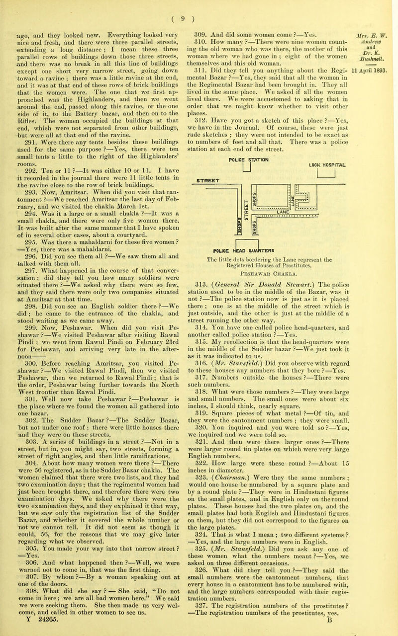 ago, and they looked new. Everything looked very nice and fresh, and there were three parallel streets, •extending a long distance ; I mean these three parallel rows of buildings down those three streets, and there was no break in all this line of buildings except one short very narrow street, going down toward a ravine ; there was a little ravine at the end, and it was at that end of these rows of brick buildings that the women were. The one that we first ap- proached was the Highlanders, and then we went around the end, passed along this ravine, or the one side of it, to the Battery bazar, and then on to the Rifles. The women occupied the buildings at that end, which were not separated from other buildings, but were all at that end of the ravine. 291. Were there any tents besides these buildings •used for the same purpose ?—Yes, there were ten small tents a little to the right of the Highlanders' rooms. 292. Ten or 11 ?—It was either 10 or 11. I have it recorded in the journal there were 11 little tents in the ravine close to the row of brick buildings. 293. Now, Amritsar. When did you visit that can- tonment ?—We reached Amritsar the last day of Feb- ruary, and we visited the chakla March 1st. 294. Was it a large or a small chakla ?—It was a small chakla, and there were only five women there. It was built after the same manner that I have spoken of in several other cases, about a courtyard. 295. Was there a mahaldarni for these five women ? —Yes, there was a mahaldarni. 296. Did you see them all ?—We saw them all and talked with them all. 297. What happened in the course of that conver- sation ; did they tell you how many soldiers were situated there ?—We asked why there were so few, and they said there were only two companies situated at Amritsar at that time. 298. Did you see an English soldier there ?—We <lid ; he came to the entrance of the chakla, and stood waiting as we came away. 299. Now, Peshawar. When did you visit Pe- shawar ?—We visited Peshawar after visiting Rawal Pindi ; we went from Rawul Pindi on February 23rd for Peshawar, and arriving very late in the after- noon 300. Before reaching Amritsar, you visited Pe- shawar ?—We visited Rawal Pindi, then we visited Peshawar, then we returned to Rawal Pindi ; that is the order, Peshawar being further towards the North West frontier than Rawal Pindi. 301. Well now take Peshawar ?—Peshawar is the place where we found the women all gathered into one bazar. 302. The Sudder Bazar ?—The Sudder Bazar, but not under one roof ; there were little houses there and they were on these streets. 303. A series of buildings in a street ?—Not in a street, but in, you might say, two streets, forming a street of right angles, and then little ramifications. 304. About how many women were there ?—There were 56 registered, as in the Sudder Bazar chakla. The women claimed that there were two lists, and they had two examination days ; that the regimental women had just been brought there, and therefore there were two examination days. We asked why there were the two examination days, and they explained it that way, but we saw only the registration list of the Sudder Bazar, and whether it covered the whole number or not we cannot tell. It did not seem as though it could, 56, for the reasons that we may give later regarding what we observed. 305. You made your way into that narrow street ? —Yes. 306. And what happened then ?—Well, we were warned not to come in, that was the first thing. 307. By whom ?—By a woman speaking out at one of the doors. 308. What did she say ? — She said,  Do not come in here; we are all bad women here. We said we were seeking them. She then made us very wel- come, and called in other women to see us. Y 24265. Mrs. E. W. Andrew and Dr. K. Buxhnell. 309. And did some women come ?—Yes. 310. How many ?—There were nine women count- ing the old woman who was there, the mother of this woman where Ave had gone in ; eight of the women themselves and this old woman. 311. Did they tell you anything about the Regi- 11 April 1893 mental Bazar ?—Yes, they said that all the women in the Regimental Bazar had been brought in. They all lived in the same place. We asked if all the women lived there. We were accustomed to asking that in order that we might know whether to visit other places. 312. Have you got a sketch of this place ?—Yes, we have in the Journal. Of course, these were just rude sketches ; they were not intended to be exact as to numbers of feet and all that. There was a police station at each end of the street. POLICE STATION u LOCK HOSPITAL STREET POLICE HEAD QUARTERS The little dots bordering the Lane represent the Registered Houses of Prostitutes. Peshawak Chakla. 313. {General Sir Donald Stewart.*) The police station used to be in the middle of the Bazar, was it not ?—The police station now is just as it is placed there ; one is at the middle of the street which is just outside, and the other is just at the middle of a street running the other way. 314. You have one called police head-quarters, and another called police station ?—Yes. 315. My recollection is that the head-quarters were in the middle of the Sudder bazar ?—We just took it as it was indicated to us. 316. {Mr. Stansfeld.) Did you observe with regard to these houses any numbers that they bore ?—Yes. 317. Numbers outside the houses ?—There were such numbers. 318. What were those numbers ?—They were large and small numbers. The small ones were about six inches, I should think, nearly square. 319. Square pieces of what metal ?—Of tin, and they were the cantonment numbers ; they were small. 320. You inquired and you were told so ?—Yes, we inquired and we were told so. 321. And then were there larger ones ?—There were larger round tin plates on which were very large English numbers. 322. How large were these round ?—About 15 inches in diameter. 323. {Chairman.) Were they the same numbers ; would one house be numbered by a square plate and by a round plate ?—They were in Hindustani figures on the small plates, and in English only on the round plates. These houses had the two plates on, and the small plates had both English and Hindustani figures on them, but they did not correspond to the figures on the large plates. 324. That is what I mean; two different systems ? —Yes, and the large numbers were in English. 325. {Mr. Sta7isfeld.) Did you ask any one of these women what the numbers meant ?—Yes, we asked on three different occasions. 326. What did they tell you ?—They said the small numbers were the cantonment numbers, that every house in a cantonment has to be numbered with, and the large numbers corresponded with their regis- tration numbers. 327. The registration numbers of the prostitutes ? —The registration numbers of the prostitutes, ves. B