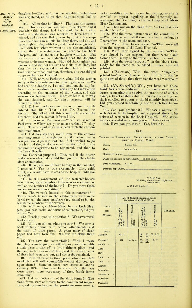 Mrs. E. W. Andrew and Dr. K. Buihnell. daughter ?—They said that the mahaldarni's daughter was registered, as all in that neighbourhood had to be. 410. All in that building ?—That was the expres- sion. This was at our last visit to Lucknow, and it was after this change had been made in the chakla, and the mahaldarni was reported to have been dis- missed, and she was living near by, just a few steps from the chakla in a little building there, and she aad several girls living with her; and one of those girls who lived with her, when we went to see the mahaldarni, stated that the mahaldarni had gone to the Lock Hospital, and bad taken her daughter with her. But we were not given to understand that the daughter was not a virtuous woman. She said the daughter was virtuous, and did not receive the visits of soldiers, but that she was registered—that they had all to be in that neighbourhood, and that, therefore, she was obliged to go to the Lock Hospital. 411. Well, now, at Peshawar, what did the women tell you there in reference to their registration ?—We had seen the daughter, I should mention, the day be- fore. In the meantime examination day had intervened, according to the statement of the women, and this woman was detained there. More evidence as to why she was detained, and for what purpose, will be brought in later. 412. Did you make any enquiry as to how the girls entered this life ?—That is for Dr. Bushnell to answer. She talked with this woman who owned the girl there, and the woman informed her. 413. I mean at Peshawar ?—When we asked at Peshawar,  Where are your names written ?  they said,  They are put down in a book with the canton- ment magistrate. 414. Did they say they would come to the canton- ment magistrate to be registered ?—We asked how a new girl would go into that life, if she wished to go into it ; and they said she would go first of all to the cantonment magistrate to be registered, and then to the Lock Hospital. 415. For what purpose ?—They said if the doctor said she was clean, she could then go into the chakla after examination. 416. If not, she would have to stay in the hospital, I presume?—Yes; it was presumable. They said, Personal appearance,. if not, she would have to stay at the hospital until she was well. 417. In this cantonment did the women's houses bear the registered number of the woman occupant as well as the number of the house ?—Do you mean those houses we were then visiting ? 418. The women's houses in this cantonment ?— The women's houses in the cantonment were num- bered twice—the large numbers they stated to be the registered numbers of the women. 419. Well, now, at Mean Meer, in the Lock Hos- pital, you saw books and forms of counterfoils, did you not ?—Yes. 420. Bearing upon this question ?—We saw several books there. 421. Will you tell me what you saw ?—We saw a book of blank forms, with coupon attachments, and the stubs of those pages. A great many of those pages had been torn out. We saw the stubs there still. 422. You saw the counterfoils ?—Well, I mean that they were ranged, we will say, so ; and then with a little piece to tear off—a little thinner place—and the page to be torn out of those, and the attachments of these had been torn out, and the stubs remained. 423. With reference to these parts which were left —which I will call counterfoils—what did you see upon them ?—Some of these bore dates as late as January 1892. This was February 16th that we were there; there were many of these blank forms remaining. 424. Did you notice any of the blank forms ?—The blank forms were addressed to the cantonment magis- trate, asking him to give the prostitute — a ticket, enabling her to pursue her calling, as she is enrolled to appear regularly at the bi-monthly in- spections, the Voluntary Venereal Hospital of Mean Meer Cantonment. 425. That was on the blank form ?—Yes, that was on the blank form. 426. Was the same instruction on the counterfoil ? —Well, on the counterfoil there was just a jotting, as I remember, of the name and date. 427. Were these forms signed ?—They were all from the surgeon of the Lock Hospital. 428. Were they signed by the surgeon ?—They were signed by the surgeon, but there were blank, forms there ; many of the forms had been torn out. 429. Was the word  surgeon  on the blank form ready for the name to be added ?—They were all printed. 430. {Chairman.) With the word surgeon'* printed ?—Yes, as I remember. I think I can be quite sure of that; that there was the word surgeon' on it. 431. {Mr. Stansfeld.) Well, you have said these blank forms were addressed to the cantonment magi- strate, requesting him to give the prostitute of such a name, a ticket enabling >her to pursue her calling, as she is enrolled to appear at the bi-monthly inspection- Did you succeed in obtaining one of such tickets ?— Yes. 432. Can you produce it ?—We saw a number of such tickets in the hospital, and supposed them to b& tickets of women in the Lock Hospital. We after- wards succeeded in obtaining one of these tickets. 433. Have you got that ?—Yes, here it is. 1 892. Ticket ok Registered Prostitutes in the Canton- ment of Meean Meer. Name, Caste, Begum 1st. Maliomedan Registered number, Place of residence in Cantonment, Sudder Bazar. Date of Registry, 4. 3. 90. C. I. M. Rich, Officiating Cantonment .Magistrate. Meean Meer. A. B. P., S. B., M. M. Date of Medical Examination and Signature of Medical Officer. Year and Month. Date of Inspection in the First Half Month. Signature of Medical Officer. Date of Inspection in the Second Half Month. Signature of Medical Officer. Remarks.. 1892 : January - February - March 1st. G. 1st H. E. H. 15 .1.92. 23 .1.92. 27.1.92. 15.1 .92. H. E. H. B. W. April May - June July August - September October - November December