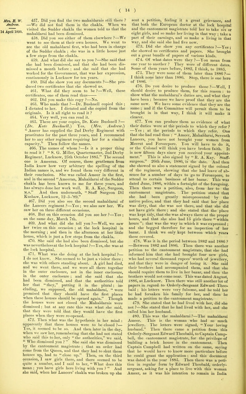 Mrs. E. W. 457. Did you find the two mahaldarnis still there ? Andrew. —We did not find them in the chakla. When we 1 A riTl89ri v^s'te£l tne Sudder chakla the women told us that the P '' mahaldarni had been dismissed. 458. Did you see either of them elsewhere ?—We went to see them at their own houses. We went to see the old mahaldarni first, who had been in charge of the Sudder chakla ; she was in a little house just a few steps from the chakla. 459. And what did she say to you ?—She said that she had been dismissed, and that she had been dis- missed a month before ; and she said that she had worked for the Government, that was her expression, continuously in Lucknow for ten years. 460. Did she show you any documents ?—She pro- duced two certificates that she showed us. 461. What did they seem to be ?—Well, these certificates, one of them read thus 462. Did you make this copy ?—No. 463. Who made that ?—Dr. Bushnell copied this ; I dictated to her. I dictated and she copied from the originals. Is it all right to read it ? 464. Very well, you can read it. 465. These are your copies, Dr. Kate Bushnell ?— (Dr. Kate Bushnell.) Yes. (Mrs. Andrew?)  Ameer has supplied the 2nd Derby Regiment with prostitutes for the past three years, and I recommend her to any other regiment requiring her for a similar capacity. Then follow the names. 466. The names of whom ?—Is it a proper thing to read it ?  S. G-. Miller, Quartermaster, 2nd Derby Regiment, Lucknow, 25th October 1885. The second one is Ameeran. Of course, these gentlemen from India know how very arbitrary the spelling of the Indian names is, and we found them very different in their conclusion. She was called Ameer in the first, and in the second Ameeran, Mahaldarni of the Sudder chakla has been known to me for three years, and has always done her work well. R. A. Kay, Surgeon, M.S. And then underneath,  Staff Surgeon Dil Kushaw, Lucknow, 12-3-'89. 467. Did you also see the second mahaldarni of the Lancers regiment ?—Yes ; we also saw her. We saw her on three different occasions. 468. But on this occasion did you see her ?—Yes ; on the same day, March 7th. 469. And what did she tell you ?—Well, we saw ier twice on this occasion ; at the lock hospital in the morning ; and then in the afternoon at her little house, which is just a few steps from the chakla. 470. She said she had also been dismissed, but she was nevertheless at the lock hospital ?—Yes, she was at the lock hospital. 471. What was she doing at the lock hospital ?— I do not know. She seemed to be just a visitor there ; she was with others standing about. A girl had died, and we went there, and we were all there together in the outer enclosure, not in the inner enclosure, in the outer enclosure ; and she said that she had been dismissed, and that the authorities told her that  they, putting it in the plural ; in- cluding, we supposed, the old mahaldarni,  were promised that they should have the first places when these houses should be opened again. Though the houses were not closed the Mahaldarnis were dismissed ; but at any rate this was what she said, that they were told that they would have the first places when they were re-opened. 472. Then what was the hypothesis in her mind : apparently that these houses were to be closed ?— Yes, it seemed to be so. And then later in the day, when Ave saw her, remembering that she had not stated who said this to her, only  the authorities, we said,  Who dismissed you ?  She said she was dismissed by the cantonment magistrate ; that an order had come from the Queen, and that they had to shut these houses up, had to  close up. Then, on the third occasion, I saw girls there, and there seemed to be quite a number, and I said to her,  What does this mean ; you have girls here living with you ?  And she 6aid, when her Lancers' chakla was broken up she sent a petition, feeling it a great grievance, and that both the European doctor at the lock hospital and the cantonment magistrate told her to take six or eight girls, and so make her living in that way ; take a part of their earnings, and so make a living in that way, and she said she had five now. 473. Did she show you any certificates ?—Yes ; she showed us certificates and papers. She brought out a great bundle of papers of various kinds. 474. Of what dates were they ?—You mean from one year to another ? They were of different dates. Some of them years before, 1882, I think, to 1885. 475. They were none of them later than 1886 ?— I think none later than 1886. Stop, there is one here of 1886. 476. Do you desire to produce those ?—Well, I should desire to produce them, for this reason : to show what the mahaldarni's duties are, and what they have been ; because we have proof that they are the same now. We have some evidence that they are the same ; and if the Committee will permit them to be brought in in that way, I think it will make it clearer. 477. You can produce them as evidence of what their duties were at the periods to which they refer ? —Yes ; at the periods to which they refer. One that she had read thus :  Ameer, Mahaldarni, Seventh Lancers, you have not brought your women from Meerut and Ferozepore. You will have to do it, or the Colonel will think you have broken faith. It is now fifteen days since you received your appoint- ment. This is also signed by  R. A. Kay. Staff- surgeon. 26th June, 1886, is the date. And then she showed us also a statement signed by the colonel of the regiment, showing that she had leave of ab- sence for a number of days to go to Ferozepore, to attend to certain business of her bazar. This was dated June, 1886, within a fortnight of the foregoing. Then there was a petition, also, from her to the cantonment magistrate. The petition stated that she had been greatly misrepresented by the native police, and that they had said that her place was dirty, that she was not there, and that she did not have girls there ; and she stated that the place was kept tidy, that she was always there at the proper hours, and that she also had 15 girls there within hours ; that was the way in which it was expressed ; and she begged therefore for an inspection of her bazar. I think we only kept between which years these covered. 478. Was it in the period between 1882 and 1886 ? —Between 1882 and 1886. Then there was another petition to the cantonment magistrate, that she had informed him that she had brought four new girls, who had several thousand rupees' worth of jewellery, and that they were in danger of losing it. She said their brothers had accompanied them, and that she should require them to live in her bazar, and then the brothers would not come near. This was dated August, 1886, at Lucknow. Then there was still another lot of papers in regard to Orderly-Sergeant Edward Theo- bald ; his letters were very fulsome, and he told her he had forsaken his family for her, and then he made a petition to the cantonment magistrate. 479. She stated that he had lived with her, did she not ?—She stated that he had lived with her, and she called him her husband. 480. This was the mahaldarni ?—The mahaldarni Ameer. This is the woman who had so much jewellery. The letters were signed,  Your loving husband. Then there came a petition from this Orderly-Sergeant Edward Theobald, to Captain Camp- bell, the cantonment magistrate, for the privilege of building a brick house in the cantonment. Then Captain Campbell had written on the same, saying that he would have to know more particulars before he could grant the application ; and this document was dated in the year 1885. Then there was a peti- tion in regular form by Edward Theobald, orderly- sergeant, asking for a place to live with this woman Ameer, as it was his intention to remain in India