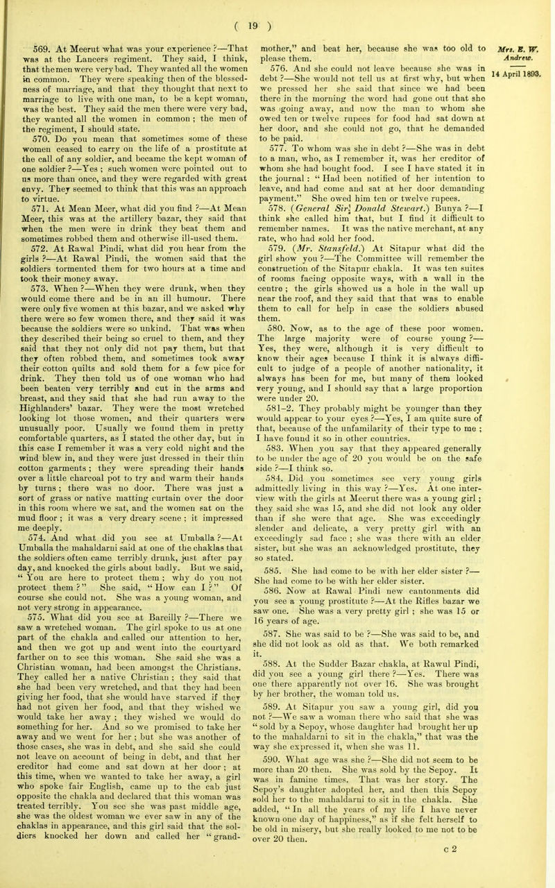 569. At Meerut what was your experience ?—That was at the Lancers regiment. They said, I think, that the men were very bad. They wanted all the women in common. They were speaking then of the blessed- ness of marriage, and that they thought that next to marriage to live with one man, to be a kept woman, was the best. They said the men there were very bad, they wanted all the women in common ; the men of the regiment, I should state. 570. Do you mean that sometimes some of these women ceased to carry on the life of a prostitute at the call of any soldier, and became the kept woman of one soldier ?—Yes ; such women were pointed out to us more than once, and they were regarded with great envy. They seemed to think that this was an approach to virtue. 571. At Mean Meer, what did you find ?—At Mean Meer, this was at the artillery bazar, they said that when the men were in drink they beat them and sometimes robbed them and otherwise ill-used them. 572. At Rawal Pindi, what did you hear from the girls ?—At Rawal Pindi, the women said that the soldiers tormented them for two hours at a time and took their money away. 573. When ?—When they were drunk, when they would come there and be in an ill humour. There were only five women at this bazar, and we asked why there were so few women there, and they said it was because the soldiers were so unkind. That was when they described their being so cruel to them, and they said that they not only did not pay them, but that they often robbed them, and sometimes took away their cotton quilts and sold them for a few pice for drink. They then told us of one woman who had been beaten very terribly and cut in the arms and breast, and they said that she had run away to the Highlanders' bazar. They were the most wretched looking lot those women, and their quarters were unusually poor. Usually we found them in pretty comfortable quarters, as I stated the other day, but in this case I remember it was a very cold night and the wind blew in, and they were just dressed in their thin cotton garments; they were spreading their hands over a little charcoal pot to try and warm their hands by turns ; there was no door. There was just a sort of grass or native matting curtain over the door in this room where we sat, and the women eat on the mud floor ; it was a very dreary scene ; it impressed me deeply. 574. And what did you see at Umballa ?—At Umballa the mahaldarni said at one of the chaklas that the soldiers often came terribly drunk, just after pay day, and knocked the girls about badly. But we said,  You are here to protect them ; why do you not protect them ? She said,  How can I ? Of course she could not. She was a young woman, and not very strong in appearance. 575. What did you see at Bareilly ?—There we saw a wretched woman. The girl spoke to us at one part of the chakla and called our attention to her, and then we got up and went into the courtyard farther on to see this woman. She said she was a Christian woman, had been amongst the Christians. They called her a native Christian ; they said that she had been very wretched, and that they had been giving her food, that she would have starved if they had not given her food, and that they wished we would take her away ; they wished we would do something for her. And so we promised to take her away and we went for her ; but she was another of those cases, she was in debt, and she said she could not leave on account of being in debt, and that her creditor had come and sat down at her door ; at this time, Avhen we wanted to take her away, a girl who spoke fair English, came up to the cab just opposite the chakla and declared that this woman was treated terribly. You see she was past middle age, she was the oldest woman we ever saw in any of the chaklas in appearance, and this girl said that the sol- diers knocked her down and called her  grand- mother, and beat her, because she was too old to Mrs. B. W. please them. Andrete. 576. And she could not leave because she was in i4A 1^093 debt ?—She would not tell us at first why, but when pn we pressed her she said that since we had been there in the morning the word had gone out that she was 'going away, and now the man to whom she owed ten or twelve rupees for food had sat down at her door, and she could not go, that he demanded to be paid. 577. To whom was she in debt ?—She was in debt to a man, who, as I remember it, was her creditor of whom she had bought food. I see I have stated it in the journal :  Had been notified of her intention to leave, and had come and sat at her door demanding payment. She owed him ten or twelve rupees. 578. (General Sir! Donald Steivart.) Bunya ?—I think she called him that, but I find it difficult to remember names. It was the native merchant, at any rate, who had sold her food. 579. (Mr. Stansfeld.) At Sitapur what did the girl show you ?—The Committee will remember the construction of the Sitapur chakla. It was ten suites of rooms facing opposite ways, with a wall in the centre ; the girls showed us a hole in the wall up near the roof, and they said that that was to enable them to call for help in case the soldiers abused them. 580. Now, as to the age of these poor women. The large majority were of course young ?— Yes, they were, although it is very difficult to know their ages because I think it is always diffi- cult to judge of a people of another nationality, it always has been for me, but many of them looked very young, and I should say that a large proportion were under 20. 581-2. They probably might be younger than they would appear to your eyes ?—Yes, I am quite sure of that, because of the unfamilarity of their type to me ; I have found it so in other countries. 583. When you say that they appeared generally to be under the age of 20 you would be on the safe side ?—I think so. 584. Did you sometimes see very young girls admittedly living in this way ?—Yes. At one inter- view with the girls at Meerut there was a young girl; they said she was 15, and she did not look any older than if she were that age. She was exceedingly slender and delicate, a very pretty girl with an exceedingly sad face ; she was there with an elder sister, but she was an acknowledged prostitute, they so stated. 585. She had come to be with her elder sister ?— She had come to be with her elder sister. 586. Now at Rawal Pindi new cantonments did you see a young prostitute ?—At the Rifles bazar we saw one. She was a very pretty girl ; she was 15 or 16 years of age. 587. She was said to be ?—She was said to be, and she did not look as old as that. We both remarked it. 588. At the Sudder Bazar chakla, at Rawul Pindi, did you see a young girl there ?—Yes. There was one there apparently not over 16. She was brought by her brother, the woman told us. 589. At Sitapur you saw a young girl, did you not ?—We saw a woman there who said that she was  sold by a Sepoy, whose daughter had brought her up to the mahaldarni to sit in the chakla, that was the way she expressed it, when she was 11. 590. What age was she ?—She did not seem to be more than 20 then. She was sold by the Sepoy. It was in famine times. That was her story. The Sepoy's daughter adopted her, and then this Sepoy sold her to the mahaldarni to sit in the chakla. She added,  In all the years of my life I have never known one day of happiness, as if she felt herself to be old in misery, but she really looked to me not to be over 20 then.