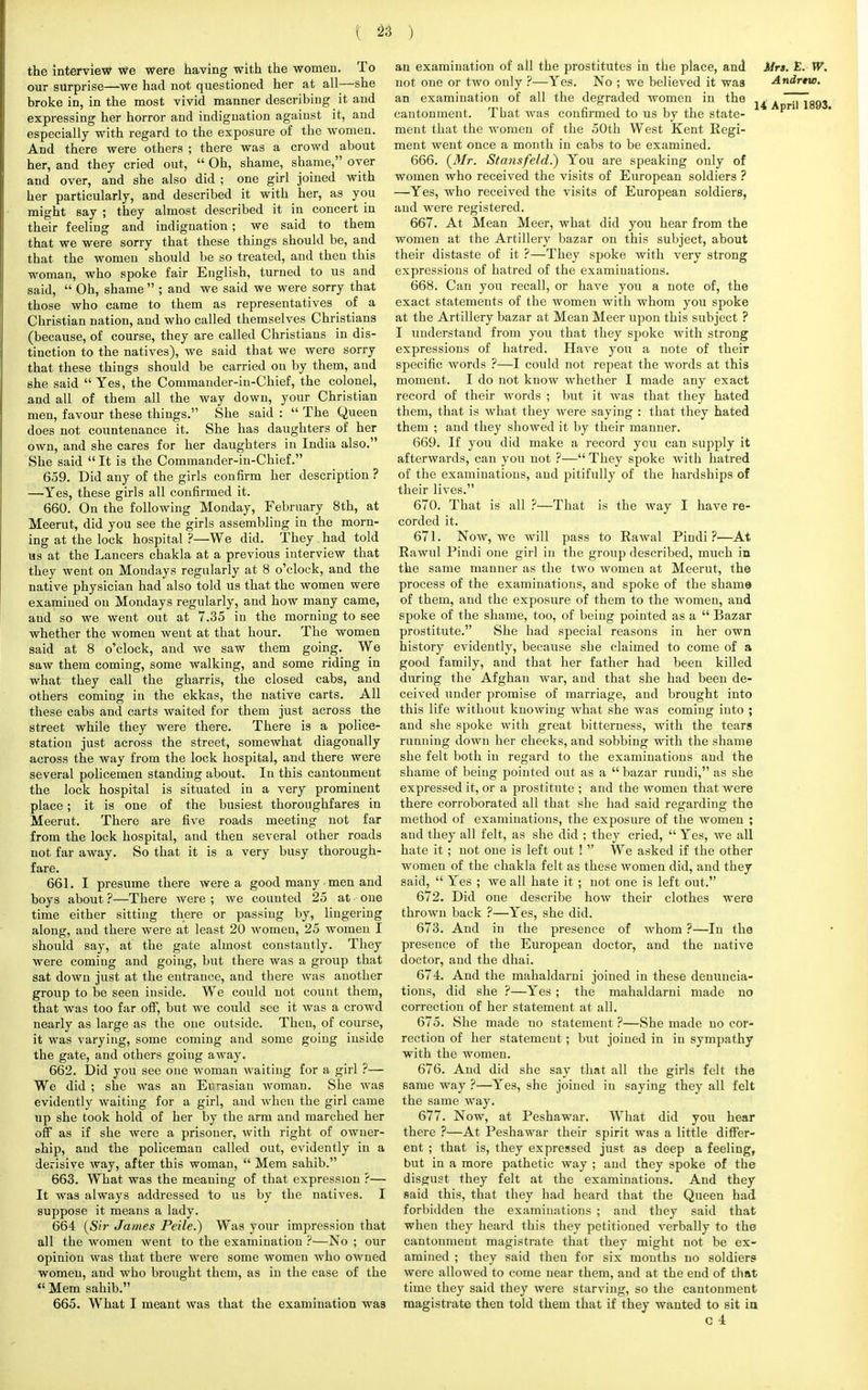 the interview we were having with the women. To our surprise—-we had not questioned her at all—she broke in, in the most vivid manner describing it and expressing her horror and indignation against it, and especially with regard to the exposure of the women. And there were others ; there was a crowd about her, and they cried out,  Oh, shame, shame, oyer and over, and she also did ; one girl joined with her particularly, and described it with her, as you might say ; they almost described it in concert in their feeling and indignation; we said to them that we were sorry that these things should be, and that the women should be so treated, and then this woman, who spoke fair English, turned to us and said,  Oh, shame  ; and we said we were sorry that those who came to them as representatives of a Christian nation, and who called themselves Christians (because, of course, they are called Christians in dis- tinction to the natives), we said that we were sorry that these things should be carried on by them, and she said Yes, the Commander-in-Chief, the colonel, and all of them all the way down, your Christian men, favour these things. She said :  The Queen does not countenance it. She has daughters of her own, and she cares for her daughters in India also. She said  It is the Commander-in-Chief. 659. Did any of the girls confirm her description ? —Yes, these girls all confirmed it. 660. On the following Monday, February 8th, at Meerut, did you see the girls assembling in the morn- ing at the lock hospital ?—We did. They had told us at the Lancers chakla at a previous interview that they went on Mondays regularly at 8 o'clock, and the native physician had also told us that the women were examined on Mondays regularly, and how many came, and so we went out at 7.35 in the morning to see whether the women went at that hour. The women said at 8 o'clock, and we saw them going. We saw them coming, some walking, and some riding in what they call the gharris, the closed cabs, and others coming in the ekkas, the native carts. All these cabs and carts waited for them just across the street while they were there. There is a police- station just across the street, somewhat diagonally across the way from the lock hospital, and there were several policemen standing about. In this cantonment the lock hospital is situated in a very prominent place; it is one of the busiest thoroughfares in Meerut. There are five roads meeting not far from the lock hospital, and then several other roads not far away. So that it is a very busy thorough- fare. 661. I presume there were a good many men and boys about ?—There were ; we counted 25 at ■ one time either sitting there or passing by, lingering along, and there were at least 20 women, 25 women I should say, at the gate almost constantly. They were coming and going, but there was a group that sat down just at the entrance, and there was another group to be seen inside. We could not count them, that was too far off, but we could see it was a crowd nearly as large as the one outside. Then, of course, it was varying, some coming and some going inside the gate, and others going away. 662. Did you see one woman waiting for a girl ?— We did ; she was an Eurasian woman. She was evidently waiting for a girl, and when the girl came up she took hold of her by the arm and marched her off as if she were a prisoner, with right of owner- ship, and the policeman called out, evidently in a derisive way, after this woman,  Mem sahib. 663. What was the meaning of that expression ?— It was always addressed to us by the natives. I suppose it means a lady. 664 {Sir James Peile.) Was your impression that all the women went to the examination ?—No ; our opinion was that there were some women who owned women, and who brought them, as in the case of the  Mem sahib. 665. What I meant was that the examination was an examination of all the prostitutes in the place, and not one or two only ?—Yes. No ; we believed it was an examination of all the degraded women in the cantonment. That was confirmed to us by the state- ment that the women of the 50th West Kent Regi- ment went once a month in cabs to be examined. 666. {Mr. Sta?isfeld.) You are speaking only of women who received the visits of European soldiers ? —Yes, who received the visits of European soldiers, and were registered. 667. At Mean Meer, what did you hear from the women at the Artillery bazar on this subject, about their distaste of it ?—They spoke with very strong expressions of hatred of the examinations. 668. Can you recall, or have you a note of, the exact statements of the women with whom you spoke at the Artillery bazar at Mean Meer upon this subject ? I understand from you that they spoke with strong expressions of hatred. Have you a note of their specific words ?—I could not repeat the words at this moment. I do not know whether I made any exact record of their words ; but it was that they hated them, that is what they were saying : that they hated them ; and they showed it by their manner. 669. If you did make a record you can supply it afterwards, can you not ?— They spoke with hatred of the examinations, and pitifully of the hardships of their lives. 670. That is all ?—That is the way I have re- corded it. 671. Now, we will pass to Rawal Pindi ?—At Rawul Pindi one girl in the group described, much in the same manner as the two women at Meerut, the process of the examinations, and spoke of the shame of them, and the exposure of them to the women, and spoke of the shame, too, of being pointed as a  Bazar prostitute. She had special reasons in her own history evidently, because she claimed to come of a good family, and that her father had been killed during the Afghan war, and that she had been de- ceived under promise of marriage, and brought into this life without knowing what she was coming into ; and she spoke with great bitterness, with the tears running down her cheeks, and sobbing with the shame she felt both in regard to the examinations and the shame of being pointed out as a  bazar rundi, as she expressed it, or a prostitute ; and the women that were there corroborated all that she had said regarding the method of examinations, the exposure of the women ; and they all felt, as she did ; they cried,  Yes, we all hate it ; not one is left out !  We asked if the other women of the chakla felt as these women did, and they said,  Yes ; we all hate it ; not one is left out. 672. Did one describe how their clothes were thrown back ?—Yes, she did. 673. And in the presence of whom ?—In the presence of the European doctor, and the native doctor, and the dhai. 674. And the mahaldarni joined in these denuncia- tions, did she ?—Yes ; the mahaldarni made no correction of her statement at all. 675. She made no statement ?—She made no cor- rection of her statement; but joined in in sympathy with the women. 676. And did she say that all the girls felt the same way ?—Yes, she joined in saying they all felt the same way. 677. Now, at Peshawar. What did you hear there ?—At Peshawar their spirit was a little differ- ent ; that is, they expressed just as deep a feeling, but in a more pathetic way ; and they spoke of the disgust they felt at the examinations. And they said this, that they had heard that the Queen had forbidden the examinations ; and they said that when they heard this they petitioned verbally to the cantonment magistrate that they might not be ex- amined ; they said then for six months no soldiers were allowed to come near them, and at the end of that time they said they were starving, so the cantonment magistrate then told them that if they wanted to sit in c 4 Mrs. E. W. A ndrtto. 14 April 1893.