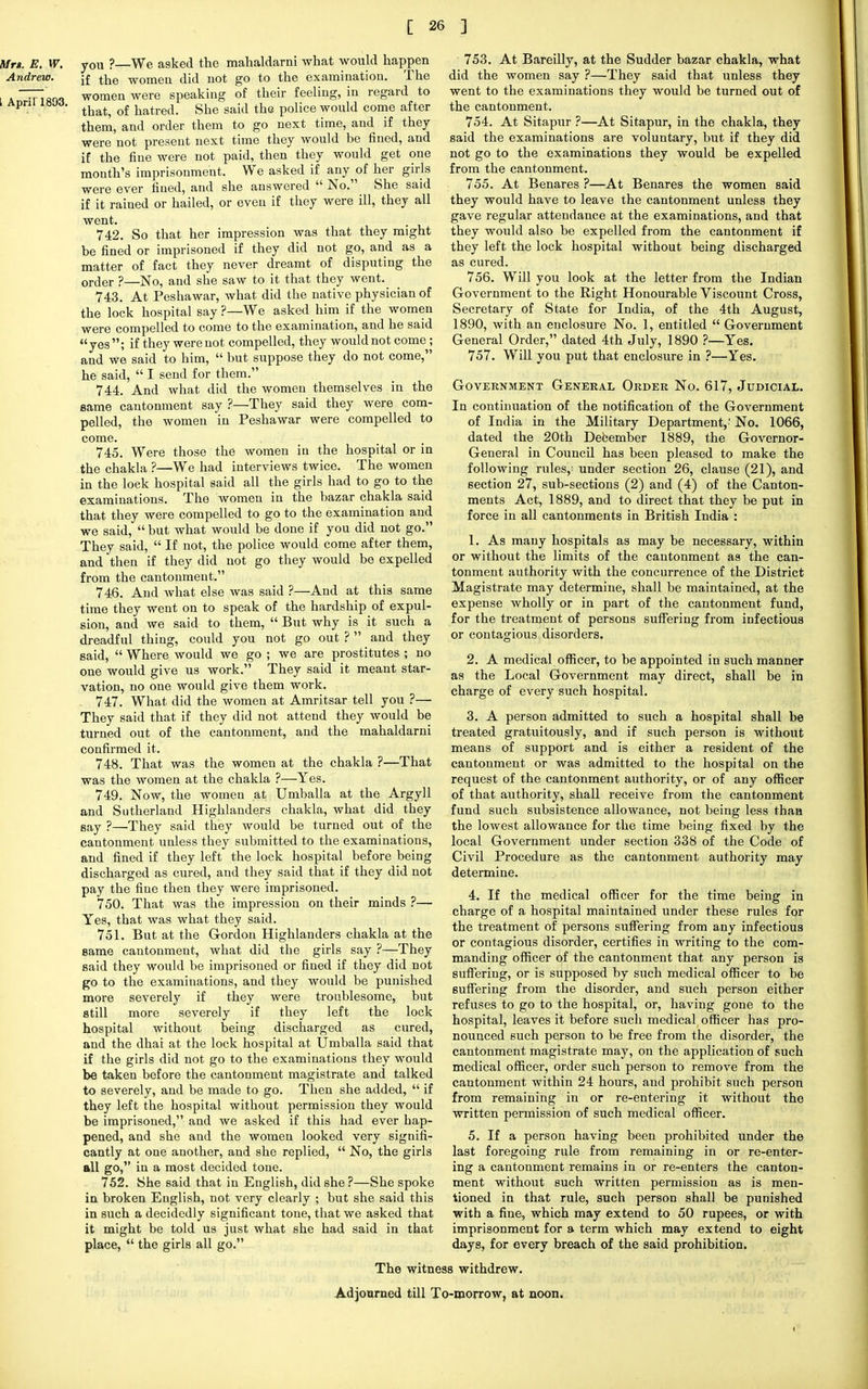 yOU ?—We asked the mahaldarni what would happen if the women did not go to the examination. The women were speaking of their feeling, in regard to that, of hatred. She said the police would come after them, and order them to go next time, and if they were not present next time they would be fined, and if the fine were not paid, then they would get one month's imprisonment. We asked if any of her girls were ever fined, and she answered  No. She said if it rained or hailed, or even if they were ill, they all went. 742. So that her impression was that they might be fined or imprisoned if they did not go, and as a matter of fact they never dreamt of disputing the orcler ?—N0, and she saw to it that they went. 743. At Peshawar, what did the native physician of the lock hospital say ?—We asked him if the women were compelled to come to the examination, and he said yes ; if they were not compelled, they would not come ; and we said to him,  but suppose they do not come, he said,  I send for them. 744. And what did the women themselves in the same cantonment say ?—They said they were com- pelled, the women in Peshawar were compelled to come. 745. Were those the women in the hospital or in the chakla ?—We had interviews twice. The women in the lock hospital said all the girls had to go to the examinations. The women in the bazar chakla said that they were compelled to go to the examination and we said,  but what would be done if you did not go. They said,  If not, the police would come after them, and then if they did not go they would be expelled from the cantonment. 746. And what else was said ?—And at this same time they went on to speak of the hardship of expul- sion, and we said to them,  But why is it such a dreadful thing, could you not go out ?  and they said,  Where would we go ; we are prostitutes ; no one would give us work. They said it meant star- vation, no one would give them work. 747. What did the women at Amritsar tell you ?— They said that if they did not attend they would be turned out of the cantonment, and the mahaldarni confirmed it. 748. That was the women at the chakla ?—That was the women at the chakla ?—Yes. 749. Now, the women at Umballa at the Argyll and Sutherland Highlanders chakla, what did they say ?—They said they would be turned out of the cantonment unless they submitted to the examinations, and fined if they left the lock hospital before being discharged as cured, and they said that if they did not pay the fine then they were imprisoned. 750. That was the impression on their minds ?— Yes, that was what they said. 751. But at the Gordon Highlanders chakla at the same cantonment, what did the girls say ?—They said they would be imprisoned or fined if they did not go to the examinations, and they would be punished more severely if they were troublesome, but still more severely if they left the lock hospital without being discharged as cured, and the dhai at the lock hospital at Umballa said that if the girls did not go to the examinations they would be taken before the cantonment magistrate and talked to severely, and be made to go. Then she added,  if they left the hospital without permission they would be imprisoned, and we asked if this had ever hap- pened, and she and the women looked very signifi- cantly at one another, and she replied,  No, the girls all go, in a most decided tone. 752. She said that in English, did she ?—She spoke in broken English, not very clearly ; but she said this in such a decidedly significant tone, that we asked that it might be told us just what she had said in that place,  the girls all go. 753. At Bareilly, at the Sudder bazar chakla, what did the women say ?—They said that unless they went to the examinations they would be turned out of the cantonment. 754. At Sitapur ?—At Sitapur, in the chakla, they said the examinations are voluntary, but if they did not go to the examinations they would be expelled from the cantonment. 755. At Benares ?—At Benares the women said they would have to leave the cantonment unless they gave regular attendance at the examinations, and that they would also be expelled from the cantonment if they left the lock hospital without being discharged as cured. 756. Will you look at the letter from the Indian Government to the Right Honourable Viscount Cross, Secretary of State for India, of the 4th August, 1890, with an enclosure No. 1, entitled  Government General Order, dated 4th July, 1890 ?—Yes. 757. Will you put that enclosure in ?—Yes. Government General Order No. 617, Judicial. In continuation of the notification of the Government of India in the Military Department,' No. 1066, dated the 20th December 1889, the Governor- General in Council has been pleased to make the following rules,; under section 26, clause (21), and section 27, sub-sections (2) and (4) of the Canton- ments Act, 1889, and to direct that they be put in force in all cantonments in British India : 1. As many hospitals as may be necessary, within or without the limits of the cantonment as the can- tonment authority with the concurrence of the District Magistrate may determine, shall be maintained, at the expense wholly or in part of the cantonment fund, for the treatment of persons suffering from infectious or contagious disorders. 2. A medical officer, to be appointed in such manner as the Local Government may direct, shall be in charge of every such hospital. 3. A person admitted to such a hospital shall be treated gratuitously, and if such person is without means of support and is either a resident of the cantonment or was admitted to the hospital on the request of the cantonment authority, or of any officer of that authority, shall receive from the cantonment fund such subsistence allowance, not being less than the lowest allowance for the time being fixed by the local Government under section 338 of the Code of Civil Procedure as the cantonment authority may determine. 4. If the medical officer for the time being in charge of a hospital maintained under these rules for the treatment of persons suffering from any infectious or contagious disorder, certifies in writing to the com- manding officer of the cantonment that any person is suffering, or is supposed by such medical officer to be suffering from the disorder, and such person either refuses to go to the hospital, or, having gone to the hospital, leaves it before such medical officer has pro- nounced such person to be free from the disorder, the cantonment magistrate may, on the application of such medical officer, order such person to remove from the cantonment within 24 hours, and prohibit such person from remaining in or re-entering it without the written permission of such medical officer. 5. If a person having been prohibited under the last foregoing rule from remaining in or re-enter- ing a cantonment remains in or re-enters the canton- ment without such written permission as is men- tioned in that rule, such person shall be punished with a fine, which may extend to 50 rupees, or with imprisonment for a term which may extend to eight days, for every breach of the said prohibition. The witness withdrew. Adjourned till To-morrow, at noon. •