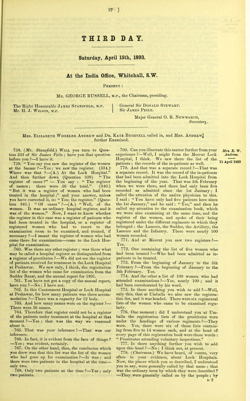 THIRD DAY. Saturday, April 15th, 1893. At the India Office, Whitehall, S.W. Present : Me. GEORGE RUSSELL, m.p., the Chairman, presiding. The Right Honourable James Stansfeld, m.p. Mr. H. J. Wilson, m.p. General Sir Donald Stewart. Sir James Peile. Major General 0. R. New-march, Secretary, Mrs. Elizabeth Wheeler Andrew and Dr. Kate Bushnell called in, and Mrs. Andrew^ further Examined. 758. {Mr. Stansfeld.) Will you turn to Ques- tion 333 of Sir James Peile ; have you that question before you ?—I have it. 759.  You say you saw the register of the women at the bazaar ?—Yes ; we saw the register. (334.)' Where was that ?—(A.) At the Lock Hospital. And then further down (Question 339)  The register of cases ? — You say :  The register of names ; there were 56 the total. (340.)  But it was a register of women who had been treated in the hospital; and your answer, unless you have corrected it, is:  Yes; the register. (Ques- tion 341.) Of cases?—(A.) Well, of the women. It was an ordinary hospital register, and it was of the women. Now, I want to know whether the register in th's case was a register of patients who had been treated in the hospital, or a register of registered women who had to resort to the examination room to be examined, and treated, if necessary ?—I meant the register of women who had come there for examination—come to the Lock Hos- pital for examination. 760. Was there any other register ; was there what may be called a hospital register as distinguished from a register of prostitutes ?—We did not see the register of patients received for treatment in the Lock Hospital at Peshawar. We saw only, I think, the registration list of the women who came for examination from the Sudder Bazar, and the annual report for 1891. 761. You have not got a copy of the annual report, have you ?—No ; I have not. 762. In this Cantonment Hospital or Lock Hospital at Peshawar, for how many patients was there accom- modation ?—There was a capacity for 12 beds. 763. And how many names were on the register ?— There were 56 names. 764. Therefore that register could not be a register of the patients under treatment at the hospital at that moment ?—Yes ; that -was the way we reasoned about it. 765. That was your inference ?—That was our inference. 766. In fact, it is evident from the face of things ? —Yes ; was evident, certainly. 767. On the other hand, then, the conclusion which you drew was that this list was the list of the women who had gone up for examination ?—It was ; and there were two patients in the hospital at the time— only two. 768. Only two patients at the time ?—Yes ; only two patients. 769. Can you illustrate this matter further from your Mr$. E. W. experience ?—Well, I might from the Meerut Lock Andrew. Hospital, I think. We saw there the list of the ~— patients ; the records of the in-patients as well. 15 Apri'1893 770. And that was a separate record ?—That was a separate record. It was the record of the in-patients that had been admitted into the Lock Hospital from the beginning of the year. That was 5th February when we were there, and there had only been five recorded as admitted since the 1st January ; I called the attention of the native physician to this. I said :  You have only had five patients here since the 1st January, and he said : Yes, and then he called my attention to the examination book, which we were also examining at the same time, and the register of the women, and spoke of their being registered under the different regiments to which they belonged : the Lancers, the Sudder, the Artillery, the Lancers and the Infantry. There were nearly 100 women recorded. 771. And at Meerut you saw two registers ?— Yes. 772. One containing the list of five women who had been treated ?—Who had been admitted as in- patients to be treated. 773. From the beginning of January to the 5th February ?—From the beginning of January to the 5th February. Yes. 774. And the other a list of 100 women who had attended examinations ?—Yes, nearly 100 ; and it had been corroborated by his word. 775. Is there anything you wish to add ?—Well, only this, that at Umballa we also saw the registra- tion list, and it was headed. There were six regimental lists of the women who came to be examined regu- larly. 776. One moment ; did I understand you at Um- balla the registration lists of the prostitutes were under the headings of various regiments ?—They were. Yes, there were six of these lists contain- ing from five to 14 women each, and at the head of every page of this registration book were these words :  Prostitutes attending voluntary inspections. 777. Is there anything further you wish to add upon this head ?—No ; I think not, at present. 778. {Chairman.) We have heard, of course, very often in your evidence, about Lock Hospitals. Now, the places which you so described, I understood you to say, were generally called by that name; that was the ordinary term by which they were described ? —They were generally called so by the people ; by