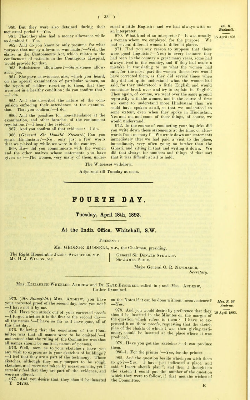960. But they were also detained during their meustrual period ?—Yes. 961. That they also had a money allowance while so detained ?—Yes. 962. And do you know or only presume for what purpose that money allowance was made ?—Well, the clause in the Cantonments Act, which relates to the confinement of patients in the Contagious Hospital, would provide for that. 963. Subsistence allowance ?—Subsistence allow- ance, yes. 964. She gave us evidence, also, which you heard, on the special examination of particular women, on the report of soldiers resorting to them, that they were not in a healthy condition ; do you confirm that ? —I do. 965. And she described the nature of the com- pulsion enforcing their attendance at the examina- tion. That you confirm ?—I do. 966. And the penalties for non-attendance at the examination, and other breaches of the coutonment regulations ?—I heard the evidence. 967. And you confirm all that evidence ?—I do. 968. (General Sir Donald Steivart.) Can you speak Hindustani ?—No ; only just a few words that we picked up while we were in the country. 969. How did you commuuicate with the women and the other natives whose statements you have given us ?—The women, very many of them, under- stood a little English ; and we had always with us an interpreter. 970. What kind of an interpreter ?—It was usually a woman whom we employed for the purpose. We had several different women in different places. 971. Had you any reason to suppose that these were good linguists ?—Yes ; in every instance they had been in the country a great many years, some had always lived in the country, and if they had made a mistake in translating to us what the women had said, for the most part the women themselves would have corrected them, as they did several times when they did not quite understand what the women had said, for they understood a little English and would sometimes break over and try to explain in English. Then again, of course, we went over the same ground repeatedly with the women, and in the course of time we came to understand more Hindustani than we could have spoken at all, so that we understood to some extent, even when they spoke in Hindustani. Yes and no, and some of these things, of course, we would understand. 972. In the course of conducting your inquiries did you write down these statements at the time, or after- wards from memory ?—We wrote down our statements immediately after we had paid a visit to the place, immediately, very often going no further than the Gharri, and sitting in that and writing it down. We did that always for numbers and things of that sort that it was difficult at all to hold. The Witnesses withdrew. Adjourned till Tuesday at noon. FOURTH DAY. Tuesday, April 18th, 1893. At the India Office, Whitehall, S.W. Present : Mr. GEORGE RUSSELL, m.p., the Chairman, presiding. The Right Honourable James Stansfeld, m.p. Mr. H. J. Wilson, m.p. General Sir Donald Stewart. Sir James Peile. Major General 0. R. Newmarch, Secretary. Dr. K. Bushnell. 13 April 1893 Mrs. Elizabeth Wheeler Andrew and Dr. Kate Bushnell called in further Examined. and Mrs. Andrew, 973. (Mr. Stansfeld.) Mrs. Andrew, you have your corrected proof of the second day, have you not ? —I have not it by me. 974. Have you struck out of your corrected proofs —I forget whether it is the first or the second day— all the names ?—I have so far as I have gone, all of this first day. 975. Believing that the conclusion of the Com- mittee was that all names were to be omitted ?—I understood that the ruling of the Committee was that all names should be omitted, names of persons. 976. Well, now, as to your sketches ; have you any wish to express as to your sketches of buildings ? —I feel that they are a part of the testimony. Those sketches, although they only purport to be rough sketches, and were not taken by measurements, yet I certainly feel that they are part of the evidence, and were so offered. 977. And you desire that they should be inserted Y 24265. on the Notes if it cau be done without inconvenience ? —Yes. 978. And you would desire by preference that they should be inserted in the Minutes on the margin of the question whicli refers to them ?—I have so ex- pressed it on these proofs, requesting that the sketch plan of the chakla of which I was then giving testi- mony, should be iuserted at the place where it was produced. 979. Have you got the sketches ?—I cau produce them. 980-1. For the printer ?—Yes, for the printer. 982. And the question beside which you wish them to go ?—Yes. I have just indicated a place, and said, Insert sketch plan; and then I thought on the sketch I could put the number of the question which the) were to follow, if that met the wishes of the Committee. E Mrs. E. W A ndrew. 18 April 1893.