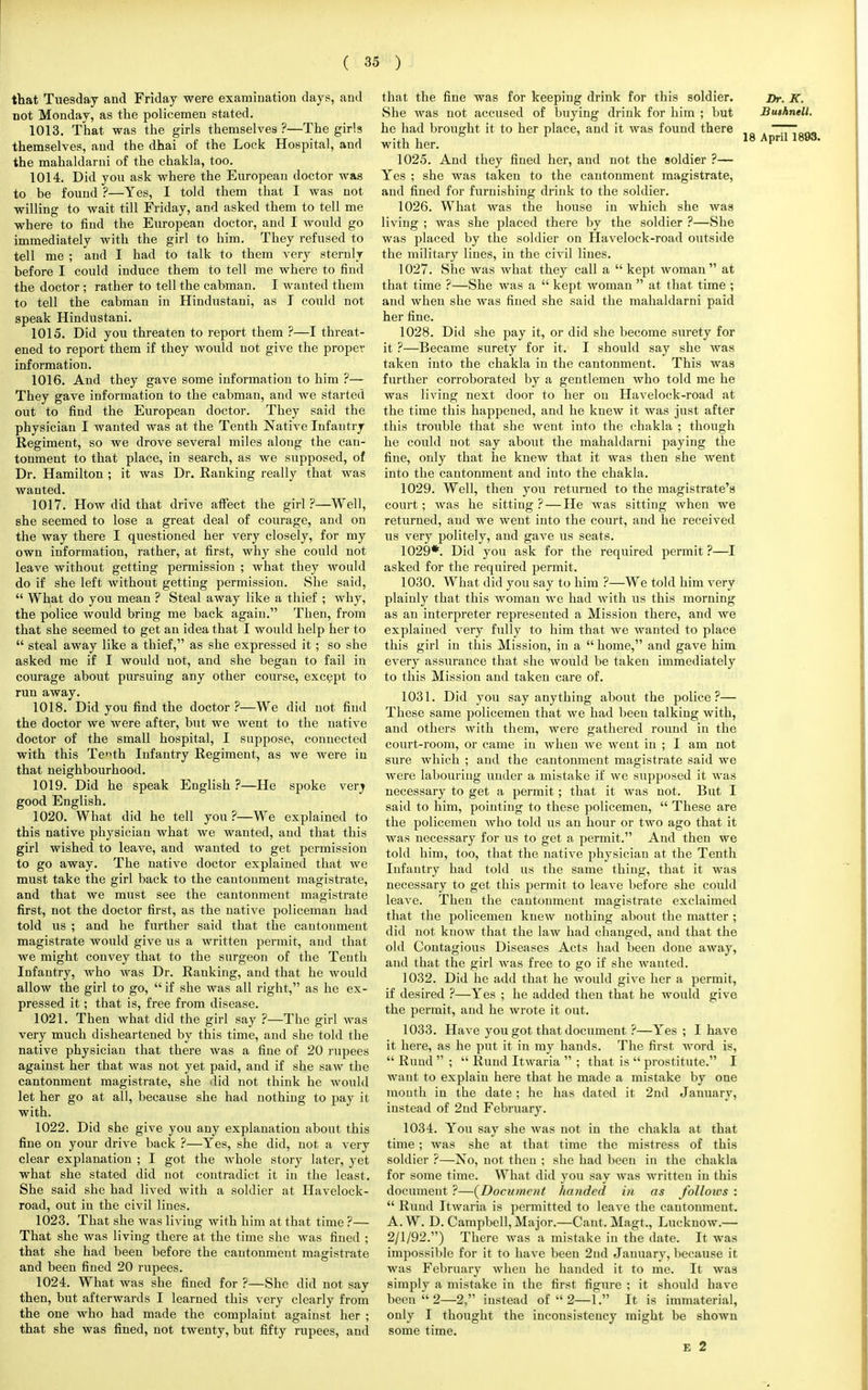 that Tuesday and Friday were examination days, and not Monday, as the policemen stated. 1013. That was the girls themselves ?—The girls themselves, and the dhai of the Lock Hospital, and the mahaldarni of the chakla, too. 1014. Did you ask where the European doctor wag to be found ?—Yes, I told them that I was not willing to wait till Friday, and asked them to tell me where to find the European doctor, and I would go immediately with the girl to him. They refused to tell me ; and I had to talk to them very sternly before I could induce them to tell me where to find the doctor; rather to tell the cabman. I wanted them to tell the cabman in Hindustani, as I could not speak Hindustani. 1015. Did you threaten to report them ?—I threat- ened to report them if they would not give the proper information. 1016. And they gave some information to him ?— They gave information to the cabman, and we started out to find the European doctor. They said the physician I wanted was at the Tenth Native Infantry Regiment, so we drove several miles along the can- tonment to that place, in search, as we supposed, of Dr. Hamilton ; it was Dr. Ranking really that was wanted. 1017. How did that drive affect the girl ?—Well, she seemed to lose a great deal of courage, and on the way there I questioned her very closely, for my own information, rather, at first, why she could not leave without getting permission ; what they would do if she left without getting permission. She said,  What do you mean ? Steal away like a thief ; why, the police would bring me back again. Then, from that she seemed to get an idea that I would help her to  steal away like a thief, as she expressed it; so she asked me if I would not, and she began to fail in courage about pursuing any other course, except to run away. 1018. Did you find the doctor ?—We did not find the doctor we were after, but we went to the native doctor of the small hospital, I suppose, connected with this Te™th Infantry Regiment, as we were in that neighbourhood. 1019. Did he speak English ?—He spoke verj good English. 1020. What did he tell you?—We explained to this native physician what we wanted, aud that this girl wished to leave, and wanted to get permission to go away. The native doctor explained that we must take the girl back to the cantonment magistrate, and that we must see the cantonment magistrate first, not the doctor first, as the native policeman had told us ; and he further said that the cautoument magistrate would give us a written permit, and that we might convey that to the surgeon of the Tenth Infantry, who was Dr. Ranking, aud that he would allow the girl to go,  if she was all right, as he ex- pressed it; that is, free from disease. 1021. Then what did the girl say ?—The girl was very much disheartened by this time, and she told the native physician that there was a fine of 20 rupees against her that was not yet paid, and if she saw the cantonment magistrate, she did not think he would let her go at all, because she had nothing to pay it with. 1022. Did she give you any explanation about this fine on your drive back ?—Yes, she did, not a very clear explanation ; I got the whole story later, yet what she stated did not contradict it in the least. She said she had lived with a soldier at Havelock- road, out iu the civil lines. 1023. That she was liviug with him at that time ?— That she was living there at the time she was fined ; that she had been before the cautoument magistrate and been fined 20 rupees. 1024. What was she fined for ?—She did not say then, but afterwards I learned this very clearly from the one who had made the complaint against her ; that she was fined, not twenty, but fifty rupees, and that the fine was for keeping drink for this soldier. She was not accused of buying drink for him ; but he had brought it to her place, aud it was found there with her. 1025. And they fined her, aud not the soldier ?— Yes ; she was taken to the cantonment magistrate, and fined for furnishing drink to the soldier. 1026. What was the house in which she was liviug ; was she placed there by the soldier ?—She was placed by the soldier on Havelock-road outside the military lines, iu the civil Hues. 1027. She was what they call a  kept woman at that time ?—She was a  kept woman  at that time ; and when she was fined she said the mahaldarni paid her fine. 1028. Did she pay it, or did she become surety for it ?—Became surety for it. I should say she was taken into the chakla in the cantonment. This was further corroborated by a gentlemen who told me he was living next door to her ou Havelock-road at the time this happened, and he knew it was just after this trouble that she went into the chakla ; though he could not say about the mahaldarni paying the fine, only that he knew that it was then she went into the cautonmeut and into the chakla. 1029. Well, then you returned to the magistrate's court; was he sitting ?— He was sitting when we returned, aud we went into the court, aud he received us very politely, and gave us seats. 1029*. Did you ask for the required permit ?—I asked for the required permit. 1030. What did you say to him ?—We told him very plainly that this woman Ave had with us this morning as an interpreter represented a Mission there, and we explained very fully to him that we wanted to place this girl in this Mission, in a  home, and gave him every assurance that she would be taken immediately to this Mission and taken care of. 1031. Did you say anything about the police?— These same policemen that we had been talking with, and others with them, were gathered round in the court-room, or came iu when we went in ; I am not sure which ; aud the cantonment magistrate said we were labouring under a mistake if we supposed it was necessary to get a permit; that it was not. But I said to him, pointing to these policemen,  These are the policemen who told us an hour or two ago that it was necessary for us to get a permit. And then we told him, too, that the native physician at the Tenth Infantry had told us the same thing, that it was necessary to get this permit to leave before she could leave. Theu the cantonment magistrate exclaimed that the policemen knew nothing about the matter ; did not know that the law had changed, aud that the old Contagious Diseases Acts had been done away, aud that the girl was free to go if she wanted. 1032. Did he add that he would give her a permit, if desired ?—Yes ; he added then that he would give the permit, and he wrote it out. 1033. Have you got that document ?—Yes; I have it here, as he put it iu my hands. The first word is,  Ruud  ;  Rund Itwaria  ; that is  prostitute. I want to explain here that he made a mistake by one month in the date ; he has dated it 2nd January, instead of 2nd February. 1034. You say she was not in the chakla at that time; was she at that time the mistress of this soldier ?—No, not theu ; she had been in the chakla for some time. What did you say was written in this document ?—(Document handed in as follows :  Rund Itwaria is permitted to leave the cantonment. A. W. D. Campbell, Major.—Cant. Magt., Luckuow.— 2/1/92.) There was a mistake in the date. It was impossible for it to have been 2nd January, because it was February when he handed it to me. It was simply a mistake in the first figure ; it should have been  2—2, instead of  2—1. It is immaterial, only I thought the inconsistency might be shown some time. e 2 Dr. K. Bushnell.