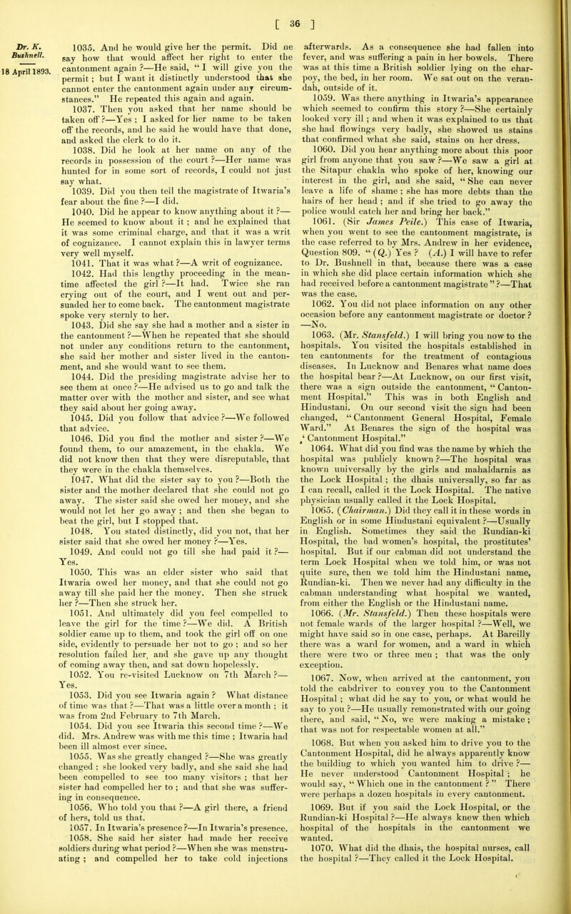 Dr. K. 1035. And he would give her the permit. Did ne Bushnell. gay. j1QW fl^t would affect her right to enter the 18 April 1893. cantonment again ?—He said, I will give you the permit ; but I want it distinctly understood that she cannot enter the cantonment again under any circum- stances. He repeated this again and again. 1037. Then you asked that her name should be taken off?—Yes; I asked for her name to be taken off the records, and he said he would have that done, and asked the clerk to do it. 1038. Did he look at her name on any of the records in possession of the court ?—Her name was hunted for in some sort of records, I could not just say what. 1039. Did you then tell the magistrate of Itwaria's fear about the fine ?—I did. 1040. Did he appear to know anything about it ?— He seemed to know about it ; and he explained that it was some criminal charge, and that it was a writ of cognizance. I cannot explain this in lawyer terms very well myself. 1041. That it was what ?—A writ of cognizance. 1042. Had this lengthy proceeding in the mean- time affected the girl ?—It had. Twice she ran crying out of the court, and I went out and per- suaded her to come back. The cantonment magistrate spoke very sternly to her. 1043. Did she say she had a mother and a sister in the cantonment ?—When he repeated that she should not under any conditions return to the cantonment, she said her mother and sister lived in the canton- ment, and she would want to see them. 1044. Did the presiding magistrate advise her to see them at once ?—He advised us to go and talk the matter over with the mother and sister, and see what they said about her going away. 1045. Did you follow that advice ?—We followed that advice. 1046. Did you find the mother and sister ?—We found them, to our amazement, in the chakla. We did not know then that they were disreputable, that they were in the chakla themselves. 1047. What did the sister say to you ?—Both the sister and the mother declared that she could not go away. The sister said she owed her money, and she would not let her go away ; and then she began to beat the girl, but I stopped that. 1048. You stated distinctly, did you not, that her sister said that she owed her money ?—Yes. 1049. And could not go till she had paid it ?— Yes. 1050. This was an elder sister who said that Itwaria owed her money, and that she could not go away till she paid her the money. Then she struck her ?—Then she struck her. 1051. And ultimately did you feel compelled to leave the girl for the time ?—We did. A British soldier came up to them, and took the girl off on one side, evidently to persuade her not to go ; and so her resolution failed her, and she gave up any thought of coming away then, and sat down hopelessly. 1052. You re-visited Lucknow on 7th March ?— Yes. 1053. Did you see Itwaria again ? What distance of time was that ?—That was a little over a month ; it was from 2nd February to 7th March. 1054. Did you see Itwaria this second time ?—We did. Mrs. Andrew was with me this time ; Itwaria had been ill almost ever since. 1055. Was she greatly changed ?—She was greatly changed ; she looked very badly, and she said she had been compelled to see too many visitors ; that her sister had compelled her to ; and that she was suffer- ing in consequence. 1056. Who told you that ?—A girl there, a friend of hers, told us that. 1057. In Itwaria's presence ?—In Itwaria's presence. 1058. She said her sister had made her receive soldiers during what period ?—When she was menstru- ating ; and compelled her to take cold injections afterwards. As a consequence she had fallen into fever, and was suffering a pain in her bowels. There was at this time a British soldier lying on the char- poy, the bed, in her room. We sat out on the veran- dah, outside of it. 1059. Was there anything in Itwaria's appearance which seemed to confirm this story ?—She certainly looked very ill ; and when it was explained to us that she had Sowings very badly, she showed us stains that confirmed what she said, stains on her dress. 1060. Did you hear anything more about this poor girl from anyone that you saw ?—We saw a girl at the Sitapur chakla who spoke of her, knowing our iuterest in the girl, and she said,  She can never leave a life of shame ; she has more debts than the hairs of her head ; and if she tried to go away the police would catch her and bring her back. 1061. (Sir James Peile.) This case of Itwaria, when you went to see the cantonment magistrate, is the case referred to by Mrs. Andrew in her evidence, Question 809. « (Q.) Yes ? (A.) I will have to refer to Dr. Bushnell in that, because there was a case in which she did place certain information which she had received before a cantonment magistrate  ?—That was the case. 1062. You did not place information on any other occasion before any cantonment magistrate or doctor ? —No. 1063. (Mr. Stansfeld.) I will bring you now to the hospitals. You visited the hospitals established in ten cantonments for the treatment of contagious diseases. In Lucknow and Benares what name does the hospital bear ?—At Lucknow, on our first visit, there was a sign outside the cantonment,  Canton- ment Hospital. This was in both English and Hindustani. On our second visit the sign had been changed,  Cantonment General Hospital, Female Ward. At Benares the sign of the hospital was 4' Cantonment Hospital. 1064. What did you find was the name by which the hospital was publicly known ?—The hospital was known universally by the girls and mahaldarnis as the Lock Hospital ; the dhais universally, so far as I can recall, called it the Lock Hospital. The native physician usually called it the Lock Hospital. 1065. (Chairman?) Did they call it in these words in English or in some Hindustani equivalent ?—Usually in English. Sometimes they said the Rundian-ki Hospital, the bad women's hospital, the prostitutes' hospital. But if our cabman did not understand the term Lock Hospital when we told him, or was not quite sure, then we told him the Hindustani name, Rundian-ki. Then we never had any difficulty in the cabman understanding what hospital we wanted, from either the English or the Hindustaui name. 1066. (Mr. Stansfeld.) Then these hospitals were not female wards of the larger hospital ?—Well, we might have said so in one case, perhaps. At Bareilly there was a ward for women, and a ward in which there were two or three men ; that was the only exception. 1067. Now, when arrived at the cantonment, you told the cabdriver to couvey you to the Cantonment Hospital ; what did he say to you, or what would he say to you ?—He usually remonstrated with our going there, and said,  No, Ave were making a mistake ; that was not for respectable women at all. 1068. But when you asked him to drive you to the Cantonment Hospital, did he always apparently know the building to which you wanted him to drive ?— He never understood Cantonment Hospital ; he would say,  Which one in the cantonment ?  There were perhaps a dozen hospitals in every cantonment. 1069. But if you said the Lock Hospital, or the Rundian-ki Hospital ?—He always knew then which hospital of the hospitals in the cantonment we wanted. 1070. What did the dhais, the hospital nurses, call the hospital ?—They called it the Lock Hospital.