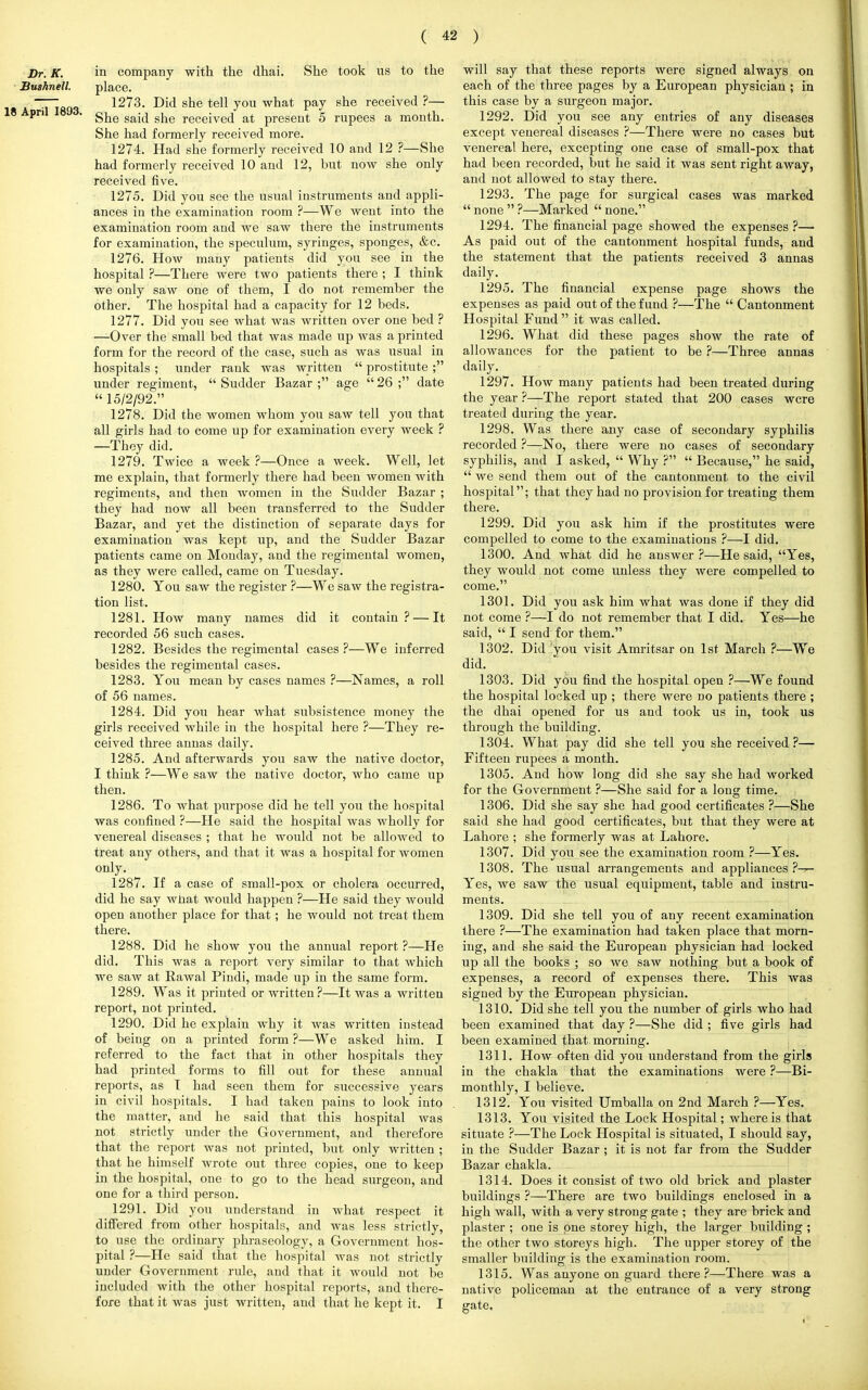 Dr. K. Bushnell. 18 April 1893. in company with the dhai. She took us to the place. 1273. Did she tell you what pay she received ?— She said she received at present 5 rupees a month. She had formerly received more. 1274. Had she formerly received 10 and 12 ?—She had formerly received 10 and 12, but now she only received five. 1275. Did you see the usual instruments and appli- ances in the examination room ?—We went into the examination room and we saw there the instruments for examination, the speculum, syringes, sponges, &c. 1276. How many patients did you see in the hospital ?—There were two patients there ; I think we only saw one of them, I do not remember the other. The hospital had a capacity for 12 beds. 1277. Did you see what was written over one bed ? —Over the small bed that was made up was a printed form for the record of the case, such as was usual in hospitals ; under rank was written  prostitute ; under regiment,  Sudder Bazar ; age  26 ; date  15/2/92. 1278. Did the women whom you saw tell you that all girls had to come up for examination every week ? —They did. 1279. Twice a week ?—Once a week. Well, let me explain, that formerly there had been women with regiments, and then women in the Sudder Bazar ; they had now all been transferred to the Sudder Bazar, and yet the distinction of separate days for examination was kept up, and the Sudder Bazar patients came on Monday, and the regimental women, as they were called, came on Tuesday. 1280. You saw the register ?—We saw the registra- tion list. 1281. How many names did it contain? — It recorded 56 such cases. 1282. Besides the regimental cases ?—We inferred besides the regimental cases. 1283. You mean by cases names ?—Names, a roll of 56 names. 1284. Did you hear what subsistence money the girls received while in the hospital here ?—They re- ceived three annas daily. 1285. And afterwards you saw the native doctor, I think ?—We saw the native doctor, who came up then. 1286. To what purpose did he tell you the hospital was confined ?—He said the hospital was wholly for venereal diseases ; that he would not be allowed to treat any others, and that it was a hospital for women only. 1287. If a case of small-pox or cholera occurred, did he say what would happen ?—He said they would open another place for that; he would not treat them there. 1288. Did he show you the annual report ?—He did. This was a report very similar to that which we saw at Rawal Pindi, made up in the same form. 1289. Was it printed or written?—It was a written report, not printed. 1290. Did he explain why it was written instead of being on a printed form ?—We asked him. I referred to the fact that in other hospitals they had printed forms to fill out for these annual reports, as I had seen them for successive years in civil hospitals. I had taken pains to look into the matter, and he said that this hospital was not strictly under the Government, and therefore that the report was not printed, but only written ; that he himself wrote out three copies, one to keep in the hospital, one to go to the head surgeon, and one for a third person. 1291. Did you understand in what respect it differed from other hospitals, and was less strictly, to use the ordinary phraseology, a Government hos- pital ?—He said that the hospital was not strictly under Government rule, and that it would not be included with the other hospital reports, and there- fore that it was just written, and that he kept it. I will say that these reports were signed always on each of the three pages by a European physician ; in this case by a surgeon major. 1292. Did you see any entries of any diseases except venereal diseases ?—There were no cases but venereal here, excepting one case of small-pox that had been recorded, but he said it was sent right away, and not allowed to stay there. 1293. The page for surgical cases was marked  none  ?—Marked  none. 1294. The financial page showed the expenses ?— As paid out of the cantonment hospital funds, and the statement that the patients received 3 annas daily. 1295. The financial expense page shows the expenses as paid out of the fund ?—The  Cantonment Hospital Fund  it was called. 1296. What did these pages show the rate of allowances for the patient to be ?—Three annas daily. 1297. How many patients had been treated during the year ?—The report stated that 200 cases were treated during the year. 1298. Was there any case of secondary syphilis recorded ?—No, there were no cases of secondary syphilis, and I asked,  Why ?  Because, he said,  we send them out of the cantonment to the civil hospital; that they had no provision for treating them there. 1299. Did you ask him if the prostitutes were compelled to come to the examinations ?—I did. 1300. And what did he answer ?—He said, Yes, they would not come unless they were compelled to come. 1301. Did you ask him what was done if they did not come ?—I do not remember that I did. Yes—he said,  I send for them. 1302. Did you visit Amritsar on 1st March ?—We did. 1303. Did you find the hospital open ?—We found the hospital locked up ; there were no patients there ; the dhai opened for us and took us in, took us through the building. 1304. What pay did she tell you she received ?— Fifteen rupees a month. 1305. And how long did she say she had worked for the Government ?—She said for a long time. 1306. Did she say she had good certificates ?—She said she had good certificates, but that they were at Lahore ; she formerly was at Lahore. 1307. Did you see the examination room ?—Yes. 1308. The usual arrangements and appliances ?— Yes, we saw the usual equipment, table and instru- ments. 1309. Did she tell you of any recent examination there ?—The examination had taken place that morn- ing, and she said the European physician had locked up all the books ; so we saw nothing but a book of expenses, a record of expenses there. This was signed by the European physician. 1310. Did she tell you the number of girls who had been examined that day ?—She did ; five girls had been examined that morning. 1311. How often did you understand from the girls in the chakla that the examinations were ?—Bi- monthly, I believe. 1312. You visited Umballa on 2nd March ?—Yes. 1313. You visited the Lock Hospital; where is that situate ?—The Lock Hospital is situated, I should say, in the Sudder Bazar ; it is not far from the Sudder Bazar chakla. 1314. Does it consist of two old brick and plaster buildings ?—There are two buildings enclosed in a high wall, with a very strong gate ; they are brick and plaster ; one is pne storey high, the larger building ; the other two storeys high. The upper storey of the smaller building is the examination room. 1315. Was anyone on guard there ?—There was a native policeman at the entrance of a very strong gate.