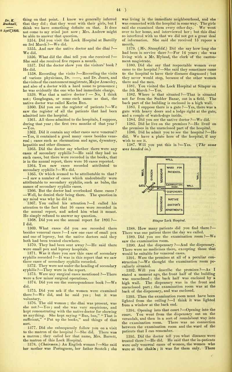 thing on that point. I know we generally inferred that they did ; that they went with their girls, but I think we have something definite on that. It does not come to my mind just now ; Mrs. Andrew might be able to answer that question. 1354. Did you visit the Lock Hospital at Bareilly on 3rd March ?—We did. 1355. And saw the native doctor and the dhai ?— We did. 1356. What did the dhai tell you she received ?— She said she received five rupees a month. 1357. Did the doctor show you the visitors' book ? He did. 1358. Recording the visits ?—Recording the visits of various physicians, Dr. , and Dr. Joues, and the visits of the cantonment magistrate, Major Annesley, and also of a doctor with a hard name to pronounce ; he was evidently the one who had immediate charge. 1359. Was that a native doctor ? — No, I think not; Geoghegan, or some such name as that, the native doctor was called Karim Bux. 1360. Did you see the register of patients ?—We saw the register of all the patients that had been admitted into the hospital. 1361. All those admitted to the hospitals, I suppose, during that year ; the first two months of that year ? —Yes. 1362. Did it contain any other cases save venereal ? —Yes, it contained a good many cases besides vene- real ; cases such as rheumatism and ague, dysentery, hepatitis and other diseases. 1363. Did the doctor say whether there were any cases of secondary syphilis ?—He said they had no such cases, but there were recorded in the books, that is in the annual report, there were 16 cases reported. 1364. You saw cases recorded attributed to secondary syphilis ?—We did. 1365. Or which seemed to be attributable to that ? —I saw a number of cases which undoubtedly were attributable to secondary syphilis, such as bubo, the names of secondary syphilis cases. 1366. But the doctor had overlooked these cases ? —Well, he denied their being there. The question in my mind was why he did it. 1367. You called his attention ?—I called his attention to the fact that 16 cases were recorded in the annual report, and asked him what it meant. He simply refused to answer my question. 1368. Did you see the annual report for 1891 ?— I did. 1369. What cases did you see recorded there besides venereal cases ?—I saw one case of small pox and one of leprosy, but the native doctors said they both had been treated elsewhere. 1370. They had been sent away ?—He said there were small pox and leprosy hospitals. 1371. Was it there you saw this case of secondary Byphilis recorded ?—It was in this report that we saw these cases of secondary syphilis recorded. 1372. They were not under the heading of secondary syphilis ?—They were in the report. 1373. Were any surgical cases mentioned ?—There were a few minor surgical operations. 1374. Did you see the correspondence book ?—We did. 1375. Did you ask if the women were examined there ?—We did, and he said yes ; but it was voluntary. 1376. The old woman ; the dhai was present, was she not ?—Yes ; and she was very suspicious, and kept remonstrating with the native doctor for showing us anything. She kept saying  Bus, bus,  That is sufficient,  Put up the books, and things of that sort. 1377. Did she subsequently follow you on a visit to the matron of the hospital ?—She did. There was a matron ; they called her that name, Mrs. Barrett, the matron of this Lock Hospital. 1378. (Chairman.) An Englishwoman?—She said her mother was Portuguese, her father Scotch ; she was living in the immediate neighbourhood, and she was connected with the hospital in someway. The girls said she examined them every other day. We went over to her home, and interviewed her ; but this dhai so interfered with us that we did not get a great deal of information. She said she received 15 rupees a month. 1379. (Mr. Stansfeld.) Did she say how long she had been in service there ?—For 14 years ; she was living with a Mr. Hyland, the clerk of the canton- ment magistrate. 1380. Did she say that respectable women ever came to the hospital ?—She said they sometimes came to the hospital to have their diseases diagnosed ; but they never would stop, because of the other women there and the men. 1381. You visited the Lock Hospital at Sitapur on the 5th March ?—Yes. 1382. Where is that situated?—That is situated not far from the Sudder Bazar, out in a field. The back part of the building is enclosed in a high wall. 1383. I suppose there is a gate ?—Yes, there was a gate with heavy doors and a lodge right at the gate, and a couple of watch-dogs inside. 1384. Did you see the native doctor ?—We did. 1385. Did he live on the premises ?—He lived on the premises in the unenclosed part of the hospital. 1386. Did he admit you to see the hospital ?—He did. We have a plate here of the hospital, if any wish to see it. 1387. Will you put this in ?—Yes. (The same was handed in.) CATET WARD FOR PATIENTS. EXAMINATION ROOM. DISPENSARY. NATIVE doctor's apartments. Sitapur Lock Hospital. 1388. How many patients did you find there ?— There was one patient there the day we called. 1389. Did you see the examination room ?—We saw the examination room. 1390. And the dispensary ?—And the dispensary. There were no medicines there, excepting those that would be suitable for venereal cases. 1391. Were the premises at all of a peculiar con- struction ?—We thought the examination room pe- culiarly situated. 1392. Will you describe the premises ?—As I stated a moment ago, the front half of the building was unenclosed ; the back half was enclosed by a high wall. The dispensary was in the front and unenclosed part; the examination room was at the back of the dispensary, and was enclosed. 1393. Then the examination room must have been lighted from the ceiling ?—I think it was lighted from a window at the back end. 1394. Opening into that court ?—Opening into the court. You went from the dispensary out on the verandah, and then in a sort of roundabout way into the examination room. There was no connection between the examination room and the ward of the patients that I can remember. 1395. Did the doctor tell you what diseases were treated there ?—He did. He said that the in-patients were only venereal cases of women, the women who were at the chakla ; it was for them only. There