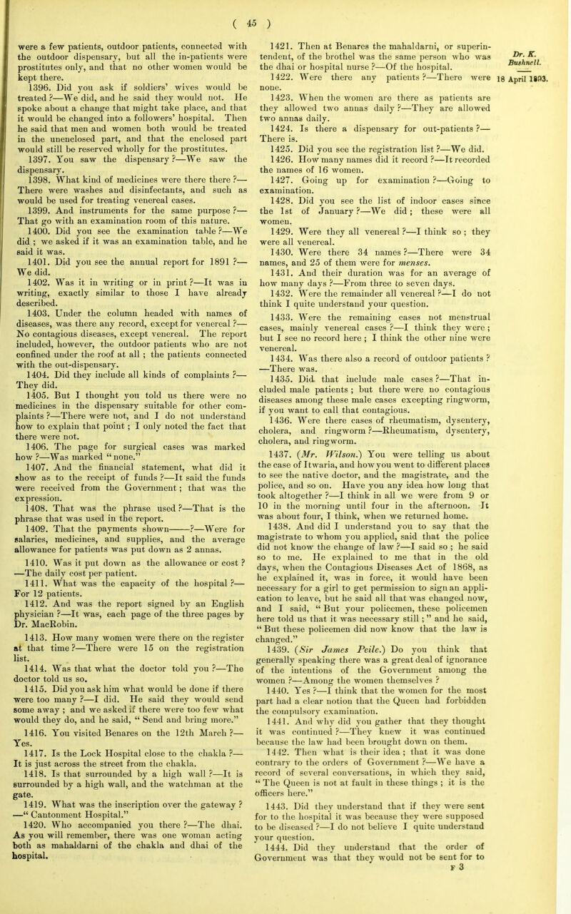 were a few patients, outdoor patients, connected with the outdoor dispensary, but all the in-patients were prostitutes only, and that no other women would be kept there. 1396. Did you ask if soldiers' wives would be treated ?—We did, and he said they would not. He spoke about a change that might take place, and that it would be changed into a followers' hospital. Then he said that men and women both would be treated in the unenclosed part, and that the enclosed part would still be reserved wholly for the prostitutes. 1397. You saw the dispensary?—We saw the dispensary. 1398. What kind of medicines were there there ?— There were washes and disinfectants, and such as would be used for treating venereal cases. 1399. And instruments for the same purpose ?— That go with an examination room of this nature. 1400. Did you see the examination table?—We did ; we asked if it was an examination table, and he said it was. 1401. Did you see the annual report for 1891 ?— We did. 1402. Was it in writing or in print?—It was in writing, exactly similar to those I have already described. 1403. Under the column headed with names of diseases, was there any record, except for venereal ?— No contagious diseases, except venereal. The report included, however, the outdoor patients who are not confined under the roof at all ; the patients connected with the out-dispensary. 1404. Did they include all kinds of complaints ?— They did. 1405. But I thought you told us there were no medicines in the dispensary suitable for other com- plaints ?—There were not, and I do not understand how to explain that point ; I only noted the fact that there were not. 1406. The page for surgical cases was marked how ?—Was marked  none. 1407. And the financial statement, what did it show as to the receipt of funds ?—It said the funds were received from the Government; that was the expression. 1408. That was the phrase used?—That is the phrase that was used in the report. 1409. That the payments shown ?—Were for salaries, medicines, and supplies, and the average allowance for patients was put down as 2 annas. 1410. Was it put down as the allowance or cost ? —The daily cost per patient. 1411. What was the capacity of the hospital?— For 12 patients. 1412. And was the report signed by an English physician ?—It was, each page of the three pages by Dr. MacRobin. 1413. How many women were there on the register at that time ?—There were 15 on the registration list. 1414. Was that what the doctor told you ?—The doctor told us so. 1415. Did you ask him what would be done if there were too many ?—I did. He said they would send some away ; and we asked if there were too few what would they do, and he said,  Send and bring more. 1416. You visited Benares on the 12th March ?— Yes. 1417. Is the Lock Hospital close to the chakla ?— It is jiist across the street from the chakla. 1418. Is that surrounded by a high wall ?—It is surrounded by a high wall, and the watchman at the gate. 1419. What was the inscription over the gateway ? — Cantonment Hospital. 1420. Who accompanied you there ?—The dhai. As you will remember, there was one woman acting both as mahaldarni of the chakla and dhai of the hospital. 1421. Then at Benares the mahaldarni, or superin- tendent, of the brothel was the same person who was n^hwll the dhai or hospital nurse ?—Of the hospital. 1422. Were there any patients ?—There were ig April 18B3. none. 1423. When the women are there as patients are they allowed two annas daily ?—They are allowed two annas daily. 1424. Is there a dispensary for out-patients ?— There is. 1425. Did you see the registration list ?—We did. 1426. How many names did it record ?—Tt recorded the names of 16 women. 1427. Going up for examination ?—Going to examination. 1428. Did you see the list of indoor cases since the 1st of January ?—We did ; these were all women. 1429. Were they all venereal?—I think so; they were all venereal. 1430. Were there 34 names?—There were 34 names, and 25 of them were for menses. 1431. And their duration was for an average of how many days ?—From three to seven days. 1432. Were the remainder all venereal ?—I do not think I quite understand your question. 1433. Were the remaining cases not menstrual cases, mainly venereal cases ?—I think they were ; but I see no record here ; I think the other nine were venereal. 1434. Was there also a record of outdoor patients ? —There was. 1435. Did that include male cases?—That in- cluded male patients ; but there were no contagious diseases among these male cases excepting ringworm, if you want to call that contagious. 1436. Were there cases of rheumatism, dysentery, cholera, and ringworm ?—Rheumatism, dysentery, cholera, and ringworm. 1437. (Mr. Wilson.') You were telling us about the case of Itwaria, and how you went to different places to see the native doctor, and the magistrate, and the police, and so on. Have you any idea how long that took altogether ?—I think in all we were from 9 or 10 in the morning until four in the afternoon. It was about four, I think, when we returned home. 1438. And did I understand you to say that the magistrate to whom you applied, said that the police did not know the change of law ?—I said so ; he said so to me. He explained to me that in the old days, when the Contagious Diseases Act of 1868, as he explained it, was in force, it would have been necessary for a girl to get permission to sign an appli- cation to leave, but he said all that was changed now, and I said,  But your policemen, these policemen here told us that it was necessary still;  and he said,  But these policemen did now know that the law is changed. 1439. (Sir James Peile.) Do you think that generally speaking there was a great deal of ignorance of the intentions of the Government among the women ?—Among the women themselves ? 1440. Yes ?—I think that the women for the most part had a clear notion that the Queen had forbidden the compulsory examination. 1441. And why did you gather that they thought it was continued ?—They knew it was continued because the law had been brought down on them. 1442. Then what is their idea ; that it was done contrary to the orders of Government ?—We have a record of several conversations, in which they said,  The Queen is not at fault in these things ; it is the officers here. 1443. Did they understand that if they were sent for to the hospital it was because they were supposed to be diseased ?—I do not believe I quite understand your question. 1444. Did they understand that the order of Government was that they would not be sent for to f 3