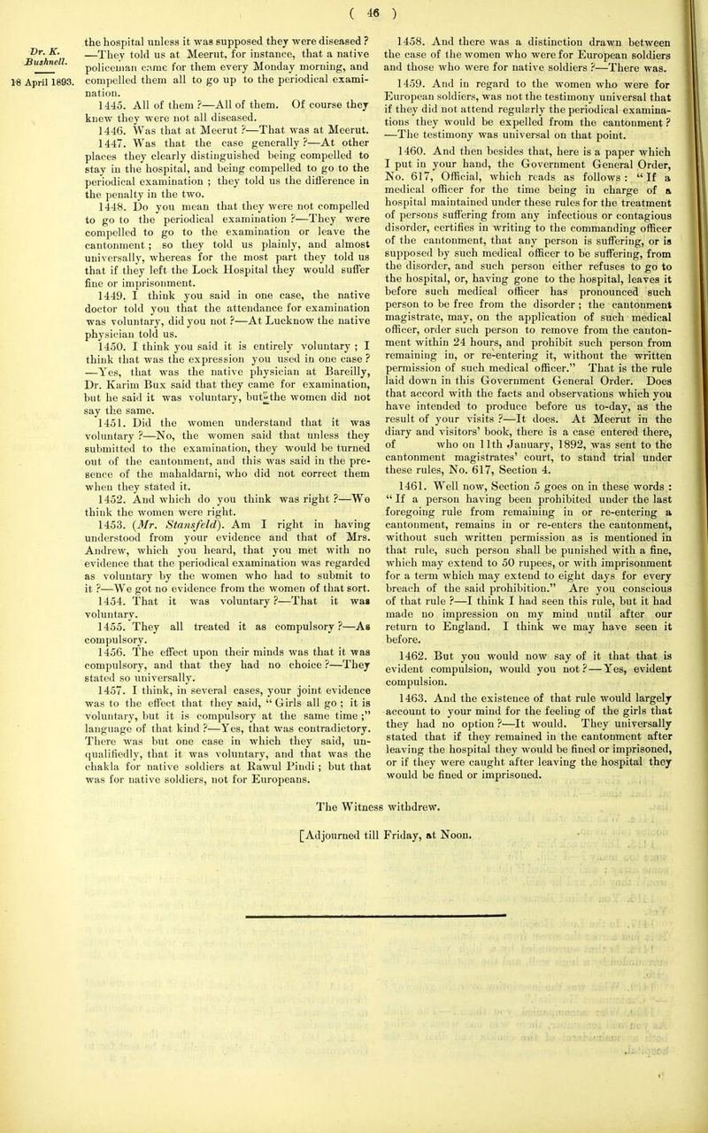 the hospital unless it was supposed they were diseased ? Dr- K- —They told us at Meerut. for instance, that a native Eusfine . p0]iceuiajl crime for them every Monday morning, and 18 April 1893. compelled them all to go up to the periodical exami- nation. 1445. All of them ?—All of them. Of course they knew they were not all diseased. 1446. Was that at Meerut ?—That was at Meerut. 1447. Was that the case generally?—At other places they clearly distinguished being compelled to stay in the hospital, and being compelled to go to the periodical examination ; they told us the difference in the penalty in the two. 1448. Do you mean that they were not compelled to go to the periodical examination ?—They were compelled to go to the examination or leave the cantonment; so they told us plainly, and almost universally, whereas for the most part they told us that if they left the Lock Hospital they would suffer fine or imprisonment. 1449. I think you said in one case, the native doctor told you that the attendance for examination was voluntary, did you not ?—At Lucknow the native physician told us. 1450. I think you said it is entirely voluntary ; I think that was the expression you used in one case ? —Yes, that was the native physician at Bareilly, Dr. Karim Bux said that they came for examination, but he said it was voluntary, but^the women did not say the same. 1451. Did the women understand that it was voluntary ?—No, the women said that unless they submitted to the examination, they would be turned out of the cantonment, and this was said in the pre- sence of the mahaldarni, who did not correct them when they stated it. 1452. And which do you think was right ?—We think the women were right. 1453. (Mr. Stansfeld). Am I right in having understood from your evidence and that of Mrs. Andrew, which you heard, that you met with no evidence that the periodical examination was regarded as voluntary by the women who had to submit to it ?—We got no evidence from the women of that sort. 1454. That it was voluntary?—That it wa» voluntary. 1455. They all treated it as compulsory?—As compulsory. 1456. The effect upon their minds was that it was compulsory, and that they had no choice ?—They stated so universally. 1457. I think, in several cases, your joint evidence was to the effect that they said,  Girls all go ; it is voluntary, but it is compulsory at the same time ; language of that kind ?—Yes, that was contradictory. There was but one case in which they said, un- qualifiedly, that it was voluntary, and that was the chakla for native soldiers at Rawul Pindi ; but that was for native soldiers, not for Europeans. 1458. And there was a distinction drawn between the case of the women who were for European soldiers and those who were for native soldiers ?—There was. 1459. And in regard to the women who were for European soldiers, was not the testimony universal that if they did not attend regularly the periodical examina- tions they would be expelled from the cantonment ? —The testimony was universal on that point. 1460. And then besides that, here is a paper which I put in your hand, the Government General Order, No. 617, Official, which reads as follows: If a medical officer for the time being in charge of a hospital maintained under these rules for the treatment of persons suffering from any infectious or contagious disorder, certifies in writing to the commanding officer of the cantonment, that any person is suffering, or is supposed by such medical officer to be suffering, from the disorder, and such person either refuses to go to the hospital, or, having gone to the hospital, leaves it before such medical officer has pronounced such person to be free from the disorder ; the cantonment magistrate, may, on the application of such medical officer, order such person to remove from the canton- ment within 24 hours, and prohibit such person from remaining in, or re-entering it, without the written permission of such medical officer. That is the rule laid down in this Government General Order. Does that accord with the facts and observations which you have intended to produce before us to-day, as the result of your visits ?—It does. At Meerut in the diary and visitors' book, there is a case entered there, of who on 11th January, 1892, was sent to the cantonment magistrates' court, to stand trial under these rules, No. 617, Section 4. 1461. Well now, Section 5 goes on in these words :  If a person having been prohibited under the last foregoing rule from remaining in or re-entering a cantonment, remains in or re-enters the cantonment, without such written permission as is mentioned in that rule, such person shall be punished with a fine, which may extend to 50 rupees, or with imprisonment for a term which may extend to eight days for every breach of the said prohibition. Are you conscious of that rule ?—I think I had seen this rule, but it had made no impression on my mind until after our return to England. I think we may have seen it before. 1462. But you would now say of it that that is evident compulsion, would you not ? — Yes, evident compulsion. 1463. And the existence of that rule would largely account to your mind for the feeling of the girls that they had no option ?—It would. They universally stated that if they remained in the cantonment after leaving the hospital they would be fined or imprisoned, or if they were caught after leaving the hospital they would be fined or imprisoned. The Witness withdrew. [Adjourned till Friday, at Noon.