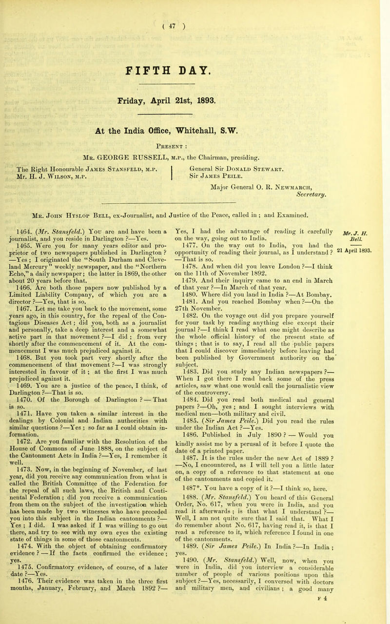 FIFTH DAY. Friday, April 21st, 1893. At the India Office, Whitehall, S.W. Present : Mr. GEORGE RUSSELL, m.p., the Chairman, presiding. The Right Honourable James Stansfelp, m.p. General Sir Donald Stewart. Mr. H. J. Wilson, m.p. Sir James Peile. Major General 0. R. Newmarch, Secretary. Mr. John Hyslop Bell, ex-Journalist, and Justice of the Peace, called in ; and Examined. 1464. (Mr. Stansfeld.) You are and have been a journalist, and you reside in Darlington ?—Yes. 1465. Were you for many years editor and pro- prietor of two newspapers published in Darlington ? —Yes ; I originated the South Durham and Cleve- land Mercury weekly newspaper, and the Northern Echo, a daily newspaper; the latter in 1869, the other about 20 years before that. 1466. Are both those papers now published by a Limited Liability Company, of which you are a director ?—Yes, that is so. 1467. Let me take you back to the movement, some years ago, in this country, for the repeal of the Con- tagious Diseases Act; did you, both as a journalist and personally, take a deep interest and a somewhat active part in that movement ?—I did ; from very shortly after the commencement of it. At the com- mencement I was much prejudiced against it. 1468. But you took part very shortly after the commencement of that movement ?—I was strongly interested in favour of it ; at the first I was much prejudiced against it. 1469. You are a justice of the peace, I think, of Darlington ?—That is so. 1470. Of the Borough of Darlington ? —That is so. 1471. Have you taken a similar interest in the dealings by Colonial and Indian authorities with similar questions ?—Yes ; so far as I could obtain in- formation. 1472. Are you familiar with the Resolution of the House of Commons of June 1888, on the subject of the Cantonment Acts in India ?—Yes, I remember it well. 1473. Now, in the beginning of November, of last year, did you receive any communication from what is called the British Committee of the Federation for the repeal of all such laws, the British and Conti- nental Federation ; did you receive a communication from them on the subject of the investigation which has been made by two witnesses who have preceded you into this subject in the Indian cantonments ?— Yes ; I did. I was asked if I was willing to go out there, and try to see with my own eyes the existing state of things in some of those cantonments. 1474. With the object of obtaining confirmatory evidence ? — If the facts confirmed the evidence ; yes. 1475. Confirmatory evidence, of course, of a later date ?—Yes. 1476. Their evidence was taken in the three first months, January, February, and March 1892 ?— Yes, I had the advantage of reading it carefully j/r< j g on the way, going out to India. Bell. 1477. On the way out to India, you had the —;— opportunity of reading their journal, as I understand ? 21 ^Pril 189, —That is so. 1478. And when did you leave London ?—I think on the 11th of November 1892. 1479. And their inquiry came to an end in March of that year ?—In March of that year. 1480. Where did you land in India ?—At Bombay. 1481. And you reached Bombay when?—On the 27th November. 1482. On the voyage out did you prepare yourself for your task by reading anything else except their journal ?—I think I read what one might describe as the whole official history of the present state of things ; that is to say, I read all the public papers that I could discover immediately before leaving had been published by Government authority on the subject. 1483. Did you study any Indian newspapers ?— When I got there I read back some of the press articles, saw what one would call the journalistic view of the controversy. 1484. Did you read both medical and general papers ?—Oh, yes ; and I sought interviews with medical men—both military and civil. 1485. (Sir James Peile.) Did you read the rules under the Indian Act ?—Yes. 1486. Published in July 1890 ? — Would you kindly assist me by a perusal of it before I quote the date of a printed paper. 1487. It is the rules under the new Act of 1889 ? —No, I encountered, as I will tell you a little later on, a copy of a reference to that statement at one of the cantonments and copied it. 1487*. You have a copy of it ?—I think so, here. 1488. (Mr. Stansfeld.) You heard of this General Order, No. 617, when you were in India, and you read it afterwards ; is that what I understand ?— Well, I am not quite sure that I said that. What I do remember about No. 617, having read it, is that I read a reference to it, which reference I found in one of the cantonments. 1489. (Sir James Peile.) In India?—In India; yes. 1490. (Mr. Stansfeld.) Well, now, when you were in India, did you interview a considerable number of people of various positions upon this subject ?—Yes, necessarily, I conversed with doctors and military men, and civilians ; a good many