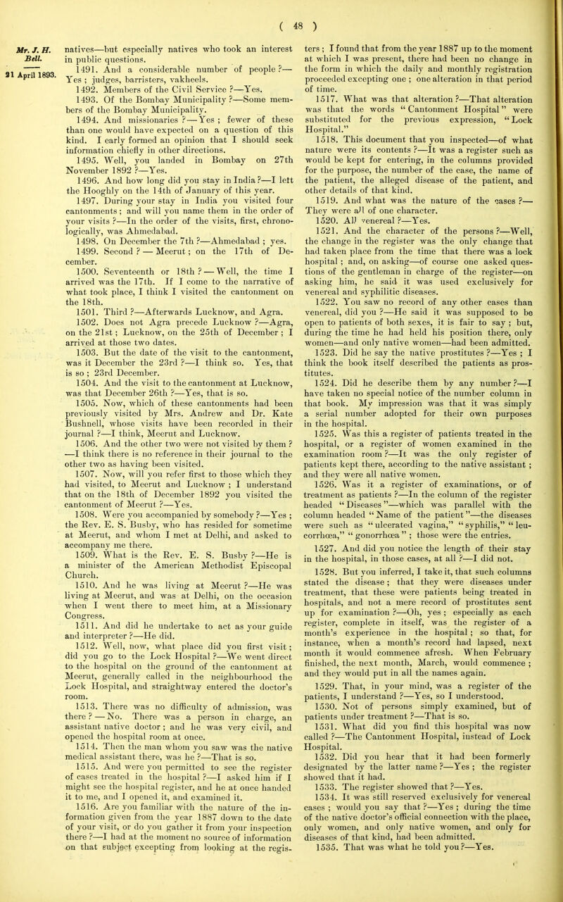 Mr. J. H. natives—but especially natives who took an interest Bell. in public questions. ^jggg 1491. And a considerable number of people?— Pn ' Yes ; judges, barristers, vakheels. 1492. Members of the Civil Service ?—Yes. 1493. Of the Bombay Municipality ?—Some mem- bers of the Bombay Municipality. 1494. And missionaries ?—Yes ; fewer of these than one would have expected on a question of this kind. I early formed an opinion that I should seek information chiefly in other directions. 1495. Well, you landed in Bombay on 27th November 1892 ?—Yes. 1496. And how long did you stay in India?—I lett the Hooghly on the 14th of January of this year. 1497. During your stay in India you visited four cantonments; and will you name them in the order of your visits ?—In the order of the visits, first, chrono- logically, was Ahmedabad. 1498. On December the 7th ?—Ahmedabad ; yes. 1499. Second ? — Meerut; on the 17th of De- cember. 1500. Seventeenth or 18th ? —Well, the time I arrived was the 17th. If I come to the narrative of what took place, I think I visited the cantonment on the 18th. 1501. Third ?—Afterwards Lucknow, and Agra. 1502. Does not Agra precede Lucknow ?—Agra, on the 21st; Lucknow, on the 25th of December ; I arrived at those two dates. 1503. But the date of the visit to the cantonment, was it December the 23rd ?—I think so. Yes, that is so ; 23rd December. 1504. And the visit to the cantonment at Lucknow, was that December 26th ?—Yes, that is so. 1505. Now, which of these cantonments had been previously visited by Mrs. Andrew and Dr. Kate Bushnell, whose visits have been recorded in their journal ?—I think, Meerut and Lucknow. 1506. And the other two were not visited by them ? —I think there is no reference in their journal to the other two as having been visited. 1507. Now, will you refer first to those which they had visited, to Meerut and Lucknow ; I understand that on the 18th of December 1892 you visited the cantonment of Meerut ?—Yes. 1508. Were you accompanied by somebody ?—Yes ; the Rev. E. S. Busby, who has resided for sometime at Meerut, and whom I met at Delhi, and asked to accompany me there. 1509. What is the Rev. E. S. Busby ?—He is a minister of the American Methodist Episcopal Church. 1510. And he was living at Meerut ?—He was living at Meerut, and was at Delhi, on the occasion when I went there to meet him, at a Missionary Congress. 1511. And did he undertake to act as your guide and interpreter ?—He did. 1512. Well, now, what place did you first visit; did you go to the Lock Hospital ?—We went direct to the hospital on the ground of the cantonment at Meerut, generally called in the neighbourhood the Lock Hospital, and straightway entered the doctor's room. 1513. There was no difficulty of admission, was there ? — No. There was a person in charge, an assistant native doctor; and he was very civil, and opened the hospital room at once. 1514. Then the man whom you saw was the native medical assistant there, was he ?—That is so. 1515. And were you permitted to see the register of cases treated in the hospital ?—I asked him if I might see the hospital register, and he at once handed it to me, and I opened it, and examined it. 1516. Are you familiar with the nature of the in- formation given from the year 1887 down to the date of your visit, or do you gather it from your inspection there ?—I had at the moment no source of information on that subjgct excepting from looking at the regis- ters ; I found that from the year 1887 up to the moment at which I was present, there had been no change in the form in which the daily and monthly registration proceeded excepting one ; one alteration in that period of time. 1517. What was that alteration?—That alteration was that the words  Cantonment Hospital were substituted for the previous expression, Lock Hospital. 1518. This document that you inspected—of what nature were its contents ?—It was a register such as would be kept for entering, in the columns provided for the purpose, the number of the case, the name of the patient, the alleged disease of the patient, and other details of that kind. 1519. And what was the nature of the cases ?— They were aJl of one character. 1520. AlJ venereal ?—Yes. 1521. And the character of the persons?—Well, the change in the register was the only change that had taken place from the time that there was a lock hospital ; and, on asking—of course one asked ques- tions of the gentleman in charge of the register—on asking him, he said it was used exclusively for venereal and syphilitic diseases. 1522. You saw no record of any other cases than venereal, did you ?—He said it was supposed to be open to patients of both sexes, it is fair to say ; but, during the time he had held his position there, only women—and only native women—had been admitted. 1523. Did he say the native prostitutes ?—Yes ; I think the book itself described the patients as pros- titutes. 1524. Did he describe them by any number?—I have taken no special notice of the number column in that book. My impression was that it was simply a serial number adopted for their own purposes in the hospital. 1525. Was this a register of patients treated in the hospital, or a register of women examined in the examination room ?—It was the only register of patients kept there, according to the native assistant ; and they were all native women. 1526. Was it a register of examinations, or of treatment as patients ?—In the column of the register headed  Diseases—which was parallel with the column headed  Name of the patient—the diseases were such as  ulcerated vagina,  syphilis,  leu- corrhcea,  gonorrhoea  ; those were the entries. 1527. And did you notice the length of their stay in the hospital, in those cases, at all ?—I did not. 1528. But you inferred, I take it, that such columns stated the disease; that they were diseases under treatment, that these were patients being treated in hospitals, and not a mere record of prostitutes sent up for examination ?—Oh, yes ; especially as each register, complete in itself, was the register of a month's experience in the hospital ; so that, for instance, when a month's record had lapsed, next month it would commence afresh. When February finished, the next month, March, would commence ; and they would put in all the names again. 1529. That, in your mind, was a register of the patients, I understand ?—Yes, so I understood. 1530. Not of persons simply examined, but of patients under treatment ?—That is so. 1531. What did you find this hospital was now called ?—The Cantonment Hospital, instead of Lock Hospital. 1532. Did you hear that it had been formerly designated by the latter name ?—Yes ; the register showed that it had. 1533. The register showed that ?—Yes. 1534. It was still reserved exclusively for venereal cases ; would you say that ?—Yes ; during the time of the native doctor's official connection with the place, only women, and only native women, and only for diseases of that kind, had been admitted. 1535. That was what he told you?—Yes.