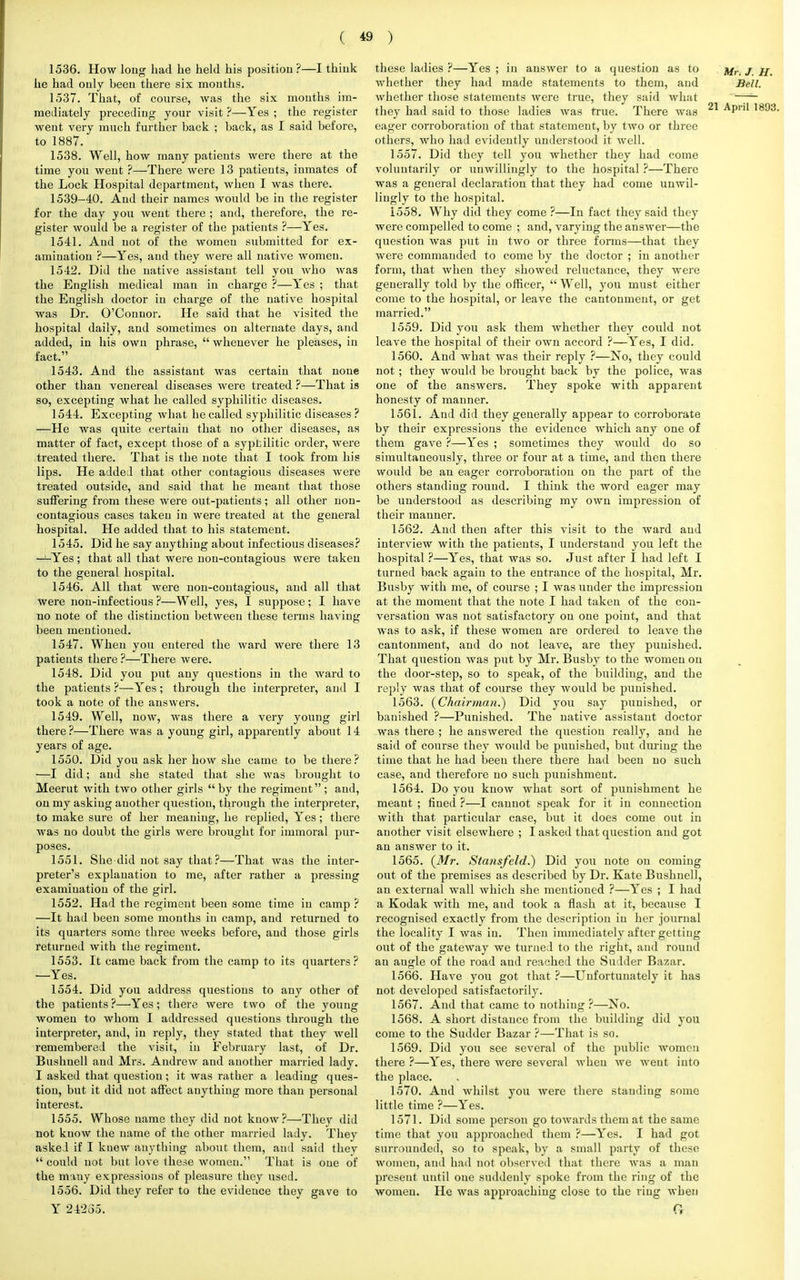 1536. How long had he held his position ?—I thiuk he had only beeu there six months. 1537. That, of course, was the six months im- mediately preceding your visit ?—Yes ; the register went very much further back ; hack, as I said before, to 1887. 1538. Well, how many patients were there at the time you went ?—There were 13 patients, inmates of the Lock Hospital department, when I was there. 1539-40. And their names would be in the register for the day you went there ; and, therefore, the re- gister would be a register of the patients ?—Yes. 1541. And not of the women submitted for ex- amination ?—Yes, and they were all native women. 1542. Did the native assistant tell you who was the English medical man in charge ?—Yes ; that the English doctor in charge of the native hospital was Dr. O'Connor. He said that he visited the hospital daily, and sometimes on alternate days, and added, in his own phrase,  whenever he pleases, in fact. 1543. And the assistant was certain that none other than venereal diseases were treated ?—That is so, excepting what he called syphilitic diseases. 1544. Excepting what he called syphilitic diseases ? —He was quite certain that no other diseases, as matter of fact, except those of a syptilitic order, were treated there. That is the note that I took from his lips. He added that other contagious diseases were treated outside, and said that he meant that those suffering from these were out-patients; all other non- contagious cases taken in were treated at the general hospital. He added that to his statement. 1545. Did he say anything about infectious diseases? —Yes; that all that were non-contagious were taken to the general hospital. 1546. All that were non-contagious, and all that were non-infectious ?—Well, yes, I suppose; I have no note of the distinction between these terms having been mentioned. 1547. When you entered the ward were there 13 patients there ?—There were. 1548. Did you put any questions in the ward to the patients ?—Yes; through the interpreter, and I took a note of the answers. 1549. Well, now, was there a very young girl there ?—There was a young girl, apparently about 14 years of age. 1550. Did you ask her how she came to be there? —I did; and she stated that she was brought to Meerut with two other girls by the regiment; and, on my asking another question, through the interpreter, to make sure of her meaning, he replied, Yes; there was no doubt the girls were brought for immoral pur- poses. 1551. She did not say that ?—That was the inter- preter's explanation to me, after rather a pressing examination of the girl. 1552. Had the regiment been some time in camp ? —It had been some mouths in camp, and returned to its quarters some three weeks before, and those girls returned with the regiment. 1553. It came back from the camp to its quarters? —Yes. 1554. Did you address questions to any other of the patients?—•Yes; there were two of the young women to whom I addressed questions through the interpreter, and, in reply, they stated that they well remembered the visit, in February last, of Dr. Bushuell and Mrs. Andrew and another married lady. I asked that question; it was rather a leading ques- tion, but it did not affect auythiug more than personal interest. 1555. Whose name they did not know?—They did not know the name of the other married lady. They asked if I knew anything about them, and said they  could not but love these women. That is one of the many expressions of pleasure they used. 1556. Did they refer to the evidence they gave to Y 24235. these ladies ?—Yes ; in answer to a question as to j whether they had made statements to them, and Bell. whether those statements were true, they said what '~— they had said to those ladies was true. There was 21 APril eager corroboration of that statement, by two or three others, who had evidently understood it well. 1557. Did they tell you whether they had come voluntarily or unwillingly to the hospital ?—There was a general declaration that they had come unwil- lingly to the hospital. 1558. Why did they come ?—In fact they said they were compelled to come ; and, varying the answer—the question was put in two or three forms—that they were commanded to come by the doctor ; in another form, that when they showed reluctance, they were generally told by the officer,  Well, you must either come to the hospital, or leave the cantonment, or get married. 1559. Did you ask them whether they could not leave the hospital of their own accord ?—Yes, I did. 1560. And what was their reply ?—No, they could not; they would be brought back by the police, was one of the answers. They spoke with apparent honesty of manner. 1561. And did they generally appear to corroborate by their expressions the evidence which any one of them gave ?—Yes ; sometimes they would do so simultaneously, three or four at a time, and then there would be an eager corroboration on the part of the others standing round. I think the word eager may be understood as describing my own impression of their manner. 1562. And then after this visit to the ward and interview with the patients, I understand you left the hospital ?—Yes, that was so. Just after I had left I turned back again to the entrance of the hospital, Mr. Busby with me, of course ; I was under the impression at the moment that the note I had taken of the con- versation was not satisfactory on one point, and that was to ask, if these women are ordered to leave the cantonment, and do not leave, are they punished. That question Avas put by Mr. Busby to the women on the door-step, so to speak, of the building, and the reply was that of course they would be punished. 1563. (Chairman.) Did you say punished, or banished ?—Punished. The native assistant doctor was there ; he answered the question really, and he said of course they would be punished, but during the time that he had beeu there there had been no such case, and therefore no such punishment. 1564. Do you know what sort of punishment he meant ; fined ?—I cannot speak for it in connection with that particular case, but it does come out in another visit elsewhere ; I asked that question and got an answer to it. 1565. (Mr. Stansfeld.) Did you note on coming out of the premises as described by Dr. Kate Bushuell, an external wall which she mentioned ?—Yes ; I had a Kodak with me, and took a flash at it, because I recognised exactly from the description in her journal the locality I was in. Then immediately after getting out of the gateway we turned to the right, and round an angle of the road and reached the Sudder Bazar. 1566. Have you got that ?—Unfortunately it has not developed satisfactorily. 1567. And that came to nothing ?—No. 1568. A short distance from the building did you come to the Sudder Bazar ?—That is so. 1569. Did you see several of the public women there ?—Yes, there were several when we went into the place. 1570. And whilst you were there staudiug some little time ?—Yes. 1571. Did some person go towards them at the same time that you approached them ?—Yes. I had got surrounded, so to speak, by a small party of these women, and had not observed that there was a man present until oue suddenly spoke from the ring of the women. He was approaching close to the ring wben O