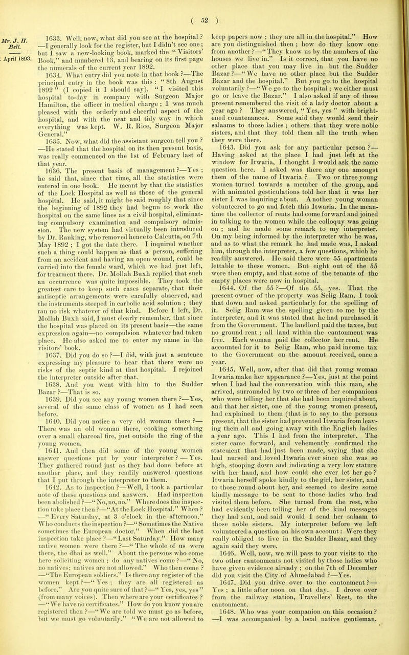 Mr J II 1633- Well» now> what did y°U See at the hosPital ? ' —I generally look for the register, but I didn't see one ; but I saw a new-looking book, marked the  Visitors' April 1693. Book, au(j numbered 13, and bearing on its first page the numerals of the current year 1892. 1634. What entry did you note in that book ?—The principal entry in the book was this :  8th August 1892  (I copied it I should say). I visited this hospital to-day in company with Surgeon Major Hamilton, the officer in medical charge ; I was much pleased with the orderly and cheerful aspect of the hospital, and with the neat and tidy way in which everything was kept. W. R. Rice, Surgeon Major General. 1635. Now, what did the assistant surgeon tell you ? —He stated that the hospital on its then present basis, was really commenced on the 1st of February last of that year. 1636. The present basis of management ?—Yes ; he said that, since that time, all the statistics were entered in one book. He meant by that the statistics of the Lock Hospital as well as those of the general hospital. He said, it might be said roughly that since the beginning of 1892 they had begun to work the hospital on the same lines as a civil hospital, eliminat- ing compulsory examination and compulsory admis- sion. The new system had virtually been introduced by Dr. Ranking, who removed hence to Calcutta, on 7th May 1892 ; I got the date there. I inquired wnether such a thing could happen as that a person, suffering from an accident and having an open wound, could be carried into the female ward, which we had just left, for treatment there. Dr. Mollah Buxh replied that such an occurrence was quite impossible. They took the greatest care to keep such cases separate, that their antiseptic arrangements were carefully observed, and the instruments steeped in carbolic acid solution ; they ran no risk whatever of that kind. Before I left, Dr. Mollah Buxh said, I must clearly remember, that since the hospital was placed on its present basis—the same expression again—no compulsion whatever had taken place. He also asked me to enter my name in the visitors' book. 1637. Did you do so ?—I did, with just a sentence expressing my pleasure to hear that there were no risks of the septic kind at that hospital. I rejoined the interpreter outside after that. 1638. And you went with him to the Sudder Bazar ?—That is so. 1639. Did you see any young women there ?—Yes, several of the same class of women as I had seen before. 1640. Did you notice a very old woman there ?— There was an old woman there, cooking something over a small charcoal fire, just outside the ring of the young women. 1641. And then did some of the young women answer questions put by your interpreter ? — Yes. They gathered round just as they had done before at another place, and they readily answered questions that I put through the interpreter to them. 1642. As to inspection ?—Well, I took a particular note of these questions and answers. Had inspection been abolished ?— No, no, no. Where does the inspec- tion take place then ?—At the Lock Hospital. When ? — Every Saturday, at 3 o'clock in the afternoon. Who conducts the inspection ?— Sometimes the Native sometimes the European doctor. When did the last inspection take place ?—Last Saturday. How many native women were there ?— The whole of us were there, the dhai as well. About the persons who come here soliciting women ; do any natives come ?— No, no natives; natives are not allowed. Who then come? —The European soldiers. Is there any register of the women kept ?— Yes ; they are all registered as before. Are you quite sure of that ?— Yes, yes, yes  (from many Aroices). Then where are your certificates ? — We have no certificates. How do you know you are registered then ?— We are told we must go as before, but wo must go voluntarily. We are not allowed to keep papers now ; they are all in the hospital. How are you distinguished then ; how do they know one from another ?— They know us by the numbers of the houses we live in. Is it correct, that you have no other place that you may live in but the Sudder Bazar ?— We have no other place but the Sudder Bazar and the hospital. But you go to the hospital voluntarily ?—We go to the hospital; we either must go or leave the Bazar. I also asked if auy of those present remembered the visit of a lady doctor about a year ago ? They answered,  Yes, yes  with bright- ened countenances. Some said they would send their salaams to those ladies ; others that they were noble sisters, and that they told them all the truth when they were there. 1643. Did you ask for any particular person ?— Having asked at the place I had just left at the window for Itwaria, I thought I would ask the same question here. I asked was there any one amongst them of the name of Itwaria ? Two or three young women turned towards a member of the group, and with animated gesticulations told her that it was her sister I was inquiring about. Another young woman volunteered to go and fetch this Itwaria. In the mean- time the collector of rents had come forward and joined in talking to the women while the colloquy was going on ; and he made some remark to my interpreter. On my being informed by the interpreter who he was, and as to what the remark he had made was, I asked him, through the interpreter, a few questions, which he readily answered. He said there were 55 apartments lettable to these women. But eight out of the 55 were then empty, and that some of the tenants of the empty places were now in hospital. 1644. Of the 55 ?—Of the 55, yes. That the present owner of the property was Selig Ram. I took that down and asked particularly for the spelling of it. Selig Ram was the spelling given to me by the interpreter, and it was stated that he had purchased it from the Government. The landlord paid the taxes, but no ground rent ; all land within the cantonment was free. Each woman paid the collector her rent. He accounted for it to Selig Ram, who paid income tax to the Government on the amount received, once a year. 1645. Well, now, after that did that young woman Itwaria make her appearance ?—Yes, just at the point when I had had the conversation with this man, she arrived, surrounded by two or three of her companions who were telling her that she had been inquired about, and that her sister, one of the young women present, had explained to them (that is to say to the persons present, that the sister had prevented Itwaria from leav- ing them all and going away with the English ladies a year ago. This I had from the interpreter. The sister came forward, and vehemently confirmed the statement that had just been made, saying that she had nursed and loved Itwaria ever since she was so high, stooping down and indicating a very low stature with her hand, and how could she ever let her go ? Itwaria herself spoke kindly to the girl, her sister, and to those round about her, and seemed to desire some kindly message to be sent to those ladies who had visited them before. She turned from the rest, who had evidently been telling her of the kind messages they had sent, and said would I send her salaam to those noble sisters. My interpreter before we left volunteered a question on his own account: Were they really obliged to live in the Sudder Bazar, and they again said they were. 1646. Well, now, we will pass to your visits to the two other cantonments not visited by those ladies who have given evidence already ; on the 7th of December did you visit the City of Ahmedabad ?—Yes. 1647. Did you drive over to the cantonment ?— Yes ; a little after noon on that day. I drove over from the railway station, Travellers' Rest, to the cantonment. 1648. Who was your companion on this occasion? —I was accompanied by a local native gentleman.