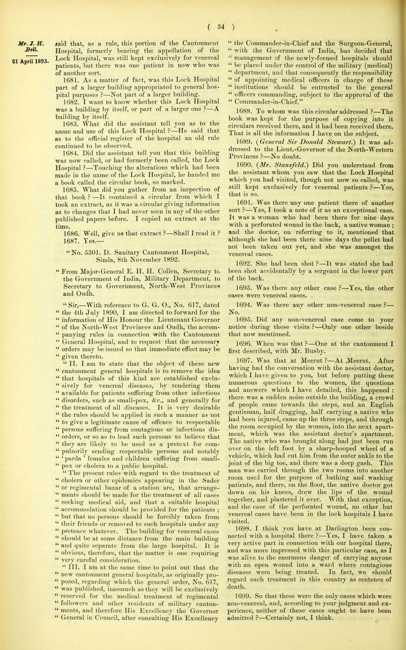 Mr. J. H. Sell. 21 April 1893. said that, as a rule, this portion of the Cantonment Hospital, formerly bearing the appellation of the Lock Hospital, was still kept exclusively for venereal patients, but there was one patient in now who was of another sort. 1681. As a matter of fact, was this Lock Hospital part of a larger building appropriated to general hos- pital purposes ?—Not part of a larger building. 1682. I want to know whether this Lock Hospital was a building by itself, or part of a larger one ?—A building by itself. 1683. What did the assistant tell you as to the name and use of this Lock Hospital ?—He said that as to the official register of the hospital an old rule continued to be observed. 1684. Did the assistant tell you that this building was now called, or had formerly been called, the Lock Hospital ?—Touching the alterations which had been made in the name of the Lock Hospital, he handed me a book called the circular book, so marked. 1685. What did you gather from an inspection of that book ? —It contained a circular from which I took an extract, as it was a circular giving information as to changes that I had never seen in any of the other published papers before. I copied an extract at the time. 1686. Well, give us that extract ?—Shall I read it ? 1687. Yes.— No. 5301. D. Sanitary Cantonment Hospital, Simla, 8th November 1892.  From Major-General E. H. H. Collen, Secretary to the Government of India, Military Department, to Secretary to Government, North-West Provinces and Oudh.  Sir,—With reference to G. G. 0., No. 617, dated the 4th July 1890, I am directed to forward for the information of His Honour the Lieutenant Governor of the North-West Provinces and Oudh, the accom- panying rules in connection with the Cantonment General Hospital, and to request that the necessary orders may be issued so that immediate effect may be given thereto.  II. I am to state that the object of these new cantonment general hospitals is to remove the idea that hospitals of this kind are established exclu- sively for venereal diseases, by rendering them available for patients suffering from other infectious disorders, such as small-pox, &c, and generally for the treatment of all diseases. It is very desirable the rules should be applied in such a manner as not to give a legitimate cause of offence to respectable persons suffering from contagious or infectious dis- orders, or so as to lead such persons to believe that they are likely to be used as a pretext for com- pulsorily sending respectable persons and notably ' parda ' females and children suffering from small- pox or cholera to a public hospital.  The present rules with regard to the treatment of cholera or other epidemics appearing in the Sader or regimental bazar of a station are, that arrange- ments should be made for the treatment of all cases seeking medical aid, and that a suitable hospital accommodation should be provided for the patients ; but that no persons should be forcibly taken from their friends or removed to such hospitals under any pretence whatever. The building for venereal cases should be at some distance from the main building and quite separate from the large hospital. It is obvious, therefore, that the matter is one requiring very careful consideration.  III. I am at the same time to point out that the new cantonment general hospitals, as originally pro- posed, regarding which the general order, No. 617, was published, inasmuch as they will be exclusively reserved for the medical treatment of regimental followers and other residents of military canton- ments, and therefore His Excellency the Governor General in Council, after consulting His Excellency  the Commander-in-Chief and the Surgeon-General,  with the Government of India, has decided that •'• management of the newly-formed hospitals should  be placed under the control of the military (medical)  department, and that consequently the responsibility  of appointing medical officers in charge of these  institutions should be entrusted to the general  officers commanding, subject to the approval of the  Commander-in-Chief. 1688. To whom was this circular addressed ?—The book was kept for the purpose of copying into it circulars received there, and it had been received there. That is all the information I have on the subject. 1689. (General Sir Donald Stewart.) It was ad- dressed to the Lieut.-Governor of the North-Western Provinces ?—No doubt. 1690. (Mr. Stansfeld.) Did you understand from the assistant whom you saw that the Lock Hospital which you had visited, though not now so called, was still kept exclusively for venereal patients ?—Yes, that is so. 1691. Was there any one patient there of another sort ?—Yes, I took a note of it as an exceptional case. It was a woman who had been there for nine days with a perforated wound in the back, a native woman ; and the doctor, on referring to it, mentioned that although she had been there nine days the pellet had not been taken out yet, and she was amongst the venereal cases. 1692. She had been shot ?—It was stated she had been shot accidentally by a sergeant in the lower part of the back. 1693. Was there any other case ?—Yes, the other cases were venereal cases. , 1694. Was there any other non-venereal case ?— No. 1695. Did any non-venereal case come to your notice during these visits ?—Only one other beside that now mentioned. 1696. When was that ?—One at the cantonment I first described, with Mr. Busby. 1697. Was that at Meerut ?—At Meerut. After having had the conversation with the assistant doctor, which I have given to you, but before putting these numerous questions to the women, the questions and answers which I have detailed, this happened : there was a sudden noise outside the building, a crowd of people came towards the steps, and an English gentleman, half dragging, half carrying a native who had been injured, came up the three steps, and through the room occupied by the women, into the next apart- ment, which was the assistant doctor's apartment. The native who was brought along had just been run over on the left foot by a sharp-hooped wheel of a vehicle, which had cut him from the outer ankle to the joint of the big toe, and there was a deep gash. This man was carried through the two rooms into another room used for the purpose of bathing and washing patients, and there, on the floor, the native doctor got down on his knees, drew the lips of the wound together, and plastered it over. With that exception, and the case of the perforated wound, no other but venereal cases have been in the lock hospitals I have visited. 1698. I think you have at Darlington been con- nected with a hospital there ?—Yes, I have taken a very active part in connection with our hospital there, and was more impressed with this particular case, as I was alive to the enormous danger of carrying anyone with an open wound into a ward where contagious diseases were being treated. In fact, we should regard such treatment in this country as sentence of death. 1699. So that these were the only cases which were non-venereal, anil, according to your judgment and ex- perience, neither of these cases ought to have been admitted ?—Certainly not, I think.