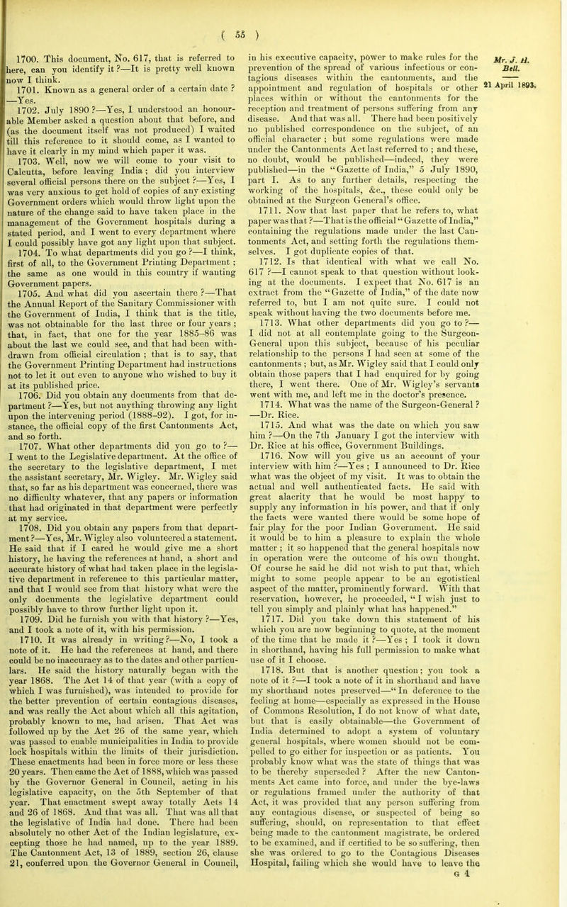 1700. This document, No. 617, that is referred to here, can you identify it ?—It is pretty well known now I think. 1701. Known as a general order of a certain date ? —Yes. 1702. July 1890 ?—Yes, I understood an honour- able Member asked a question about that before, and (as the document itself was not produced) I waited till this reference to it should come, as I wanted to have it clearly in my mind which paper it was. 1703. Well, now we will come to your visit to Calcutta, before leaving India; did you interview several official persons there on the subject ?—Yes, I was very anxious to get hold of copies of any existing Government orders which woidd throw light upon the nature of the change said to have taken place in the management of the Government hospitals during a stated period, and I went to every department where I could possibly have got any light upon that subject. 1704. To what departments did you go ?—I think, first of all, to the Government Printing Department ; the same as one would in this country if wanting Government papers. 1705. And what did you ascertain there ?—That the Annual Report of the Sanitary Commissioner with the Government of India, I think that is the title, was not obtainable for the last three or four years ; that, in fact, that one for the year 1885-86 was about the last we could see, and that had been with- drawn from official circulation ; that is to say, that the Government Printing Department had instructions not to let it out even to anyone who wished to buy it at its published price. 1706. Did you obtain any documents from that de- partment ?—Yes, but not anything throwing any light upon the intervening period (1888-92). I got, for in- stance, the official copy of the first Cantonments Act, and so forth. 1707. What other departments did you go to ?— I went to the Legislative department. At the office of the secretary to the legislative department, I met the assistant secretary, Mr. Wigley. Mr. Wigley said that, so far as his department was concerned, there was no difficulty whatever, that any papers or information that had originated in that department were perfectly at my service. 1708. Did you obtain any papers from that depart- ment ?—Yes, Mr. Wigley also volunteered a statement. He said that if I cared he would give me a short history, he having the references at hand, a short and accurate history of what had taken place in the legisla- tive department in reference to this particular matter, and that I would see from that history what were the only documents the legislative department could possibly have to throw further light upon it. 1709. Did he furnish you with that history ?—Yes, and I took a note of it, with his permission. 1710. It was already in writing?—No, I took a note of it. He had the references at hand, and there could be no inaccuracy as to the dates and other particu- lars. He said the history naturally began with the year 1868. The Act 14 of that year (with a copy of which I was furnished), was intended to provide for the better prevention of certain contagious diseases, and was really the Act about which all this agitation, probably known to me, had arisen. That Act was followed up by the Act 26 of the same year, which was passed to enable municipalities in India to provide lock hospitals within the limits of their jurisdiction. These enactments had been in force more or less these 20 years. Then came the Act of 1888, which was passed by the Governor General in Council, acting in his legislative capacity, on the 5th September of that year. That enactment swept away totally Acts 14 and 26 of 1868. And that was all. That was all that the legislative of India had done. There had been absolutely no other Act of the Indian legislature, ex- cepting those he had named, up to the year 1889. The Cantonment Act, 13 of 1889, section 26, clause 21, conferred upon the Governor General in Council, in his executive capacity, power to make rules for the j/r j a prevention of the spread of various infectious or con- Bell. tagious diseases within the cantonments, and the —;— appointment and regulation of hospitals or other ^1 APril 189 places within or without the cantonments for the reception and treatment of persons suffering from any disease. And that was all. There had been positively no published correspondence on the subject, of an official character ; but some regulations were made under the Cantonments Act last referred to ; and these, no doubt, would be published—indeed, they were published—in the Gazette of India, o July 1890, part I. As to any further details, respecting the working of the hospitals, &c, these could only be obtained at the Surgeon General's office. 1711. Now that last paper that he refers to, what paper was that ?—That is the official Gazette of India, containing the regulations made under the last Can- tonments Act, and setting forth the regulations them- selves. I got duplicate copies of that. 1712. Is that identical with what we call No. 617 ?—I cannot speak to that question without look- ing at the documents. I expect that No. 617 is an extract from the Gazette of India, of the date now referred to, but I am not quite sure. I could not speak without having the two documents before me. 1713. What other departments did you go to ?— I did not at all contemplate going to the Surgeon- General upon this subject, because of his peculiar relationship to the persons I had seen at some of the cantonments ; but, as Mr. Wigley said that I could only obtain those papers that I had enquired for by going there, I went there. One of Mr. Wigley's servants went with me, and left me in the doctor's presence. 1714. What was the name of the Surgeon-General ? —Dr. Rice. 1715. And what was the date on which you saw him ?—On the 7th January I got the interview with Dr. Rice at his office, Government Buildings. 1716. Now will you give us an account of your interview with him ?—Yes ; I announced to Dr. Rice what was the object of my visit. It was to obtain the actual and well authenticated facts. He said with great alacrity that he would be most happy to supply any information in his power, and that if only the facts were wanted there Avould be some hope of fair play for the poor Indian Government. He said it would be to him a pleasure to explain the whole matter ; it so happened that the general hospitals now in operation were the outcome of his own thought. Of course he said he did not wish to put that, Avhich might to some people appear to be an egotistical aspect of the matter, prominently forward. With that reservation, however, he proceeded,  I wish just to tell you simply and plainly what has happened. 1717. Did you take down this statement of his which you are now beginning to quote, at the moment of the time that he made it ?—Yes ; I took it down in shorthand, having his full permission to make what use of it I choose. 1718. But that is another question; you took a note of it ?—I took a note of it in shorthand and have my shorthand notes preserved— In deference to the feeling at home—especially as expressed in the House of Commons Resolution, I do not know of what date, but that is easily obtainable—the Government of India determined to adopt a system of voluntary general hospitals, where women should not be com- pelled to go either for inspection or as patients. You probably know what was the state of things that was to be thereby superseded ? After the new Canton- ments Act came into force, and under the bye-laws or regulations framed under the authority of that Act, it was provided that any person suffering from any contagious disease, or suspected of being so suffering, should, ou representation to that effect beiug made to the cantonmeut magistrate, be ordered to be examined, and if certified to be so suffering, then she was ordered to go to the Contagious Diseases Hospital, failing which she would have to leave the