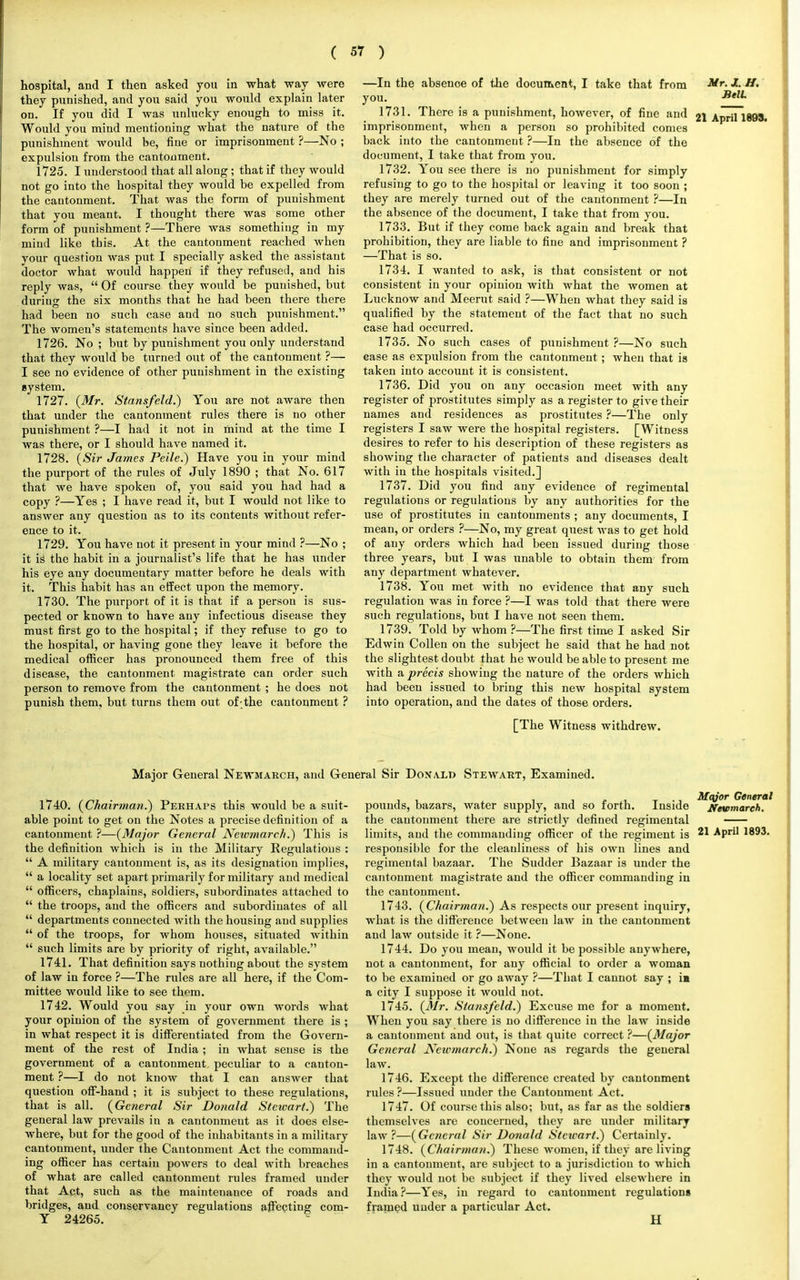 hospital, and I then asked you in what way were they punished, and you said you would explain later on. If you did I was unlucky enough to miss it. Would you mind mentioning what the nature of the punishment would be, fine or imprisonment ?—No ; expulsion from the cantonment. 1725. I understood that all along; that if they would not go into the hospital they would be expelled from the cantonment. That was the form of punishment that you meant. I thought there was some other form of punishment ?—There was something in my mind like this. At the cantonment reached when vour question was put I specially asked the assistant doctor what would happen if they refused, and his reply was,  Of course they would be punished, but during the six months that he had been there there had been no such case and no such punishment. The women's statements have since been added. 1726. No ; but by punishment you only understand that they would be turned out of the cantonment ?— I see no evidence of other punishment in the existing system. 1727. (Mr. Stansfeld.) You are not aware then that under the cantonment rules there is no other punishment ?—I had it not in mind at the time I was there, or I should have named it. 1728. (Sir James Peile.) Have you in your mind the purport of the rules of July 1890 ; that No. 617 that we have spoken of, you said you had had a copy ?—Yes ; I have read it, but I would not like to answer any question as to its contents without refer- ence to it. 1729. You have not it present in your mind ?—No ; it iS the habit in a journalist's life that he has under his eye any docximentary matter before he deals with it. This habit has an effect upon the memory. 1730. The purport of it is that if a person is sus- pected or known to have any infectious disease they must first go to the hospital; if they refuse to go to the hospital, or having gone they leave it before the medical officer has pronounced them free of this disease, the cantonment magistrate can order such person to remove from the cantonment ; he does not punish them, but turns them out of-the cantonment ? —In the absence of the document, I take that from •!r- Jfc H> you. SeU. 1731. There is a punishment, however, of fine and 21 April 1893. imprisonment, when a person so prohibited comes back into the cantonment ?—In the absence of the document, I take that from you. 1732. You see there is no punishment for simply refusing to go to the hospital or leaving it too soon ; they are merely turned out of the cantonment ?—In the absence of the document, I take that from you. 1733. But if they come back again and break that prohibition, they are liable to fine and imprisonment ? —That is so. 1734. I wanted to ask, is that consistent or not consistent in your opinion with what the women at Lucknow and Meerut said ?—When what they said is qualified by the statement of the fact that no such case had occurred. 1735. No such cases of punishment ?—No such ease as expulsion from the cantonment; when that is taken into account it is consistent. 1736. Did you on any occasion meet with any register of prostitutes simply as a register to give their names and residences as prostitutes ?—The only registers I saw were the hospital registers. [Witness desires to refer to his description of these registers as showing the character of patients and diseases dealt with in the hospitals visited.] 1737. Did you find any evidence of regimental regulations or regulations by any authorities for the use of prostitutes in cantonments ; any documents, I mean, or orders ?—No, my great quest was to get hold of any orders which had been issued during those three years, but I was unable to obtain them from any department whatever. 1738. You met with no evidence that any such regulation was in force ?—I was told that there were such regulations, but I have not seen them. 1739. Told by whom ?—The first time I asked Sir Edwin Collen on the subject he said that he had not the slightest doubt that he would be able to present me with a precis showing the nature of the orders which had been issued to bring this new hospital system into operation, and the dates of those orders. [The Witness withdrew. Major General Newmarch, and General Sir Donald Stewart, Examined. 1740. (Chairman.') Perhaps this would be a suit- able point to get on the Notes a precise definition of a cantonment ?—(Major General Newmareh.) This is the definition which is in the Military Regulations :  A military cantonment is, as its designation implies,  a locality set apart primarily for military and medical  officers, chaplains, soldiers, subordinates attached to  the troops, and the officers and subordinates of all  departments connected with the housing and supplies  of the troops, for whom houses, situated within  such limits are by priority of right, available. 1741. That definition says nothing about the system of law in force ?—The rules are all here, if the Com- mittee would like to see them. 1742. Would you say in your own words what your opinion of the system of government there is ; in what respect it is differentiated from the Govern- ment of the rest of India ; in what sense is the government of a cantonment peculiar to a canton- ment ?—I do not know that I can answer that question off-hand ; it is subject to these regulations, that is all. (General Sir Donald Stewart.) The general law prevails in a cantonment as it does else- where, but for the good of the inhabitants in a military cantonment, under the Cantonment Act the command- ing officer has certain powers to deal with breaches of what are called cantonment rules framed under that Act, such as the maintenance of roads and bridges, and conservancy regulations affecting com- Y 24265. pounds, bazars, water supply, and so forth. Inside the cantonment there are strictly defined regimental limits, and the commanding officer of the regiment is responsihle for the cleanliness of his own lines and regimental bazaar. The Sudder Bazaar is under the cantonment magistrate and the officer commanding in the cantonment. 1743. (Chairman.) As respects our present inquiry, what is the difference between law in the cantonment and law outside it ?—None. 1744. Do you mean, would it be possible anywhere, not a cantonment, for any official to order a woman to be examined or go away ?—That I cannot say ; in a city I suppose it would not. 1745. (Mr. Stansfeld.) Excuse me for a moment. When you say there is no difference in the law inside a cantonment and out, is that quite correct ?—(Major General Newmarch.) None as regards the general law. 1746. Except the difference created by cantonment rules ?—Issued under the Cantonment Act. 1747. Of course this also; but, as far as the soldiers themselves are concerned, they are under military law?—(General Sir Donald Stetcart.) Certainly. 1748. (Chairman.) These women, if they are living in a cantonment, are subject to a jurisdiction to which they would not be subject if they lived elsewhere in India ?—Yes, in regard to cantonment regulations framed under a particular Act. H Major General Newmarch. 21 April 1893.