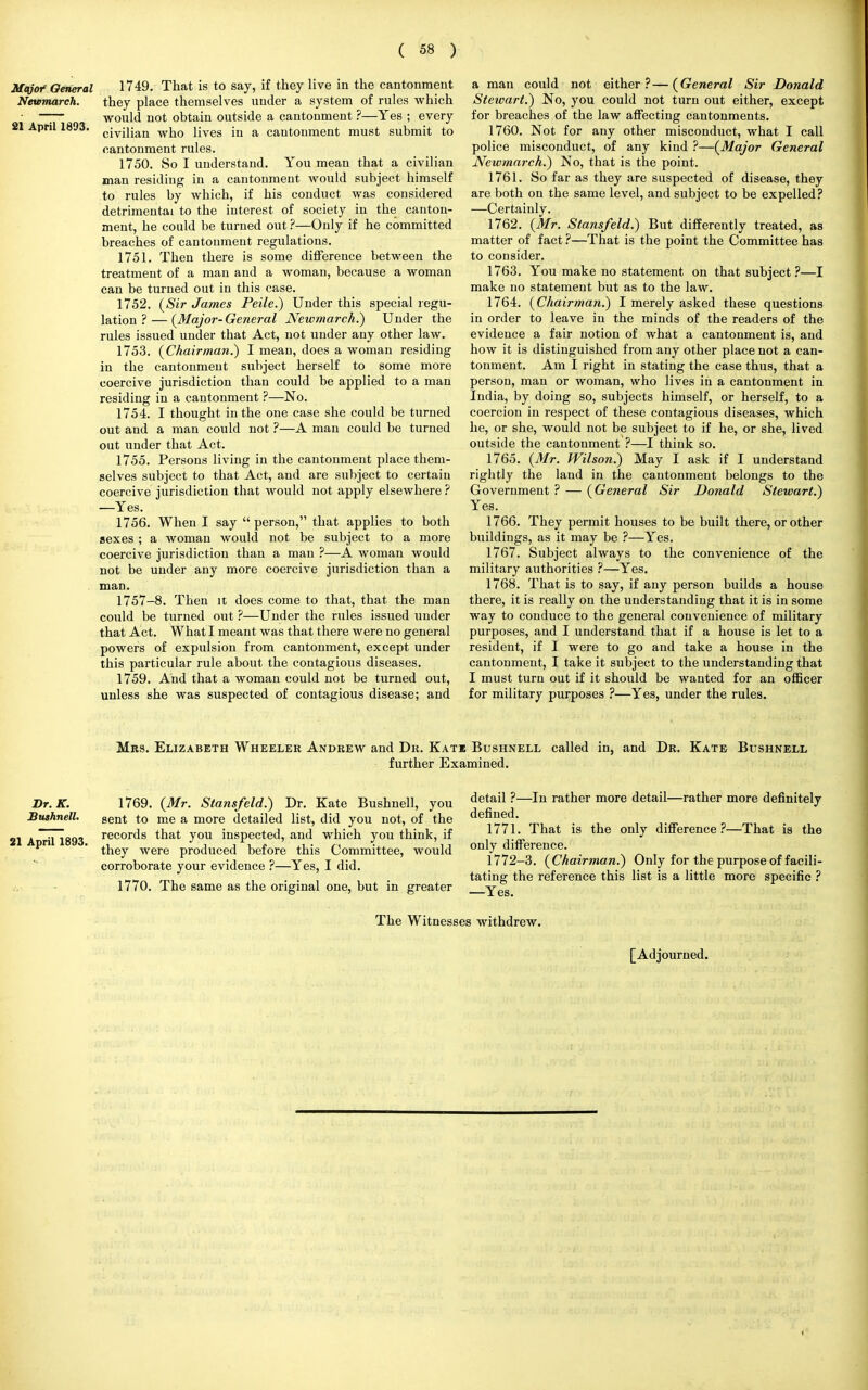 Major'General 1749. That is to say, if they live in the cantonment Newmareh. they place themselves under a system of rules which • —7~ would not obtain outside a cantonment ?—Yes ; every 21 April 1893. cjvjjjan wjjQ ijves m a cantonment must submit to cantonment rules. 1750. So I understand. You mean that a civilian man residing in a cantonment would subject himself to rules by which, if his conduct was considered detrimental to the interest of society in the canton- ment, he could be turned out ?—Only if he committed breaches of cantonment regulations. 1751. Then there is some difference between the treatment of a man and a woman, because a woman can be turned out in this case. 1752. (Sir James Peile.) Under this special regu- lation ?— (Major-General Newmareh.) Under the rules issued under that Act, not under any other law. 1753. (Chairman.) I mean, does a woman residing in the cantonment subject herself to some more coercive jurisdiction than could be applied to a man residing in a cantonment ?—No. 1754. I thought in the one case she could be turned out and a man could not ?—A man could be turned out under that Act. 1755. Persons living in the cantonment place them- selves subject to that Act, and are subject to certain coercive jurisdiction that would not apply elsewhere ? —Yes. 1756. When I say  person, that applies to both sexes ; a woman would not be subject to a more coercive jurisdiction than a man ?—A woman would not be under any more coercive jurisdiction than a man. 1757-8. Then it does come to that, that the man could be turned out ?—Under the rules issued under that Act. What I meant was that there were no general powers of expulsion from cantonment, except under this particular rule about the contagious diseases. 1759. And that a woman could not be turned out, unless she was suspected of contagious disease; and a man could not either?—(General Sir Donald Stewart.) No, you could not turn out either, except for breaches of the law affecting cantonments. 1760. Not for any other misconduct, what I call police misconduct, of any kind ?—(Major General Newmareh.) No, that is the point. 1761. So far as they are suspected of disease, they are both on the same level, and subject to be expelled? —Certainly. 1762. (Mr. Stansfeld.) But differently treated, as matter of fact ?—That is the point the Committee has to consider. 1763. You make no statement on that subject ?—I make no statement but as to the law. 1764. (Chairman.) I merely asked these questions in order to leave in the minds of the readers of the evidence a fair notion of what a cantonment is, and how it is distinguished from any other place not a can- tonment. Am I right in stating the case thus, that a person, man or woman, who lives in a cantonment in India, by doing so, subjects himself, or herself, to a coercion in respect of these contagious diseases, which he, or she, would not be subject to if he, or she, lived outside the cantonment ?—I think so. 1765. (Mr. Wilson.) May I ask if I understand rightly the land in the cantonment belongs to the Government ? — (General Sir Donald Stewart.) Yes. 1766. They permit houses to be built there, or other buildings, as it may be ?—Yes. 1767. Subject always to the convenience of the military authorities ?—Yes. 1768. That is to say, if any person builds a house there, it is really on the understanding that it is in some way to conduce to the general convenience of military purposes, and I understand that if a house is let to a resident, if I were to go and take a house in the cantonment, I take it subject to the understanding that I must turn out if it should be wanted for an officer for military purposes ?—Yes, under the rules. Mrs. Elizabeth Wheeler Andrew and Dr. Kats Bushnell further Examined. called in, and Dr. Kate Bushnell Dr.K. Bushnell. 21 April 1893. 1769. (Mr. Stansfeld.) Dr. Kate Bushnell, you sent to me a more detailed list, did you not, of the records that you inspected, and which you think, if they were produced before this Committee, would corroborate your evidence ?—Yes, I did. 1770. The same as the original one, but in greater detail ?—In rather more detail—rather more definitely defined. 1771. That is the only difference?—That is the only difference. 1772-3. (Chairman.) Only for the purpose of facili- tating the reference this list is a little more specific ? —Yes. The Witnesses withdrew. [Adjourned.