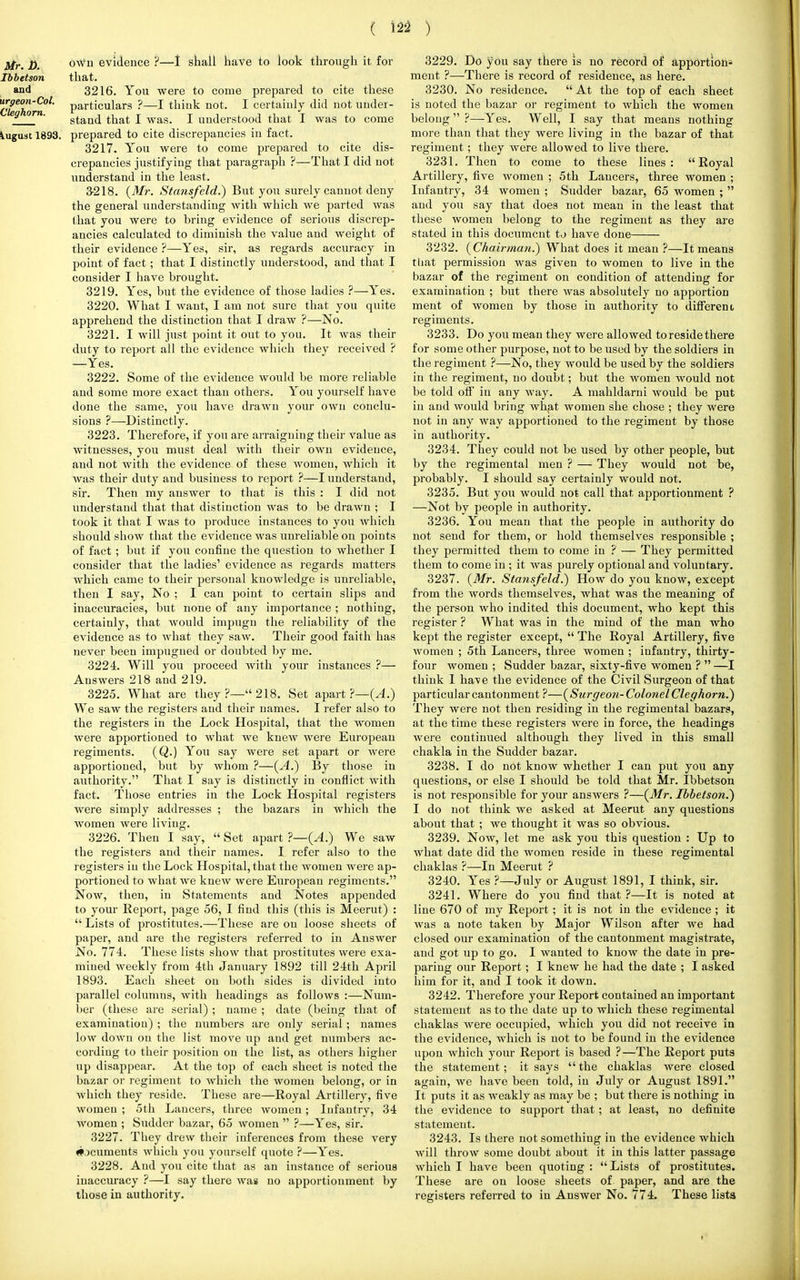 ( 12* ) Mr. D. oavu evidence ?—I shall have to look through it for Ibbetson that. and 3216. You were to come prepared to cite these tile ho**1' Particulars ?—1 tbiuk not- 1 certainly did not under- g °rn' stand that I was. I understood that I was to come August 1893. prepared to cite discrepancies in fact. 3217. You were to come prepared to cite dis- crepancies justifying that paragraph ?—That I did not understand in the least. 3-218. (Mr. Stansfeld.) But you surely cannot deny the general understanding with which we parted was that you were to bring evidence of serious discrep- ancies calculated to diminish the value and weight of their evidence ?—Yes, sir, as regards accuracy in point of fact; that I distinctly understood, and that I consider I have brought. 3219. Yes, but the evidence of those ladies ?—Yes. 3220. What I want, I am not sure that you quite apprehend the distinction that I draw ?—No. 3221. I will just point it out to you. It was their duty to report all the evidence which they received ? —Yes. 3222. Some of the evidence would be more reliable and some more exact than others. You yourself have done the same, you have drawn your own conclu- sions ?—Distinctly. 3223. Therefore, if you are arraigning their value as witnesses, you must deal with their own evidence, and not with the evidence of these Avomeu, which it was their duty and business to report ?—I understand, sir. Then my answer to that is this : I did not understand that that distinction was to be drawn ; I took it that I was to produce instances to you which should show that the evidence was unreliable on points of fact ; but if you confine the question to whether I consider that the ladies' evidence as regards matters which came to their personal knowledge is unreliable, then I say, No ; I can point to certain slips and inaccuracies, but none of any importance ; nothing, certainly, that would impugn the reliability of the evidence as to what they saw. Their good faith has never been impugned or doubted by me. 3224. Will you proceed with your instances ?— Answers 218 and 219. 3225. What are they ?— 218. Set apart ?—{A.) We saw the registers and their names. I refer also to the registers in the Lock Hospital, that the women were apportioned to what we knew were European regiments. (Q.) You say were set apart or were apportioned, but by whom ?—(A.) By those in authority. That I say is distinctly in conflict with fact. Those entries in the Lock Hospital registers were simply addresses ; the bazars in which the women were living. 3226. Then I say,  Set apart ?—(A.) We saw the registers and their names. I refer also to the registers in the Lock Hospital, that the women were ap- portioned to what we knew were European regiments. Now, then, in Statements and Notes appended to your Report, page 56, I find this (this is Meerut) :  Lists of prostitutes.—These are on loose sheets of paper, and are the registers referred to in Answer No. 774. These lists show that prostitutes were exa- mined weekly from 4th January 1892 till 24th April 1893. Each sheet on both sides is divided into parallel columns, with headings as follows :—Num- ber (these are serial) ; name ; date (being that of examination) ; the numbers are only serial; names low down on the list move up and get numbers ac- cording to their position on the list, as others higher up disappear. At the top of each sheet is noted the bazar or regiment to which the women belong, or in which they reside. These are—Royal Artillery, five women ; 5th Lancers, three women; Infantry, 34 women ; Suddcr bazar, 65 women  ?—Yes, sir. 3227. They drew their inferences from these very #jcumeuts which you yourself quote ?—Yes. 3228. And you cite that as an instance of serious inaccuracy ?—I say there was no apportionment by those in authority. 3229. Do you say there is no record of apportion* ment ?—There is record of residence, as here. 3230. No residence.  At the top of each sheet is noted the bazar or regiment to which the women belong ?—-Yes. Well, I say that means nothing more than that they were living in the bazar of that regiment ; they were allowed to live there. 3231. Then to come to these lines: Royal Artillery, five women ; 5th Lancers, three women ; Infantry, 34 women ; Sudder bazar, 65 women ;  and you say that does not mean in the least that these women belong to the regiment as they are stated in this document to have done 3232. (Chairman.) What does it mean ?—It means that permission was given to women to live in the bazar of the regiment on condition of attending for examination ; but there was absolutely no apportion ment of women by those in authority to different regiments. 3233. Do you mean they were allowed to reside there for some other purpose, not to be used by the soldiers in the regiment ?—No, they would be used by the soldiers in the regiment, no doubt; but the women would not be told off in any way. A mahldarni would be put in and would bring what women she chose ; they were not in any way apportioned to the regiment by those in authority. 3234. They could not be used by other people, but by the regimental men ? — They would not be, probably. I should say certainly would not. 3235. But you would not call that apportionment ? —Not by people in authority. 3236. You mean that the people in authority do not send for them, or hold themselves responsible ; they permitted them to come in ? — They permitted them to come in ; it was purely optional and voluntary. 3237. (Mr. Stansfeld.) How do you know, except from the words themselves, what was the meaning of the person who indited this document, who kept this register ? What was in the mind of the man who kept the register except,  The Royal Artillery, five women ; 5th Lancers, three women ; infantry, thirty- four women ; Sudder bazar, sixty-five women ?  —I think I ha^e the evidence of the Civil Surgeon of that particular cantonment ?—(Surgeon- Colonel Cleghorn.) They were not then residing in the regimental bazars, at the time these registers were in force, the headings were continued although they lived in this small chakla in the Sudder bazar. 3238. I do not know whether I can put you any questions, or else I should be told that Mr. Ibbetson is not responsible for your answers ?—(Mr. Ibbetson.) I do not think we asked at Meerut any questions about that ; we thought it was so obvious. 3239. Now, let me ask you this question : Up to Avhat date did the women reside in these regimental chaklas ?—In Meerut ? 3240. Yes ?—July or August 1891, I think, sir. 3241. Where do you find that ?—It is noted at line 670 of my Report; it is not in the evidence ; it was a note taken by Major Wilson after we had closed our examination of the cantonment magistrate, and got up to go. I wanted to know the date in pre- paring our Report; I knew he had the date ; I asked him for it, and I took it down. 3242. Therefore your Report contained an important statement as to the date up to which these regimental chaklas were occupied, which you did not receive in the evidence, which is not to be found in the evidence upon which your Report is based ?—The Report puts the statement; it says the chaklas were closed again, Ave have been told, in July or August 1891. It puts it as weakly as may be ; but there is nothing in the evidence to support that; at least, no definite statement. 3243. Is there not something in the evidence which will throAV some doubt about it in this latter passage Avhich I have been quoting : Lists of prostitutes. These are on loose sheets of paper, and are the registers referred to in AnsAver No. 774. These lists i