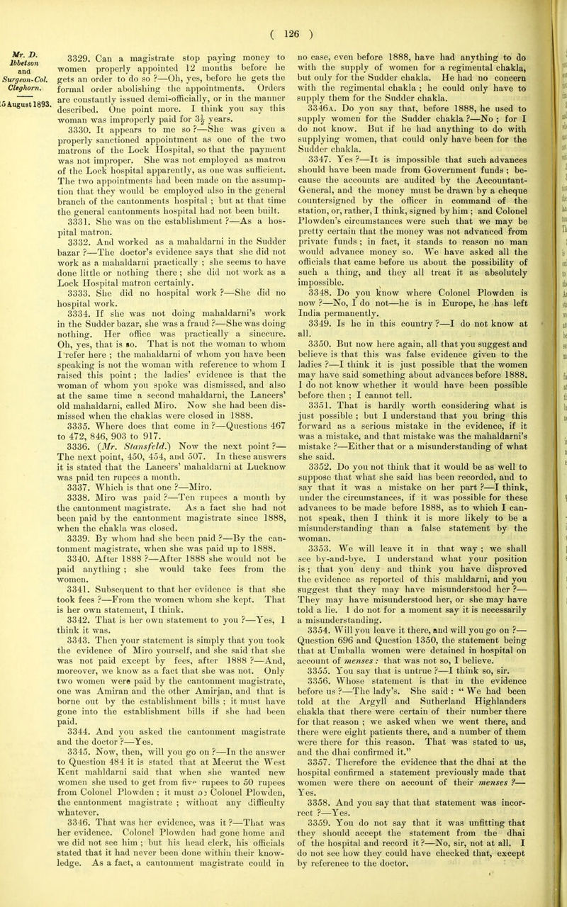 Mr. D. lbbetson and Surgeon-Col. Cleghorn. 5 August 1893. 3329. Can a magistrate stop paying money to women properly appointed 12 months before he gets an order to do so ?—Oh, yes, before he gets the formal order abolishing the appointments. Orders are constantly issued demi-officially, or in the manner described. One point more. I think you say this woman was improperly paid for 3^ years. 3330. It appears to me so ?—She was given a properly sanctioned appointment as one of the two matrons of the Lock Hospital, so that the payment was not improper. She was not employed as matrou of the Lock hospital apparently, as one was sufficient. The two appointments had been made on the assump- tion that they would be employed also in the general branch of the cantonments hospital ; but at that time the general cantonments hospital had not been built. 3331. She was on the establishment ?—As a hos- pital matron. 3332. And worked as a mahaldarni in the Sudder bazar ?—The doctor's evidence says that she did not work as a mahaldarni practically ; she seems to have done little or nothing there ; she did not work as a Lock Hospital matron certainly. 3333. She did no hospital work ?—She did no hospital work. 3334. If she was not doing mahaldarni's work in the Sudder bazar, she was a fraud ?—She was doing nothing. Her office was practically a sinecure. Oh, yes, that is so. That is not the woman to whom I refer here ; the mahaldarni of whom you have been speaking is not the woman with reference to whom I raised this point ; the ladies' evidence is that the woman of whom you spoke was dismissed, and also at the same time a second mahaldarni, the Lancers' old mahaldarni, called Miro. Now she had been dis- missed when the chaklas were closed in 1888. 3335. Where does that come in ?—Questions 467 to 472, 846, 903 to 917. 3336. {Mr. Stansfeld.) Now the next point ?— The next point, 450, 454, and 507. In these answers it is stated that the Lancers' mahaldarni at Lucknow was paid ten rupees a month. 3337. Which is that one ?—Miro. 3338. Miro was paid ?—Ten rupees a month by the cantonment magistrate. As a fact she had not been paid by the cantonment magistrate since 1888, when the chakla was closed. 3339. By whom had she been paid ?—By the can- tonment magistrate, when she was paid up to 1888. 3340. After 1888 ?—After 1888 she would not be paid anything ; she would take fees from the women. 3341. Subsequent to that her evidence is that she took fees ?—From the women whom she kept. That is her own statement, I think. 3342. That is her own statement to you ?—Yes, 1 think it was. 3343. Then your statement is simply that you took the evidence of Miro yourself, and she said that she was not paid except by fees, after 1888 ?—And, moreover, we know as a fact that she was not. Only two women were paid by the cantonment magistrate, one was Amiran and the other Amirjan, and that is borne out by the establishment bills ; it must have gone into the establishment bills if she had been paid. 3344. And you asked the cantonment magistrate and the doctor ?—Yes. 3345. Now, then, will you go on ?—In the answer to Question 484 it is stated that at Meerut the West Kent mahldarni said that when she wanted new women she used to get from fiv» rupees to 50 rupees from Colonel Plowden ; it must 0 3 Colonel Plowden, the cantonment magistrate ; without any difficulty whatever. 3346. That was her evidence, was it ?—That was her evidence. Colonel Plowden had gone home and we did not see him ; but his head clerk, his officials stated that it had never been done within their know- ledge. As a fact, a cantonment magistrate could in no case, even before 1888, have had anything to do with the supply of women for a regimental chakla, but only for the Sudder chakla. He had no concern with the regimental chakla ; he could only have to supply them for the Sudder chakla. 3346a. Do you say that, before 1888, he used to supply women for the Sudder chakla ?—No ; for I do not know. But if he had anything to do with supplying women, that could only have been for the Sudder chakla. 3347. Yes ?—It is impossible that such advances should have been made from Government funds ; be- cause the accounts are audited by the Accountant- General, and the money must be drawn by a cheque countersigned by the officer in command of the station, or, rather, I think, signed by him ; and Colonel Plowden's circumstances were such that we may be pretty certain that the money was not advanced from private funds ; in fact, it stands to reason no man would advance money so. We have asked all the officials that came before us about the possibility of such a thing, and they all treat it as absolutely impossible. 3348. Do you know where Colonel Plowden is now ?—No, I do not—he is in Europe, he has left India permanently. 3349. Is he in this country?—I do not know at all. 3350. But now here again, all that you suggest and believe is that this was false evidence given to the ladies ?—I think it is just possible that the women may have said something about advances before 1888. I do not know whether it would have been possible before then ; I cannot tell. 3351. That is hardly worth considering what is just possible ; but I understand that you bring this forward as a serious mistake in the evidence, if it was a mistake, and that mistake was the mahaldarni's mistake ?—Either that or a misunderstanding of what she said. 3352. Do you not think that it would be as well to suppose that what she said has been recorded, and to say that it was a mistake on her part ?—I think, under the circumstances, if it was possible for these advances to be made before 1888, as to which I can- not speak, then I think it is more likely to be a misunderstanding than a false statement by the woman. 3353. We will leave it in that way ; we shall see by-and-bye. I understand Avhat your position is; that you deny and think you have disproved the evidence as reported of this mahldarni, and you suggest that they may have misunderstood her ?— They may have misunderstood her, or she may have told a lie. 1 do not for a moment say it is necessarily a misunderstanding. 3354. Will you leave it there, and will you go on ?— Question 696 and Question 1350, the statement being that at Umballa women were detained in hospital on account of menses: that was not so, I believe. 3355. You say that is untrue ?—I think so, sir. 3356. Whose statement is that in the evidence before us ?—The lady's. She said :  We had been told at the Argyll and Sutherland Highlanders chakla that there were certain of their number there for that reason ; we asked when we went there, and there were eight patients there, and a number of them were there for this reason. That was stated to us, and the dhai confirmed it. 3357. Therefore the evidence that the dhai at the hospital confirmed a statement previously made that women were there on account of their menses ?— Yes. 3358. And you say that that statement was incor- rect ?—Yes. 3359. You do not say that it was unfitting that they should accept the statement from the dhai of the hospital and record it ?—No, sir, not at all. I do not see how they could have checked that, except by reference to the doctor.