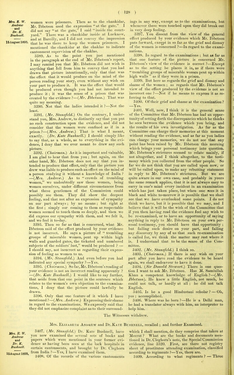 Mrs. E. W. Andrew and Dr. K. Bushnell. 15 August 1893 women were prisoners. Then as to the chaukidar, Mr. Ibbetson used the expression  at the gate. I did not say  at the gate, I said  inside the court- yard. There was a chaukidar inside at LucknoAV, and at Bareilly, and I did not convey the impression that he was there to keep the women prisoners. I mentioned the chaukidar at the chaklas to indicate cantonment supervision of the chaklas. 3389. As to the point you just mentioned in the paragraph at the end of Mr. Ibbetson's report, I may remind you that Mr. Ibbetson did not wish in anything that fell from him to convey that you had drawn that picture intentionally, only that that was the effect that it would produce on the mind of the person reading your story, even without any wish on your part to produce it. It was the effect that would be produced even though you had not intended to produce it ; it was the sense of a prison that was created by the evidence ?—(Mr. Ibbetson.) That was quite my meaning. 3390. Not that the ladies intended it ?—Not the least. 3391. (Mr. Stansfeld.) On the contrary, I under- stand you, Mrs. Andrew, to distinctly say that you put no such coustruction upon the evidence, and did not consider that the women were confined as if in a prison ?—(Mrs. Andrew.) That is what I meant, exactly. (Dr. Kate Bushnell.) I should simply like to say that, as a whole, as to everything in the evi- dence, I deny that we ever meant to draw any such picture. 3392. (Chairman.) As it is important and valuable, I am glad to hear that from you ; but again, on the other hand, Mr. Ibbetson does not say that you in- tended to produce that effect, only that the picture you drew was liable to produce such an effect on the mind of a person studying it without a knowledge of India ? —(Mrs. Andrew.) As to  crowds of trembling women, we undoubtedly saw those women, beiug women ourselves, under different circumstances from what these gentlemen of the Commission could possibly see them. They did show the deepest feeliug, aud that not after an expression of sympathy on our part always; by no means ; but right at the first ; simply our coming to them as respectable women seemed to touch them so deeply, and then we did express our sympathy with them, aud we felt it, and we feel it to-day. 3393. Then so far as that is concerned, what Mr. Ibbetson said of the effect produced by your evidence is not incorrect. He says a picture of  trembling groups of miserable women, pent up within high walls aud guarded gates, the ticketed and numbered subjects of the soldiers' lust, would be produced ? — I should say, not incorrect as regarding their expres- sion of feeling as women to us. 3394. (Mr. Stansfeld.) And even before you had indicated auy special sympathy ?—Yes. 3395. (Chairman.) So far, Mr. Ibbetson's reading of your evidence is not an incorrect reading apparently ? —(Dr. Kate Bushnell.) I would like to say further, that aside from that one point in the sentence which relates to the women's own objection to the examina- tions, I deny that the picture could lawfully be drawn. 3396. Only that one feature of it which I have mentioned ?—(Mrs. Andrew.) Expressing their shame in regard to the examinations. We expressly said that they did not emphasize complaint as to their surround- ings in any way, except as to the examinations, but whenever these were touched upon they did break out in very deep feeliug. 3397. You dissent from the view of the general effect produced by your evidence ■which Mr. Ibbetson puts forward, except in so far as the grief and dismay of the women is concerned ?—In regard to the exami- nations. 3398. In regard to the examinations ; but as far as that one feature of the picture is concerned Mr. Ibbetson's view of the evidence is correct ?—Except as to the setting he places it in, as if there were  trembling groups of miserable women pent up within high walls  as if they were in a prison. 3399. But here as regards the grief and dismay and shame of the women ; as regards that Mr. Ibbetson's view of the effect produced by the evidence is not an incorrect one ?—Not if he means to express it as re- ferring to that. 3400. Of their grief and shame at the examination ? —Yes. 3401. Well, now, I think it is the general sense of the Committee that Mr. Ibbetson has had an oppor- tunity of setting forth the discrepancies which he thinks he sees between the evidence which you bring, and the results of his own investigation. As far as the Committee can charge their memories at this moment without reading the evidence, and as far as you ladies can charge your memories, we do not see that any point has been raised by Mr. Ibbetson this morning which brings your personal testimony into question. Mr. Ibbetson's strictures seemed to relate mainly, if not altogether, and I think altogether, to the testi- mony which you collected from the other people. So far we do not think that you are called upon now, or will be called upon, to make any rebutting statement in reply to Mr. Ibbetson's strictures. But we are quite aware in our own case, and probably in yours the same remark applies, that it is not always easy to carry in one's mind every incident in an examination which has just taken place, but when one sees it in black and white to-morrow it is possible that we shall see that we have overlooked some points. I do not think we have, but it is possible that we may, aud I believe that it will be the wish of the Committee that if you then having read the evidence feel any wish to be re-examined, or to have an opportunity of saying anything in reply to Mr. Ibbetson on your own per- sonal testimony, you should have that opportunity ; but failing such desire on your part, and failing any discovery by any of us that such re-examination is called for, we think the matter may rest where it is. I understand that to be the sense of the Com- mittee. 3402. (Mr. Stansfeld.) I think so. 3403. (Chairman.) If there is any wish on your part after you have read the evidence to be heard again, we shall endeavour to have it done. 3404. (Sir Donald Stewart.) There is one ques- tion I want to ask Mr. Ibbetson. Has M. Samiullah Khan a competent knowledge of English ?—(Mr. Ibbetson). He knew a little English, not much, he could not talk, or hardly at all ; he did not talk English. 3405. Is he a good Hindustani scholar ? — Oh, yes ; accomplished. 3406. Where was he born ?—He is a Delhi man, he had a translator ahvays with him, an interpreter to help him. The Witnesses withdrew. Mrs. E. W. Andrew and Dr. K. Bushnell. 15Aupust 1893. Mrs. Elizabeth Andrew and Dr. Kate Bcshnell, recalled ; and further Examined. 3407. (Mr. Stansfeld.) Dr. Kate Bushnell, have you now examined the several sets of books and papers which were mentioned in your former evi- dence as having been seen at the lock hospitals in certain cautonmeuts, and brought by Dr. Cleghorn from India ?—Yes, I have examined them. 3408. Of the records of the various cantonments which I shall mention, do they comprise that taken at Meerut ? What are the books and documents men- tioned in Dr. Cleghorn's note, the Special Commission evidence, line 3320. First, are there not registry sheet of prostitutes attending examination, classified according to regiments ?—Yes, there are. 3409. According to what regiments ? — Three