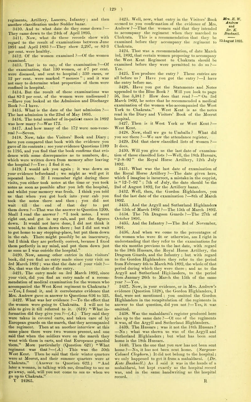 regimeuts, Artillery, Lancers, Infantry ; aud then another classification under Sudder bazar. 3410. Aud to what date do they come down ?— They came down to the 24th of April 1893. 3411. Now, what do these records show with regard to the result of examinations between June 1891 and April 1893 ?—They show 2,297, or 83*3 per cent, were healthy. 3412. Of the women examiued ?—Of the women examined. 3413. That is to say, of the examination ?—Of the examination, that 130 women, or 4*7 per cent, were diseased, aud sent to hospital ; 330 cases, or 12 per cent, were marked  menses  ; and it was not easy to determine what proportion of them were confined in hospital. 3414. But the result of these examinations was that 83-3 per cent, of the women were uudiseased ? —Have you looked at the Admission and Discharge Book ?—I have. 3415. What is the date of the last admission ?— The last admissiou is the 22nd of May 1893. 3416. The total number of in-patie»t cases in 1892 was how many ?—Was 172. 3417. Aud how many of the 172 were non-vene- real ?—Seven. 3418. Now, take the Visitors' Book and Diary ; have you compared that book with the evidence you gave of its contents ; see your evidence Questions 1189 to 1195, and you find that the book confirms that evi- dence with some discrepancies as to numbers, &c, which were written down from memory after leaving the hospital ?—Yes ; I find it so. 3419. I would ask you again ; it was down on your evidence beforehand ; we might as well get it repeated here. If I remember right duriug these visits, you either took notes at the time or you took notes as soon as possible after you left the hospital, and whilst your memory was fresh. I think you told us that when you got back into your cab you took the uotes there aud then ; you did not wait till the end of that day to put them down ?—That was the answer to Question 1209. Shall I read the answer? I took notes. I went right out, and got in my cab, aud put the figures down. It would not have done, I did not think it would, to take them dowu there ; but I did not wait to get home to my stopping-place, but put them down in the cab. There might possibly be an inaccuracy, but I think they are perfect!) correct, because I fixed them perfectly in my mind, and put them down just as soon as I was outside the hospital. 3420. Now, among other entries in this visitors' book, did you find an entry made siuce your visit on 3rd March 1892 ; was that the date of your visit ?— No, that was the date of the entry. 3421. The eutry made on 3rd March 1892, since your visit, did you find an entry made of a recom- mendation of medical examination foi the women who accompanied the West Kent regiment to Chakratta ? —Yes, I found it, and it corroborates evidence that Mrs. Andrew gave m answer to Questions 616 to 323. 3422. What was her evidence ?—To the effect that tbe women were going to Chakratta. I will not be able to give it till referred to it. (619)  What in- formation did they give you ?—(A.) They said they were taken in cohered carts, aud taken care of by European guards on the march, that they accompanied the regiment. Then at an another iuterview at this same place there were two women present, and one said that when the soldiers were ou the march they went with them in carts, and that Europeans guarded them. More particularly (Question 621) What regiment was that ?—(A.) This was the 50th West Kent. Then he said that their winter quarters were at Meerut, and their summer quarters were at Chakrata. (Answer to Question 622.) And later a woman, in talking with me, dreading to see us go away, said, will you not come to see us when we go up to Chakrata. Y 24265. 3423. Well, now, what entry in the Visitors' Book Mrt- E- W. seemed to you confirmation of the evidence of Mrs. Andrem Andrew ?—That the womeu said that they inteuded j)r K to accompauy the regiment when they marched to Bunhnell. Chakrata. This is a recommendation that they be examined before they accompany the regiment to ,5Au&U8t 1893. Chakrata. 3424. That was a recommendation, of date March 3rd, 1892, that certain womeu proposing to accompany the West Kent Regiment to Chakrata should be examined before they were permitted to do so ?— Fes. 3425. You produce the eutry ? These entries are all before us ? Have you got the eutry ?—I have the entry before me. 3426. Have you got the Statements and Notes appended to the Blue Book ? Will you look to page 56, Hue 3,381? How does that read ?— On 3rd March 1892, he notes that he recommended a medical examination of the Avomeu who accompanied the West York to Chakrata. West Kent is as the notes read in the Diary and Visitors' Book of the Meerut hospital. 3427. Then is it West York or West Kent ?— West Kent. 3428. Now, shall we go to Umballa ? What did you see thero ?—We saw the attendance register. 3429. Did that show classified lists of womeu ?— It does. 3430. Will you give us the last date of examina- tion of those classified lists ?—Well, the 18th Hussars, 2-8-92 the Royal Horse Artillery, 12th July 1892. 3431. What was the last date of examination of the Royal Horse Artillery ?—The date given here, which I imagine is incorrect, a mistake in the copyist, is  12-7-92  ; 7th of July, the date should be the 2nd of August 1892, for the Artillery bazar. 3432. Well, then, the Gordon Highlanders, you find the last date of the examination ?—8th of March 1892. 3433. And the Argyll and Sutherland Highlanders the 15th of March 1892 ?—The 15th of March 1892. 3434. The 7th Dragoon Guards ?—The 27th of October 1891. 3435. And the Infantry ?—The 3rd of November, 1891. 3436. And when we come to the percentages of the women who were fit or otherwise, am I right in understanding that they refer to the examinations for the six months previous to (he last date, with regard to the 18th Hussars, the Royal Horse Artillery, the Dragoon Guards, aud the Infantry ; but with regard to the Gordon Highlanders they refer to the period from February 4th to March 8th 1892, the whole of that period during which they were there ; and as to the Argyll aud Sutherland Highlanders, to the period from January 26th to March the 15th of the same year ?—Yes. 3437. Now, in your evidence, or in Mrs. Andrew's evidence (Question 1328), the Gordon Highlanders, I find, were not mentioned ; you omitted the Gordon Highlanders in tue recapitulation of the regimeuts iu answer to that question, did you uot ?—Yes, it was omitted. 3438. Was the mahaldarni's register produced here also up to the same date ?—Of one of the regiments it was, of the Argyll and Sutherland Highlanders. 3439. The Hussars ; was it not the 18th Hussars ? —No ; what was shown us was of the Argyll and Sutherland Highlanders ; but what has been sent home is the 18th Hussars. 3440. Then the one that you saw has not been sent home ?—No, it has not been seut home. (Surgco?i- Colonel Cleghorn.) It did uot belong to the hospital ; we only happened to get it from a mahaldarni. {Dr. Kate Bushuell.) As i said it was in the hands of a mahaldarni, but kept exactly as the hospital record was, aud in the same handwriting as the hospital record. R