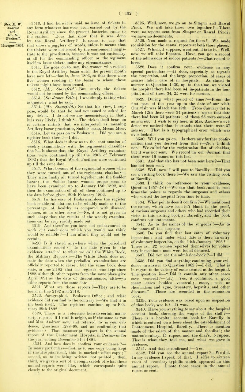 Mrs. E. W. 3510. I fiiid here it is said, no issue of tickets in Andrew any form whatever has ever been carried out by the and Royal Artillery since the present batteries came to Bushntll tlle stat^on' -Does tuat snow tnat it was done us ' by the Royal Artillery ?—It seems to me that 15Augustl893. that shows a jugglery of words, unless it means that the tickets were not issued by the cantonment magis- trate to the prostitutes, because it was not customary at all for the commanding officer or the regiment itself to issue tickets under any circumstances. 3511. He goes onto say, five women who resided in the Royal Artillery bazar until the present month have now left—that is, June 1893, so that there were five women residing in the bazar to whom these tickets might have been issued. 3512. (Mr. Stansfeld.) But surely the tickets would not be issued by the commanding officer. 3513. (Sir James Peile.) I was simply taking what is quoted ; what he said. 3514. (Mr. Stansfeld.) So that his view, I sup- pose, would be that he had not issued or asked for any ticket. I do not see any inconsistency in that ; it is very likely, I think ?—The ticket itself bears on it certain initials that we interpreted as meaning Artillery bazar prostitutes, Sudder bazar, Meean Meer. 3515. Let us pass on to Peshawur. Did you see a register book there ?—I did. 3516. What dogs it show as to the continuation of weekly examinations with the regimental classifica- tion ?—It shows that the Royal Artillery examina- tions were continued up till the 29th of February 1892 ; that the Royal Welsh Fusiliers were continued up till the same date. 3517. What became of the regimental women when they were turned out of the regimental chaklas ?— They were finally all turned together into the Sudder bazar; the Sudder bazar women proper seem to have been examined up to January 18th 1892, and then the examination of all of them continued up to the date before given, 29th February 1892. 3518. In this case of Peshawur, does the register book enable calculations to be reliably made as to the percentage of healthy as compared with diseased Avomen, as in other cases ?—No, it is not given in such shape that the results of the weekly examina- tions can be very readily made out. 3519. And therefore you have not endeavoured to work out conclusions which you would not think would be reliable ?—I am afraid they Avould not be certain. 3520. Is it stated anywhere when the periodical examinations ceased ? Is the date given in the evidence attached to what we call the White Book, the Military Reports ?—The White Book does not state the date when the periodical examinations are officially reported to cease ; but the same book does state, in line 2,182 that no register was kept since 1888, although other reports from the same place give April 1891 as the date of discontinuance, although other reports from the same date 3521. What are those reports ?—They are to be found in line 2182 and 2318. 3522. Paragraph 4. Peshawur Office ; and what evideuce did you find to the contrary ?—We find it in the book itself. The registers continue up to Feb- ruary 29th 1892. 3523. There is a reference here to certain manu- script reports, if I read it aright, as if the same as you and Mrs. Andrew saw, and referred to in your evi- dence, Questions 1288-98, and as confirming that evidence ?—That manuscript report is the annual report of the Cantonment Hospital in Peshawur for the year ending December 31st 1891. 3524. And how does it confirm your evidence ?— In many particulars—first, as to one copy being kept in the Hospital itself, this is marked  office copy ;  second, as to its being written, not printed ; then, third, we gave a sort of a rough sketch of what these annual reports were like, which corresponds quite closely to the original document. 3525. Well, now, we go on to Sitapur and Rawal Pindi. We will take those two together ?—There were no reports sent from Sitapur or Rawal Pindi ; we have no documeuts. 3526. You made a request for them ?—We made requisition for the annual reports at both those places. 3527. Which, I suppose, went out, I take it. Well, now, we will take Benares. Have you got a record of the admissions of indoor patients ?—That record is here. 3528. Does it confirm your evidence in any special particulars ?—It does, especially as regards the proportion, and the large proportion, of cases of menses taken care of in hospitals. As stated in answer to Question 1430, up to the time we visited the hospital there had been 34 in-patients in the hos- pital, and of those 34, 25 were for menses. 3529. During what period of time ?—From the first part of the year up to the date of our visit. Our visit was March the 12th. From January 1st to March 12th there were 34 patients ; up to that date there had been 34 patients ; of these 25 were entered as menses. I wish to say here, in Mrs. Andrew's evi- dence we noticed that it stands that there were 37 menses. That is a typographical error which was over-looked. 3530. Will you go on. Is there any further confir- mation that you derived from that ?—No ; I think not. We called for the registration list of chaklas, but it was not sent. We record in our Journal that there were 16 names on this list. 3531. And that also has not been sent here ?—That has not been sent. 3532. Well, now, I will pass to Bareilly. Did you see a visiting book there ?—We saw the visiting book at Bareilly. 3533. I think on reference to your evidence, Question 1357—58 ?—We saw that book, and it con- firms the points as regards the surgeons and others who visited the hospital from time to time. 3534. What points does it confirm ?—We mentioned the names, which have been left blank in the proof, of various surgeons and others who had recorded their visits in this visiting book at Bareilly, and the book confirms our statements. 3545. As to the names of the surgeons ?—As to the names of the surgeons. 3536. Do you find that last entry of voluntary inspection ; and under what date is there an entry of voluntary inspection, on the 14th January, 1893 ?— There is ; 22 women reported themselves for volun- tary inspection ; none were fouud diseased. 3537. Did you see the admission-book ?—I did. 3538. Did you find anything confirming your evi- dence in answer to Question 1362 ?—I did. That is in regard to the variety of cases treated at the hospital. The question is— Did it contain any other cases save venereal ?—(A.) Yes, it contained a good many cases besides venereal ; cases, such as rheumatism and ague, dysentery, hepatitis, and other diseases. Those are recorded in the admission book. 3539. Your evidence was based upon an inspection of that book, was it ?—It was. 3540. Have you anything to say about the hospital account book, showing the wages of the staff' ?— There is a hospital account book for Bareilly in which is entered on a loose sheet the establishment of Cantonment Hospital, Bareilly. There is mention made of the salary of the matron and the dhai ; the matron's salary, 15 rupees, and the dhai's, 5 rupees. That is what they told me, and what we gave in evidence. 3541. And that is confirmed ?—Yes. 3542. Did you see the annual report ?—We did. In my evidence I speak of that. I refer to sixteen cases of secondary syphilis which appeared in this annual report. I note those cases in the annual report as sent.