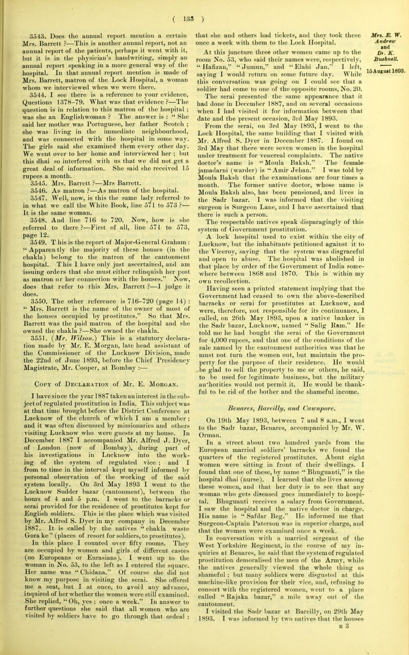 3543. Does the annual report mention a certain Mrs. Barrett ?—This is another annual report, not an annual report of the patients, perhaps it went with it, but it is in the physician's handwriting, simply an annual report speaking in a more general way of the hospital. In that aunual report mention is made of Mrs. Barrett, matron of the Lock Hospital, a woman whom we interviewed when we were there. 3544. I see there is a reference to your evidence, Questions 1378-79. What was that evidence ?—The question is in relation to this matron of the hospital ; was she an Englishwoman ? The answer is :  She said her mother was Portuguese, her father Scotch ; she was living in the immediate neighbourhood, and was connected with the hospital in some way. The girls said she examined them every other day. We went over to her home and interviewed her ; but this dhai so interfered with us that we did not get a great deal of information. She said she received 15 rupees a month. 3545. Mrs. Barrett ?—Mrs Barrett. 3546. As matron ?—As matron of the hospital. 3547. Well, now, is this the same lady referred to in what we call the White Book, line 571 to 573 ?— It is the same woman. 3548. And line 716 to 720. Now, how is she referred to there?—First of all, line 571 to 573, page 12. 3549. T his is the report of Major-G eneral Graham : Apparently the majority of these houses (in the chakla) belong to the matron of the cantonment hospital. This I have only just ascertained, and am issuing orders that she must either relinquish her post as matron or her connection with the houses. Now, does that refer to this Mrs. Barrett ?—I judge it does. 3550. The other reference is 716-720 (page 14) :  Mrs. Barrett is the name of the owner of most of the houses occupied by prostitutes. So that Mrs. Barrett was the paid matron of the hospital and she owned the chakla ?—She owned the chakla. 3551. {Mr. Wilson.) This is a statutory declara- tion made by Mr. E. Morgan, late head assistant of the Commissioner of the Lucknow Division, made the 22nd of June 1893, before the Chief Presidency Magistrate, Mr. Cooper, at Bombay :— Copy of Declaration of Mr. E. Morgan. I have since the year 1887 taken an interest in the sub- ject of regulated prostitution in India. This subject was at that time brought before the District Conference at Lucknow of the church of which I am a member ; and it was often discussed by missionaries and others visiting Lucknow who were guests at my house. In December 1887 I accompanied Mr. Alfred J. Dyer, of London (now of Bombay), during part of his investigations in Lucknow into the work- ing of the system of regulated vice ; and I from to time in the interval kept myself informed by personal observation of the working of the said system locally. On 3rd May 1893 I went to the Lucknow Sudder bazar (cantonment), between the hours of 4 and 5 p.m. I went to the barracks or serai provided for the residence of prostitutes kept for English soldiers. This is the place which was visited by Mr. Alfred S. Dyer in my company in December 1887. It is called by the natives chakla waste Gorake (places of resort for soldiers, to prostitutes). In this place I counted over fifty rooms. They are occupied by women and girls of different castes (no Europeans or Eurasians). I went up to the woman in No. 53, to the left as I entered the square. Her name was  Chidana. Of course she did not know my purpose in visiting the serai. She offered me a seat, but I at once, to avoid any advance, inquired of her whether the women were still examined. She replied,  Oh, yes ; once a week. In answer to further questions she said that all women who are visited by soldiers have to go through that ordeal : that she and others had tickets, and they took these once a week with them to the Lock Hospital. At this juncture three other women came up to the room No. 53, who said their names were, respectively,  Hafizan,  Jumun, and  Elahi Jan. I left, saying I would return on some future day. While this conversation was going on I could see that a soldier had come to one of the opposite rooms, No. 20. The serai presented the same appearance that it had done in December 1887, and on several occasions when I had visited it for information between that date and the present occasion, 3rd May 1893. From the serai, on 3rd May 1893, I went to the Lock Hospital, the same building that I visited with Mr. Alfred S. Dyer in December 1887. I found on 3rd May that there were seven women in the hospital under treatment for venereal complaints. The native doctor's name is  Moula Baksh. The female jamadarni (warder) is Amir Jehan. I was told by Moula Baksh that the examinations are four times a month. The former native doctor, whose name is Moula Baksh also, has been pensioned, and lives in the Sadr bazar. I was iuformed that the visiting surgeon is Surgeon Lane, and I have ascertained that there is such a person. The respectable natives speak disparagingly of this system of Government prostitution. A lock hospital used to exist within the city of Lucknow, but the inhabitants petitioned against it to the Viceroy, saying that the system was disgraceful and open to abuse. The hospital was abolished in that place by order of the Government of India some- where between 1868 and 1870. This is within my own recollection. Having seen a printed statement implying that the Government had ceased to own the above-described barracks or serai for prostitutes at Lucknow, and were, therefore, not responsible for its continuance, I called, on 26th May 1893, upon a native banker in the Sadr bazar, Lucknow, named  Salig Bam. He told me he had bought the serai of the Government for 4,000 rupees, and that one of the conditions of the sale named by the cantonment authorities was that he must not turn the women out, but maintain the pro- perty for the purpose of their residence. He would be glad to sell the property to me or others, he said, to be used for legitimate business, but the military auxhorities would not permit it. He would be thank- fid to be rid of the bother and the shameful income. Benares, Bareilly, and Cawnpore. On 19th May 1893, between 7 and 8 a.m., I went to the Sadr bazar, Benares, accompanied by Mr. W. Orman. In a street about two hundred yards from the European married soldiers' barracks we found the quarters of the registered prostitutes. About eight women were sitting in front of their dwellings. I found that one of these, by name  Bhuguauti, is the hospital dhai (nurse). I learned that she lives among these women, and that her duty is to see that any woman who gets diseased goes immediately to hospi- tal. Bhuguauti receives a salary from Government. I saw the hospital aud the native doctor in charge. His name is  Safdar Beg. He informed me that Surgeon-Captain Patersou was in superior charge, aud that the women were examined once a week. In conversation with a married sergeant of the West Yorkshire Regiment, in the course of my in- quiries at Benares, he said that the system of regulated prostitution demoralised the men of the Army, while the natives generally viewed the whole thing as shameful ; but many soldiers were disgusted at this maehiue-like provision for their vice, and, refusing to consort with the registered women, went to a place called  Rajaka bazar, a mile away out of the cantonment. I visited the Sadr bazar at Bareilly, on 29th May 1893. I was informed by two natives that the houses R 3 Mrt. E. W. Andrew and Dr. K. Bushnell.