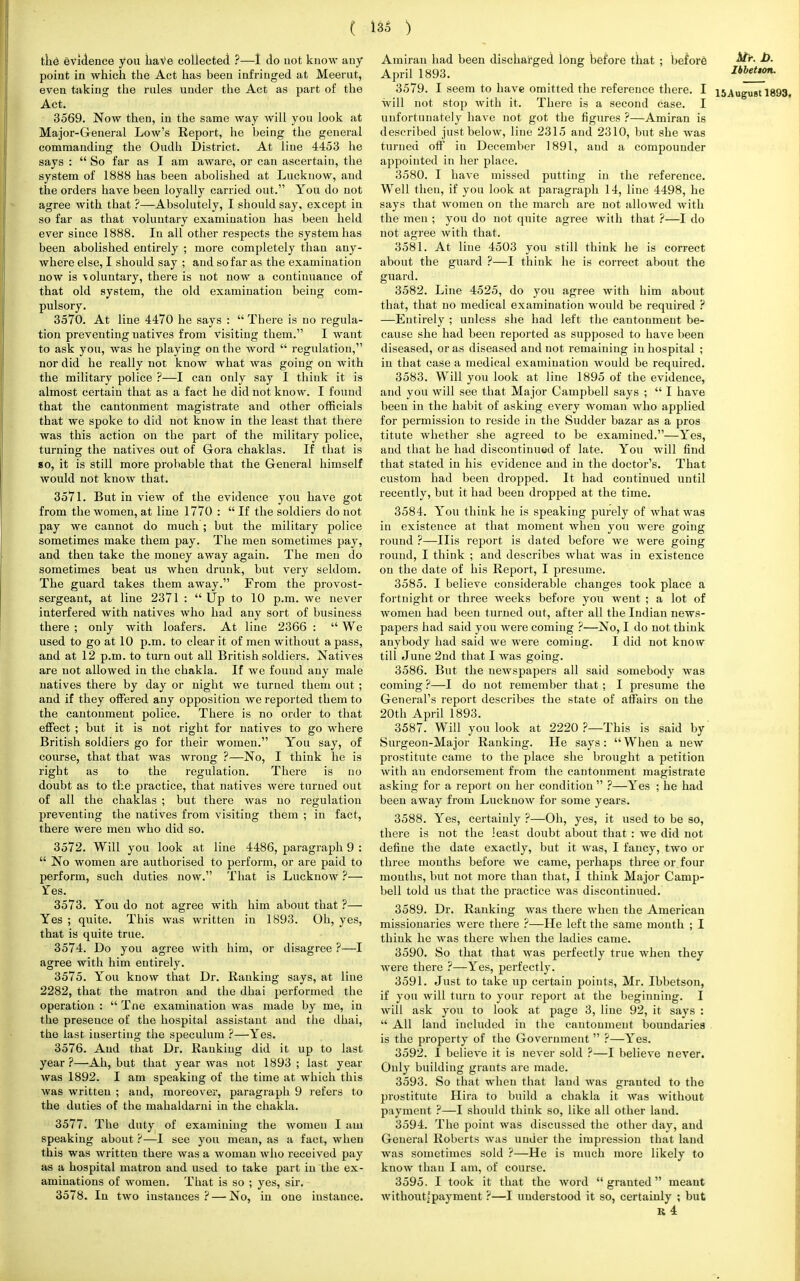 the evidence you have collected ?—I do uot know any point in which the Act has been infringed at Meerut, even taking the rules under the Act as part of the Act. 3569. Now then, in the same way will you look at Major-General Low's Report, he being the general commanding the Oudh District. At line 4453 he says :  So far as I am aware, or can ascertain, the system of 1888 has been abolished at Lucknow, and the orders have been loyally carried out. You do not agree with that ?—Absolutely, I should say, except in so far as that voluntary examination has been held ever since 1888. In all other respects the system has been abolished entirely ; more completely than any- where else, I should say ; and so far as the examination now is -voluntary, there is not now a continuance of that old system, the old examination being com- pulsory. 3570. At line 4470 he says :  There is no regula- tion preventing natives from visiting them. I want to ask you, was he playing on the word  regulation, nor did he really not know what was going on with the military police ?—I can only say I think it is almost certain that as a fact he did not know. I found that the cantonment magistrate and other officials that we spoke to did not know in the least that there was this action on the part of the military police, turning the natives out of Gora chaklas. If that is go, it is still more probable that the General himself would not know that. 3571. But in view of the evidence you have got from the women, at line 1770 :  If the soldiers do not pay we cannot do much ; but the military police sometimes make them pay. The men sometimes pay, and then take the money away again. The men do sometimes beat us when drunk, but very seldom. The guard takes them away. From the provost- sergeant, at line 2371 :  Up to 10 p.m. we never interfered with natives who had any sort of business there ; only with loafers. At line 2366 :  We used to go at 10 p.m. to clear it of men without a pass, and at 12 p.m. to turn out all British soldiers. Natives are not allowed in the chakla. If we found any male natives there by day or night we turned them out ; and if they offered any opposition we reported them to the cantonment police. There is no order to that effect ; but it is not right for natives to go where British soldiers go for their women. You say, of course, that that was Avrong ?—No, I think he is right as to the regulation. There is no doubt as to the practice, that natives were turned out of all the chaklas ; but there was no regulation preventing the natives from visiting them ; in fact, there were men who did so. 3572. Will you look at line 4486, paragraph 9 :  No women are authorised to perform, or are paid to perform, such duties now. That is Lucknow ?— Tes. 3573. You do not agree with him about that ?— Yes ; quite. This was written in 1893. Oh, yes, that is quite true. 3574. Do you agree with him, or disagree ?—I agree with him entirely. 3575. You know that Dr. Ranking says, at line 2282, that the matron and the dhai performed the operation :  Tne examination was made by me, in the presence of the hospital assistant and the dhai, the last inserting the speculum ?—Yes. 3576. And that Dr. Ranking did it up to last year ?—Ah, but that year Avas not 1893 ; last year was 1892. I am speaking of the time at which this was written ; and, moreover, paragraph 9 refers to the duties of the mahaldarni in the chakla. 3577. The duty of examining the women I am speaking about ?—I see you mean, as a fact, when this was written there was a woman who received pay as a hospital matron and used to take part in the ex- aminations of women. That is so ; yes, sir. 3578. In two instances?—-No, in one instance. Amiran had been discharged long before that ; before H*- April 1893. IbbeUon. 3579. I seem to have omitted the reference there. I i5August 1893, will not stop with it. There is a second case. I unfortunately have not got the figures ?—Amiran is described just below, line 2315 and 2310, but she was turned off in December 1891, and a compounder appointed in her place. 3580. I have missed putting in the reference. Well then, if you look at paragraph 14, line 4498, he says that women on the march are not allowed with the men ; you do not quite agree with that ?—I do not agree with that. 3581. At line 4503 you still think he is correct about the guard ?—I think he is correct about the guard. 3582. Line 4525, do you agree with him about that, that no medical examination would be required ? —Entirely ; unless she had left the cantonment be- cause she had been reported as supposed to have been diseased, or as diseased and not remaining in hospital ; in that case a medical examination would be required. 3583. Will you look at line 1895 of the evidence, and you will see that Major Campbell says ;  I have beeu in the habit of asking every woman who applied for permission to reside in the Sudder bazar as a pros titute whether she agreed to be examined.—Yes, and that he had discontinued of late. You will find that stated in his evidence and in the doctor's. That custom had been dropped. It had continued until recently, but it had been dropped at the time. 3584. You think he is speaking purely of what was in existence at that moment when you were going round ?—His report is dated before we were going round, I think ; and describes what was in existence on the date of his Report, I presume. 3585. I believe considerable changes took place a fortnight or three weeks before you went ; a lot of women had been turned out, after all the Indian news- papers had said you were coming ?—No, I do not think anybody had said we were coming. I did not know till June 2nd that I was going. 3586. But the newspapers all said somebody was coming ?—I do not remember that ; I presume the General's report describes the state of affairs on the 20th April 1893. 3587. Will you look at 2220 ?—This is said by Surgeon-Major Ranking. He says:  When a new prostitute came to the place she brought a petition with an endorsement from the cantonment magistrate asking for a report on her condition  ?—Yes ; he had been away from Lucknow for some years. 3588. Yes, certainly ?—Oh, yes, it used to be so, there is not the least doubt about that : we did not define the date exactly, but it was, I fancy, two or three months before we came, perhaps three or four months, but not more than that, I think Major Camp- bell told us that the practice was discontinued. 3589. Dr. Ranking was there when the American missionaries were there ?—He left the same month ; I think he was there when the ladies came. 3590. So that that was perfectly true when they were there ?—Yes, perfectly. 3591. Just to take up certain points, Mr. Ibbetson, if you will turn to your report at the beginning. I will ask you to look at page 3, line 92, it says :  All land included in the cantonment boundaries is the property of the Government  ?—Yes. 3592. I believe it is never sold ?—I believe never. Only building grants are made. 3593. So that when that land was grauted to the prostitute Hira to build a chakla it was without payment ?—I should think so, like all other laud. 3594. The point was discussed the other day, and General Roberts was under the impression that land was sometimes sold ?—He is much more likely to know than I am, of course. 3595. I took it that the word granted meant without'payment ?—I understood it so, certainly ; but R 4