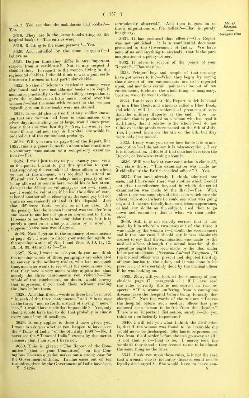 3617. You see that the mahldarnis had books ?— Yes. 3618. They are in the same handwriting as the hospital books ?—The entries were. 3619. Relating to the same persons ?—Yes. 3620. And initialled by the same surgeon ?—I believe so. 3621. Do you think they differ in any important respect from a certificate ?—Not in any respect I should think. In regard to the women living in the regimental chaklas, I should think it was a joint certi- ficate to all women in that particular chakla. 3622. So that if tickets to particular women were abandoned, and these mahaldarnis' books were kept, it amounted practically to the same thing, except that it gave the mahaldarni a little more control over the women ?—Just the same with respect to the women regarding whom these books were maintained. 3623. It would also be true that any soldier know- ing that any woman had been to examination on a given day, and finding her at large, would know prac- tically that she was healthy ?—Yes, he would ; be- cause if she did not stay in hospital she would be ordered out of the cantonment probably. 3624. Will you turn to page 35 of the Report, line 1892, this is a general question about what constitutes a voluntary examination or a compulsory examina- tion ?—Yes. 3625. I want just to try to get exactly your view on the point; I want to put this question to you : that supposing the caretaker of these offices in which we ;are at this moment, was required to attend at Westminster Abbey on Sundays under penalty of not being allowed to remain here, would his or her atten- dance at the Abbey be voluntary, or not ?—I should say it would be voluntary if he had the office of care- taker of another office close by at the same pay but not quite so conveniently situated at his disposal. Just that difference there would be in this case. All the penalty that the women incurred was transfer from one bazar to another not quite so convenient to them. It seems to me there is no compulsion there, but it is purely a question of what you mean by a word. I ( suppose no two men would agree. 3626. Now I get on to the summary of conclusions at page 42 ; I want to direct your attention again to the opening words of No. 1 and Nos. 9, 10, 11, 12, 13, 14, 33, 44, and 47 ?—Yes. 3627. Now, I want to ask you, do you not think the opening words of those paragraphs are calculated to convey to the ordinary reader, who has not much time, and who wants to see what the conclusions are, that they have a very much wider application than merely the three cantonments you visited ?—The whole of the conclusions, no doubt, would convey that impression, if you took them without reading the lines before them. 3628. And that if such words as these had been used  in each of the three cantonments, and  in no case in the three, and so forth, instead of saying  none, no, it would have made that impossible ?—Yes, only that I should have had to du that probably in almost every one of my 48 headings. 3629. It only applies to those I have given you. I want to ask you whether you happen to have seen the  Times of India  of the 6th July 1893 ?—No, I never see the  Times of India  except by the merest chance; that I am sure I have not. 3630. This is given :  The Report of the Com- mittee  (that is your Committee)  on the Con- tagious Diseases question makes out a strong case for the Government of India. In nine cases out of ten the orders given by the Government of India have been Y 24265. scrupulously observed. And then it goes on to Mr. D. throw imputations on the ladies ?—That is purely Ibbetson. imaginary. l5Augu.st 1893 .3631. It has produced that effect?—Our Report was not published ; it is a confidential document presented to the Government of India. We have none of us said anything to anybody, that is the pure imagination of a penny-a-liner. 3632. It refers to several of the points of your Report ?—That may be. 3633. Printers' boys and people of that sort may have got access to it ?—When they begin by saying that nine out of ten cantonments are to be reported upon, and mentions certain points in nine out of ten cantonments, it shows the whole thing is imaginary, because we only went to three. 3634. But it says that this Report, which is bound up in a Blue Book, and which is called a Blue Book, and which will be considered of greater authority than the military Reports at the end. Tbe im- pression that is produced on a person who has read it is, Tthink, that it relates to tbe whole ?—I do not think even the proofs were passed on the 6th of July. Yes, I passed them on the 4th or the 5th, but they were only just passed. 3635. I only want you to see how liable it is to mis- conception ?—I do not say it is misconception ; I say it is imagination. I doubt if that man had ever seen the Report, or known anything about it. 3636. Will you look at your conclusion in clause 35, you state there :  The examination was made in- dividually by the British medical officer  ?—Yes. 3637. You have already, I think, admitted one case, and I have said there was another which I could not give the reference for, and in which the actual examination was made by the dhai ?—Yes. Well, unless there was some sign of disease, in which case the officer, who stood where he could see what was going on, and if he saw the slightest suspicious appearance, or had any doubt on the subject, used then to go down and examine ; that is what we then under- stood. 3638. Still it is not strictly correct that it was made by him where in two cases out of the three it was made by the woman ?—I doubt the second case ; and in the one case I should say it was absolutely correct to say that the examination was made by the medical officer, although the actual insertion of the speculum might have been made by the dhai under his superintendence. {Surgeon-Colonel CIeg horn.) If the medical officer was present and deputed the duty of examination to the other, and it was done in his presence ; it was certainly done by the medical officer if he was looking on. 3639. Now, will you look at the summary of con- clusions, page 47, paragraph 41 ; if I have read the rules correctly this is not correct in two re- spects :  If a woman suffering from a contagious disease leave the hospital before being formally dis- charged. Now the words of the rule are  Leaves the hospital before such medical officer has pro- nounced such person to be free from the disorder. There is an important distinction, surely ?—Do you think so ; sufficiently important ? 3640. I will tell you what I think the distinction is, that if the woman was found to be incurable she would never be discharged. She has to be pronounced free from the disorder before she can go away at all ; is not that so ?—That is so. I merely took the words as they stood ; they seemed to me to be almost the same thing as the rules. 3641. I ask you upon these rules, is it not the case that a woman who is incurably diseased could not be legally discharged ?—She would have to leave cau- S