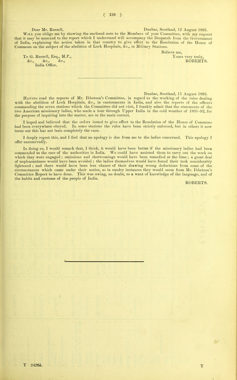 Dear Mr. Russell, Dunbar, Scotland, 12 August 1893. Will you oblige me by showing the enclosed note to the Members of your Committee, with my request that it may be annexed to the report which I understand will accompany the Despatch from the Government of India, explaining the action taken in that country to give effect to the Resolution of the House of Commons on the subject of the abolition of Lock Hospitals, &c, in Military Stations. Believe me, To G. Russell, Esq., M.P., Yours very truly, Ac, &c, &c, ROBERTS. India Office. Dunbar, Scotland, 11 August 1893. Having read the reports of Mr. Ibbetson's Committee, in regard to the working of the rules dealing with the abolition of Lock Hospitals, &c, in cantonments in India, and also the reports of the officers commanding the seven stations which the Committee did not visit, I frankly admit that the statements of the two American missionary ladies, who made a tour through Upper India in the cold weather of 1891-92, for the purpose of inquiring into the matter, are in the main correct. I hoped and believed that the orders issued to give effect to the Resolution of the House of Commons had been everywhere obeyed. In some stations the rules have been strictly enforced, but in others it now turns out this has not been completely the case. I deeply regret this, and I feel that an apology is due from me to the ladies concerned. This apology I offer unreservedly. In doing so, I would remark that, I think, it would have been better if the missionary ladies had been commended to the care of the authorities in India. We could have assisted them to carry out the work on which they were engaged ; omissions and shortcomings would have been remedied at the time ; a great deal of unpleasantness would have been avoided ; the ladies themselves would have found their task considerably lightened ; and there would have been less chance of their drawing wrong deductions from some of the circumstances which came under their notice, as in sundry instances they would seem from Mr. Ibbetson's Committee Report to have done. This was owing, no doubt, to a want of knowledge of the language, and of the habits and customs of the people of India. ROBERTS. T