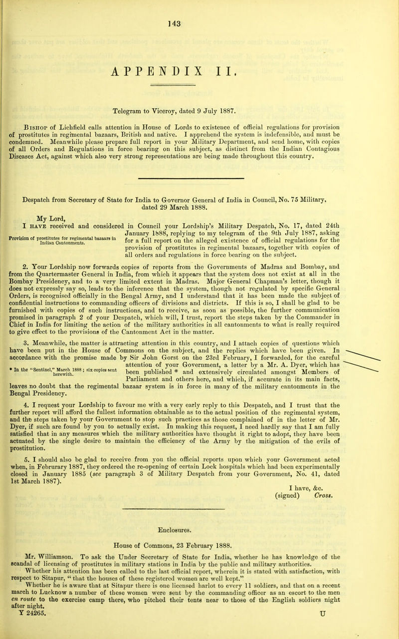 APPENDIX II. Telegram to Viceroy, dated 9 July 1887. Bishop of Lichfield calls attention in House of Lords to existence of official regulations for provision of prostitutes in regimental bazaars, British and native. I apprehend the system is indefensible, and must be condemned. Meanwhile please prepare full report in your Military Department, and send home, with copies of all Orders and Regulations in force bearing on this subject, as distinct from the Indian Contagious Diseases Act, against which also very strong representations are being made throughout this country. Despatch from Secretary of State for India to Governor General of India in Council, No. 75 Military, dated 29 March 1888. My Lord, I have received and considered in Council your Lordship's Military Despatch, No. 17, dated 24th January 1888, replying to my telegram of the 9th July 1887, asking Provision of p^tata^or^«ntai baauus in for a full report 0Q the aiieged existence of official regulations for the provision of prostitutes in regimental bazaars, together with copies of all orders and regulations in force bearing on the subject. 2. Your Lordship now forwards copies of reports from the Governments of Madras and Bombay, and from the Quartermaster General in India, from which it appears that the system does not exist at all in the Bombay Presidency, and to a very limited extent in Madras. Major General Chapman's letter, though it does not expressly say so, leads to the inference that the system, though not regulated by specific General Orders, is recognised officially in the Bengal Army, and I understand that it has been made the subject of confidential instructions to commanding officers of divisions and districts. If this is so, I shall be glad to be furnished with copies of such instructions, and to receive, as soon as possible, the further communication promised in paragraph 2 of your Despatch, which will, I trust, report the steps taken by the Commander in Chief in India for limiting the action of the military authorities in all cantonments to what is really required to give effect to the provisions of the Cantonment Act in the matter. 3. Meanwhile, the matter is attracting attention in this country, and I attach copies of questions which have been put in the House of Commons on the subject, and the replies which have been given. In accordance with the promise made by Sir John Gorst on the 23rd February, I forwarded, for the careful attention of your Government, a letter by a Mr. A. Dyer, which has • In the Sentinei^Maroh^iassj six copies sent been published * and extensively circulated amongst Members of Parliament and others here, and which, if accurate in its main facts, leaves no doubt that the regimental bazaar system is in force in many of the military cantonments in the Bengal Presidency. 4. I request your Lordship to favour me with a very early reply to this Despatch, and I trust that the further report will afford the fullest information obtainable as to the actual position of the regimental system, and the steps taken by your Government to stop such practices as those complained of in the letter of Mr. Dyer, if such are found by you to actually exist. In making this request, I need hardly say that I am fully satisfied that in any measures which the military authorities have thought it right to adopt, they have been actuated by the single desire to maintain the efficiency of the Army by the mitigation of the evils of prostitution. 5. I should also be glad to receive from you the official reports upon which your Government acted when, in Februrary 1887, they ordered the re-opening of certain Lock hospitals which had been experimentally closed in January 1885 {see paragraph 3 of Military Despatch from your Government, No. 41, dated 1st March 1887). I have, &c. (signed) Cross. Enclosures. House of Commons, 23 February 1888. Mr. Williamson. To ask the Under Secretary of State for India, whether he has knowledge of the scandal of licensing of prostitutes in military stations in India by the public and military authorities. Whether his attention has been called to the last official report, wherein it is stated with satisfaction, with respect to Sitapur,  that the houses of these registered women are well kept. Whether he is aware that at Sitapur there is one licensed harlot to every 11 soldiers, and that on a recent march to Lucknow a number of these women were sent by the commanding officer as an escort to the men en route to the exercise camp there, who pitched their tents near to those of the English soldiers night after night. Y 24265. U