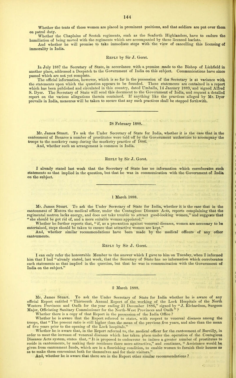 Whether the tentg of these women are placed in prominent positions, and that soldiers are put over them on patrol duty. Whether the Chaplains of Scotch regiments, such as the Seaforth Highlanders, have to endure the humiliation of being moved with the regiments which are accompanied by these licensed harlots. And whether he will promise to take immediate steps with the view of cancelling this licensing of immorality in India. Reply by Sir J. Gorst. In July 1887 the Secretary of State, in accordance with a promise made to the Bishop of Lichfield in another place, addressed a Despatch to the Government of India on this subject. Communications have since passed which are not yet complete. The official information, however, which is so far in the possession of the Secretary is at variance with the statements upon which the question appears to be founded. These statements are contained in a report which has been published and circulated in this country, dated Umballa, 14 January 1889, and signed Alfred S. Dyer. The Secretary of State will send this document to the Government of India, and request a detailed report on the various allegations therein contained. If anything like the practices alleged by Mr. Dyer prevails in India, measures will be taken to secure that any such practices shall be stopped forthwith. 28 February 1888. Mr. James Stuart. To ask the Under Secretary of State for India, whether it is the case that in the cantonment of Benares a number of prostitutes were told off by the Government authorities to accompany the troops to the musketry camp during the musketry practice of 1886. And, whether such an arrangement is common in India. Reply by Sir J. Gorst. I already stated last week that the Secretary of State has no information which corroborates such statements as that implied in the question, but that he was in communication with the Government of India, on the subject. 1 March 1888. Mr. James Stuart. To ask the Under Secretary of State for India, whether it is the case that in the cantonment of Muttra the medical officer, under the Contagious Diseases Acts, reports complaining that the regimental matron lacks energy, and does not take trouble to attract good-looking women, and suggests that  she should be got rid of, and a more suitable woman appointed. Whether he further reports that,  if, as a precaution against venereal diseases, women are necessary to be entertained, steps should be taken to ensure that attractive women are kept. And, whether similar recommendations have been made by the medical officers of any other cantonments. Reply by Sir J. Gorst. I can only refer the honourable Member to the answer which I gave to him on Tuesday, when I informed him that I had  already stated, last week, that the Secretary of State has no information which corroborates such statements as that implied in the question, but that he was in communication with the Government of India on the subject. 2 March 1888. Mr. James Stuart. To ask the Under Secretary of State for India whether he is aware of any official Report entitled Thirteenth Annual Report of the working of the Lock Hospitals of the North Western Provinces and Oudh for the year ending 31 December 1886, signed by J. Richardson, Surgeon Major, Officiating Sanitary Commissioner for the North-West Provinces and Oudh  ? Whether there is a copy of that Report in the possession of the India Office ? Whether he is aware that the Report referred to states, with respect to venereal diseases among the troops, that  The present ratio is still higher than the mean of the previous five years, and also than the mean of five years prior to the opening of the Lock hospitals. Whether he is aware that, in the Report referred to, the medical officer for the cantonment of Bareilly, in order to meet the increase of venereal diseases which has taken place under the operation of the Contagious Diseases Acts system, states that,  It is proposed to endeavour to induce a greater number of prostitutes to reside in cantonments, by making their residence there more attractive, and continues,  Assistance would be given from cantonment fund?,, which are in a flourishing condition, to enable women to furnish their houses so as to make them convenient both for themselves and for their visitors. And, whether he is aware that there are in the Report other similar recommendations ?