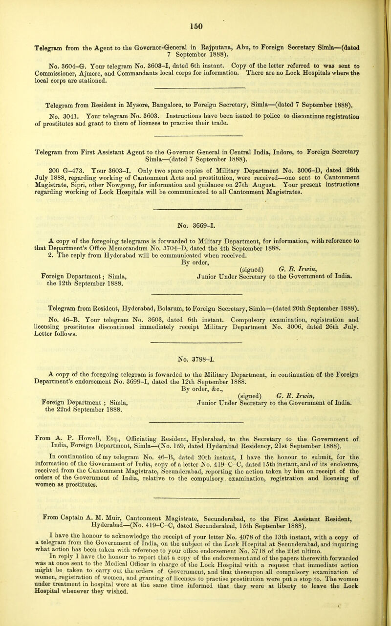 Telegram from the Agent to the Governor-General in Rajputana, Abu, to Foreign Secretary Simla—(dated 7 September 1888). No. 3604-G. Your telegram No. 3603-1, dated 6th instant. Copy of the letter referred to was sent to Commissioner, Ajmere, and Commandants local corps for information. There are no Lock Hospitals where the local corps are stationed. Telegram from Resident in Mysore, Bangalore, to Foreign Secretary, Simla—(dated 7 September 1888). No. 3041. Your telegram No. 3603. Instructions have been issued to police to discontinue registration of prostitutes and grant to them of licenses to practise their trade. Telegram from First Assistant Agent to the Governor General in Central India, Indore, to Foreign Secretary Simla—(dated 7 September 1888). 200 G-473. Your 3603-1. Only two spare copies of Military Department No. 3006-D, dated 26th July 1888, regarding working of Cantonment Acts and prostitution, were received—one sent to Cantonment Magistrate, Sipri, other Nowgong, for information and guidance on 27th August. Your present instructions regarding working of Lock Hospitals will be communicated to all Cantonment Magistrates. No. 3669-1. A copy of the foregoing telegrams is forwarded to Military Department, for information, with reference to that Department's Office Memorandum No. 3704-D, dated the 4th September 1888. 2. The reply from Hyderabad will be communicated when received. By order, (signed) G. R. Irwin, Foreign Department; Simla, Junior Under Secretary to the Government of India, the 12th September 1888. Telegram from Resident, Hyderabad, Bolarum, to Foreign Secretary, Simla—(dated 20th September 1888). No. 46-B. Your telegram No. 3603, dated 6th instant. Compulsory examination, registration and licensing prostitutes discontinued immediately receipt Military Department No. 3006, dated 26th July. Letter follows. No. 3798-1. A copy of the foregoing telegram is fowarded to the Military Department, in continuation of the Foreign Department's endorsement No. 3699-1, dated the 12th September 1888. By order, &c, (signed) G. R. Irwin, Foreign Department ; Simla, Junior Under Secretary to the Government of India, the 22nd September 1888. From A. P. Howell, Esq., Officiating Resident, Hyderabad, to the Secretary to the Government of India, Foreign Department, Simla—(No. 159, dated Hyderabad Residency, 21st September 1888). In continuation of my telegram No. 46-B, dated 20th instant, I have the honour to submit, for the information of the Government of India, copy of a letter No. 419-C-C, dated 15th instant, and of its enclosure, received from the Cantonment Magistrate, Secunderabad, reporting the action taken by him on receipt of the orders of the Government of India, relative to the compulsory. examination, registration and licensing of women as prostitutes. From Captain A. M. Muir, Cantonment Magistrate, Secunderabad, to the First Assistant Resident, Hyderabad—(No. 419-C-C, dated Secunderabad, 15th September 1888). I have the honour to acknowledge the receipt of your letter No. 4078 of the 13th instant, with a copy of a telegram from the Government of India, on the subject of the Lock Hospital at Secunderabad, and inquiring what action has been taken with reference to your office endorsement No. 3718 of the 21st ultimo. In reply I have the honour to report that a copy of the endorsement and of the papers therewith forwarded was at once sent to the Medical Officer in charge of the Lock Hospital with a request that immediate action might be taken to carry out the orders of Government, and that thereupon all compulsory examination of women, registration of women, and granting of licenses to practise prostitution were put a stop to. The women under treatment in hospital were at the same time informed that they were at liberty to leave the Lock Hospital whenever they wished.
