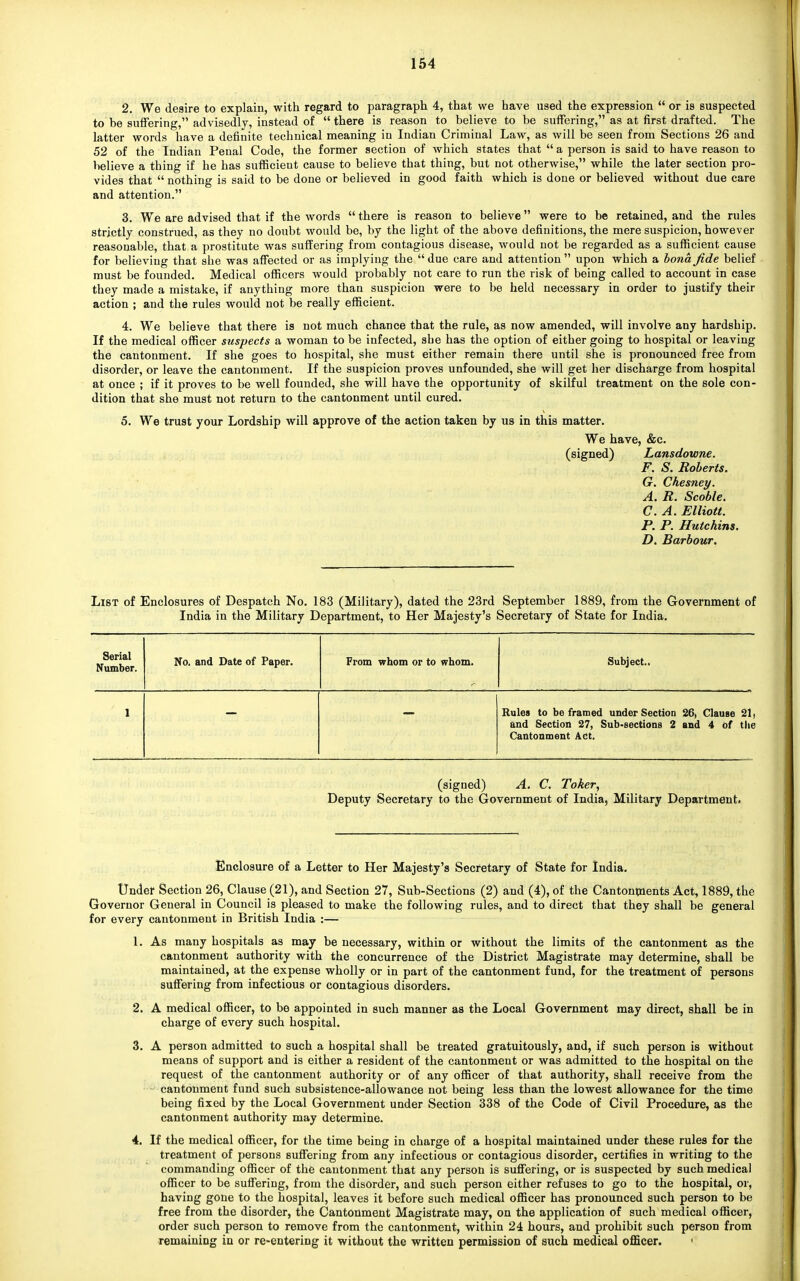 2. We desire to explain, with regard to paragraph 4, that we have used the expression  or is suspected to be suffering, advisedly, instead of  there is reason to believe to be suffering, as at first drafted. The latter words have a definite technical meaning in Indian Criminal Law, as will be seen from Sections 26 and 52 of the Indian Penal Code, the former section of which states that  a person is said to have reason to believe a thing if he has sufficient cause to believe that thing, but not otherwise, while the later section pro- vides that  nothing is said to be done or believed in good faith which is done or believed without due care and attention. 3. We are advised that if the words there is reason to believe were to be retained, and the rules strictly construed, as they no doubt would be, by the light of the above definitions, the mere suspicion, however reasonable, that a prostitute was suffering from contagious disease, would not be regarded as a sufficient cause for believing that she was affected or as implying the  due care and attention  upon which a bona fide belief must be founded. Medical officers would probably not care to run the risk of being called to account in case they made a mistake, if anything more than suspicion were to be held necessary in order to justify their action ; and the rules would not be really efficient. 4. We believe that there is not much chance that the rule, as now amended, will involve any hardship. If the medical officer suspects a woman to be infected, she has the option of either going to hospital or leaving the cantonment. If she goes to hospital, she must either remain there until she is pronounced free from disorder, or leave the cantonment. If the suspicion proves unfounded, she will get her discharge from hospital at once ; if it proves to be well founded, she will have the opportunity of skilful treatment on the sole con- dition that she must not return to the cantonment until cured. 5. We trust your Lordship will approve of the action taken by us in this matter. We have, &c. (signed) Lansdowne. F. S. Roberts. G. Chesney. A. R. Scoble. C. A. Elliott. P. P. Hutchins. D. Barbour. List of Enclosures of Despatch No. 183 (Military), dated the 23rd September 1889, from the Government of India in the Military Department, to Her Majesty's Secretary of State for India. Serial Number. No. and Date of Paper. From whom or to whom. Subject.. Rules to be framed under Section 26, Clause 21 ■ and Section 27, Sub-sections 2 and 4 of the Cantonment Act. (signed) A. C. Toker, Deputy Secretary to the Government of India, Military Department. Enclosure of a Letter to Her Majesty's Secretary of State for India. Under Section 26, Clause (21), and Section 27, Sub-Sections (2) and (4), of the Cantonments Act, 1889, the Governor General in Council is pleased to make the following rules, and to direct that they shall be general for every cantonment in British India :— 1. As many hospitals as may be necessary, within or without the limits of the cantonment as the cantonment authority with the concurrence of the District Magistrate may determine, shall be maintained, at the expense wholly or in part of the cantonment fund, for the treatment of persons suffering from infectious or contagious disorders. 2. A medical officer, to be appointed in such manner as the Local Government may direct, shall be in charge of every such hospital. 3. A person admitted to such a hospital shall be treated gratuitously, and, if such person is without means of support and is either a resident of the cantonment or was admitted to the hospital on the request of the cantonment authority or of any officer of that authority, shall receive from the cantonment fund such subsistence-allowance not being less than the lowest allowance for the time being fixed by the Local Government under Section 338 of the Code of Civil Procedure, as the cantonment authority may determine. 4. If the medical officer, for the time being in charge of a hospital maintained under these rules for the treatment of persons suffering from any infectious or contagious disorder, certifies in writing to the commanding officer of the cantonment that any person is suffering, or is suspected by such medical officer to be suffering, from the disorder, and such person either refuses to go to the hospital, or, having gone to the hospital, leaves it before such medical officer has pronounced such person to be free from the disorder, the Cantonment Magistrate may, on the application of such medical officer, order such person to remove from the cantonment, within 24 hours, and prohibit such person from remaining in or re-entering it without the written permission of such medical officer. •