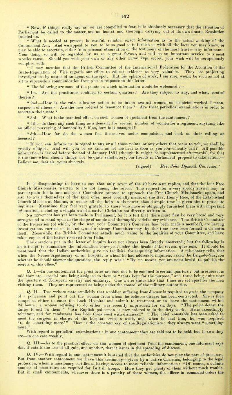  Now, if things really are as we are compelled to fear, it is absolutely necessary that the attention of Parliament be called to the matter, and an honest and thorough carrying out of its own drastic Resolution insisted on.  What is needed at present is careful, reliable, exact information as to the actual working of the Cantonment Act. And we appeal to you to be so good as to furnish us with all the facts you may know, or may be able to ascertain, either from personal observation or the testimony of the most trustworthy informants. Your doing so will be regarded by us as a great favour, and will be an important service to a most worthy cause. Should you wish your own or any other name kept secret, your wish will be scrupulously complied with.  I may mention that the British Committee of the International Federation for the Abolition of the State-Regulation of Vice regards our effort to collect evidence as very valuable. They are projecting investigations by means of an agent on the spot. But his sphere of work, I am sure, would be such as not at all to supersede a communication from you in response to this letter.  The following are some of the points on which information would be welcomed :—  1st.—Are the prostitutes confined to certain quarters ? Are they subject to any, and what, control therein ?  2nd.—-How is the rule, allowing action to be taken against women on suspicion worked, I mean,, suspicion of illuess ? Are the men ordered to denounce them ? Are there periodical examinations in order to- ascertain their state ?  3rd.—What is the practical effect on such women of ejectment from the cantonment ?  4th.—Is there any such thing as a demand for certain number of women for a regiment, anything like an official purveying of immorality ? if so, how is it managed ?  5th.—How far do the women feel themselves under compulsion, and look on their calling as licensed ?  If you can inform us in regard to any or all those points, or any others that occur to you, Ave shall be greatly obliged. And will you be so kind as let me hear as soon as you conveniently can ? All possible information is desired before the end of January 1891 (though it might be supplemented afterwards), for that is the time when, should things not be quite satisfactory, our friends in Parliament propose to take action.— Believe me, dear sir, yours sincerely, (signed) Rev. John Dymock, Convener. It is disappointing to have to say that only seven of the 49 have sent replies, and that the four Free Church Missionaries written to are not among the seven. The request for a very speedy answer may in part explain this failure, and your Committee propose to approach the Free Church Missionaries again, and also to avail themselves of the kind offer, most cordially made, of the Rev. Henry Rice, of the Established Church Mission at Madras, to render all the help in his power, should ample time be given him to prosecute inquiries. Meantime they feel very grateful to those who have so obligingly furnished them with important, information, including a chaplain and a native Christian not directly written to. No movement has yet been made in Parliament, for it is felt that there must first be very broad and very sure ground to stand upon in the shape of ample and thoroughly satisfactory evidence. The British Committee of the Federation (of which, by the way, your Committee's Convener has been made a member), are having investigations carried on in India, and a strong Committee may by this time have been formed in Calcutta itself. Meanwhile the British Committee attach much value to the inquiries of your Committee, and have taken copies of the letters received from India. The questions put in the letter of inquiry have not always been directly answered ; but the following is an attempt to summarise the information conveyed, under the heads of the several questions. It should be mentioned that the Indian authorities give no facilities for acquiring information. A missionary tells, that when the Senior Apothecary of an hospital to whom he had addressed inquiries, asked the Brigade-Surgeon whether he should answer the questions, the reply was :  By no means, you are not allowed to publish the secrets of this office. Q. I.—In one cantonment the prostitutes are said not to be confined to certain quarters ; but in others it is said they are—special huts being assigned to them or  tents kept for the purpose, and these being quite near the quarters of European cavalry and ^infantry. One writer states also that times are set apart for the men- visiting them. They are represented as being under the control of the military authorities. Q. II.—Two writers state explicitly that a soldier suffering from disease is required to go in the company of a policeman and point out the woman from whom he believes disease has been contracted. She is then compelled either to enter the Lock Hospital and submit to treatment, or to leave the cantonment within 24 hours ; a woman refusing to do either was recently imprisoned for six days.  The police detest the duties forced on them.  An English policeman is now ordered to do the dirty work. He is exceedingly reluctant, and for remissness has been threatened with dismissal.  The chief constable has been asked to meet the surgeon in charge of the hospital twice a week, and when he met him, he was required 'to do something more.' That is the constant cry of the Regulationists : they always want something more. With regard to periodical examinations : in one cantonment they are said not to be held, but in two they are—in one case weekly. Q. III.—As to the practical effect on the women of ejectment from the cantonment, one informant says that it entails the loss of all gain, and another, that it issues in the spreading of disease. Q. IV.—With regard to one cantonment it is stated that the authorities do not play the part of procurers. But from another cantonment we have this testimony—given by a native Christian, belonging to the legal profession, whom a missionary certifies as having access to most reliable information :  Of course, a definite number of prostitutes are required for British troops. Here they get plenty of them without much trouble. But in small cantonments, whenever there is a paucity of these women, the officer in command orders the