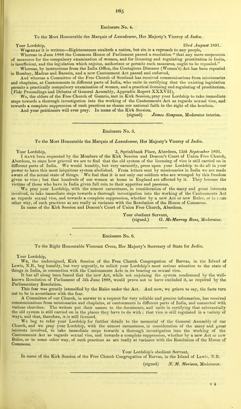 Enclosure No. 4. To the Most Honourable the Marquis of Lansdowne, Her Majesty's Viceroy of India. Your Lordship, 23rd August 1891. Wsereas it is written—Righteousness exalteth a nation, but sin is a reproach to any people, Whereas in June 1888 the Commons House of Parliament passed a resolution  that any mere suspension of measures for the compulsory examination of women, and for licensing and regulating prostitution in India, is insufficient, and the legislation which enjoins, authorizes or permits such measures, ought to be repealed. Whereas, by instructions from the India Office, the Contagious Diseases (Women's) Act has been repealed in Bombay, Madras and Bassein, and a new Cantonment Act passed and enforced, And whereas a Committee of the Free Church of Scotland has received communications from missionaries and chaplains, at Cantonments in different parts of India, who unite in certifying that the existing legislation permits a practically compulsory examination of women, and a practical licensing and regulatiug of prostitution. {Vide Proceedings and Debates of General Assembly, Appendix Report XXXVII), We, the elders of the Free Church of Gamrie, met in Kirk Session, pray your Lordship to take immediate steps towards a thorough investigation into the working of the Cantonments Act as regards sexual vice, and towards a complete suppression of such practices as shame our national faith in the sight of the heathen. And your petitioners will ever pray. In name of the Kirk Session. (signed) James Simpson, Moderator interim. Enclosure No. 5. To the Most Honourable the Marquis of Lansdowne, Her Majesty's Viceroy of India. Your Lordship, 3, Sprinkbank Place, Aberdeen, 15th September 1891. I have been requested by the Members of the Kirk Session and Deacon's Court of Union Free Church, Aberdeen, to stare how grieved we are to find that the old system of the licensing of vice is still carried on in different parts of India. We would humbly, but very earnestly, press upon your Lordship to do all in your power to have this most iniquitous system abolished. From letters sent by missionaries in India we are made aware of the actual state of things. We feel that it is not only our soldiers who are wronged by this freedom given to vice ; but that hundreds of our women at home in England are affected by it. They become the victims of those who have in India given full rein to their appetites and passions. We pray your Lordship, with the utmost earnestness, in consideration of the many and great interests involved, to take immediate steps towards a thorough investigation into the working of the Cantonments Act as regards sexual vice, and towards a complete suppression, whether by a new Act or new Rules, or in sjme other way, of such practices as are really at variance with the Resolution of the House of Commons. In name of the Kirk Session and Deacon's Court of Union Free Church, Aberdeen. Your obedient Servant, (signed.) G. McMurray Ross, Moderator. Enclosure No. 6. To the Right Honourable Viscount Cross, Her Majesty's Secretary of State for India. Your Lordship, We, the undersigned, Kirk Session of the Free Church Congregation of Barvas, in the Island of Lewis, N.B., beg humbly, but very urgently, to solicit your Lordship's most serious attention to the state of things in India, in connection with the Cantonments Acts in its bearing on sexual vice. It has all along been feared that the new Act, while not enjoining the system condemned by the well- known Resolution of Parliament of 5th June 1888, would prove not to have excluded it, as required by the Parliamentary Resolution. This fear was greatly intensified by the Rules under the Act. And now, we grieve to say, the facts turn out to be in accordance with the fear. A Committee of our Church, in answer to a request for very reliable and precise information, has received communications from missionaries and chaplains, at cantonments in different parts of India, and connected with various churches. The writers put their names to the documents, and unite iu certifying that substantially the old system is still carried on in the places they have to do with ; that vice is still regulated in a variety of ways, and that, therefore, it is still licensed. We beg to refer your Lordship for further details to the memorial of the General Assembly of our Church, and we pray your Lordship, with the utmost earnestness, in consideration of the many and great interests involved, to take immediate steps towards a thorough investigation into the working of the Cantonments Act as regards sexual vice, and towards a complete suppression, whether by a new Act or new Rules, or in some other way, of such practices as are really at variance with the Resolution of the House of Commons. Your Lordship's obedient Servant, In name of the Kirk Session of the Free Church Congregation of Barvas, in the Island of Lewis. N.B. (signed) Ni M. Morison, Moderator.