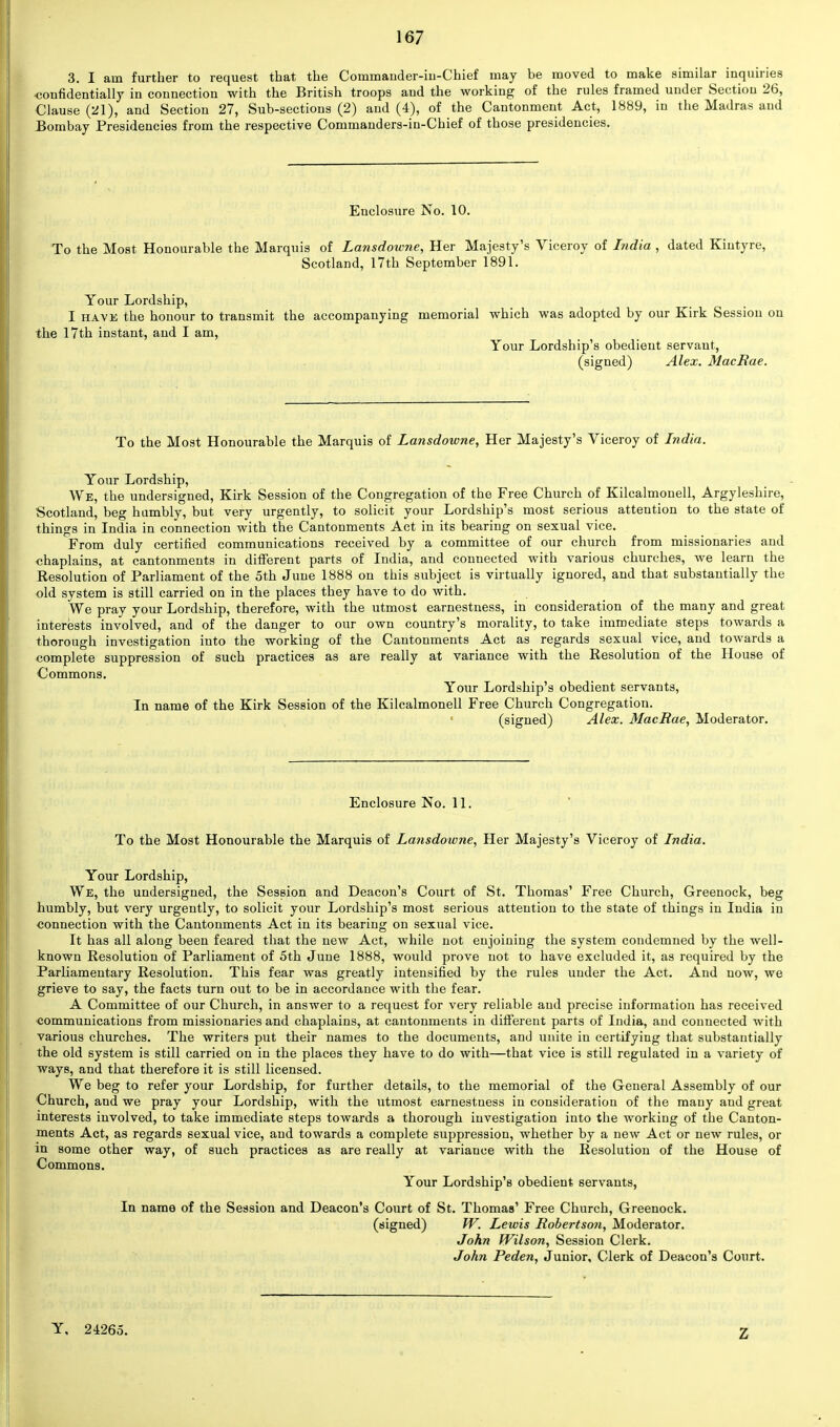 3. I am further to request that the Commauder-iu-Chief may be moved to make similar inquiries -confidentially in connection with the British troops and the working of the rules framed under Section 26, Clause (21), and Section 27, Sub-sections (2) and (4), of the Cantonment Act, 1889, in the Madras and Bombay Presidencies from the respective Commanders-in-Chief of those presidencies. Enclosure No. 10. To the Most Honourable the Marquis of Lansdowne, Her Majesty's Viceroy of India , dated Kiutyre, Scotland, 17th September 1891. Your Lordship, I have the honour to transmit the accompanying memorial which was adopted by our Kirk Session on the 17th instant, and I am, Your Lordship's obedient servant, (signed) Alex. MacRae. To the Most Honourable the Marquis of Lansdowne, Her Majesty's Viceroy of India. Your Lordship, We, the undersigned, Kirk Session of the Congregation of the Free Church of Kilcalmonell, Argyleshire, Scotland, beg humbly, but very urgently, to solicit your Lordship's most serious attention to the state of things in India in connection with the Cantonments Act in its bearing on sexual vice. From duly certified communications received by a committee of our church from missionaries and chaplains, at cantonments in different parts of India, and connected with various churches, we learn the Resolution of Parliament of the 5th June 1888 on this subject is virtually ignored, and that substantially the old system is still carried on in the places they have to do with. We pray your Lordship, therefore, with the utmost earnestness, in consideration of the many and great interests involved, and of the danger to our own country's morality, to take immediate steps towards a thorough investigation into the working of the Cantonments Act as regards sexual vice, and towards a complete suppression of such practices as are really at variance with the Resolution of the House of Commons. Your Lordship's obedient servants, In name of the Kirk Session of the Kilcalmonell Free Church Congregation. (signed) Alex. MacRae, Moderator. Enclosure No. 11. To the Most Honourable the Marquis of Lansdowne, Her Majesty's Viceroy of India. Your Lordship, We, the undersigned, the Session and Deacon's Court of St. Thomas' Free Church, Greenock, beg humbly, but very urgently, to solicit your Lordship's most serious attention to the state of things in India in connection with the Cantonments Act in its bearing on sexual vice. It has all along been feared that the new Act, while not enjoining the system condemned by the well- known Resolution of Parliament of 5th June 1888, would prove not to have excluded it, as required by the Parliamentary Resolution. This fear was greatly intensified by the rules under the Act. And now, we grieve to say, the facts turn out to be in accordance with the fear. A Committee of our Church, in answer to a request for very reliable and precise information has received communications from missionaries and chaplains, at cantonments in different parts of India, and connected with various churches. The writers put their names to the documents, and unite in certifying that substantially the old system is still carried on in the places they have to do with—that vice is still regulated in a variety of ways, and that therefore it is still licensed. We beg to refer your Lordship, for further details, to the memorial of the General Assembly of our Church, and we pray your Lordship, with the utmost earnestness in consideration of the many and great interests involved, to take immediate steps towards a thorough investigation into the working of the Canton- ments Act, as regards sexual vice, and towards a complete suppression, whether by a new Act or new rules, or in some other way, of such practices as are really at variance with the Resolution of the House of Commons. Your Lordship's obedient servants, In name of the Session and Deacon's Court of St. Thomas' Free Church, Greenock. (signed) W. Lewis Robertson, Moderator. John Wilson, Session Clerk. John Peden, Junior, Clerk of Deacon's Court. Y, 24265. Z