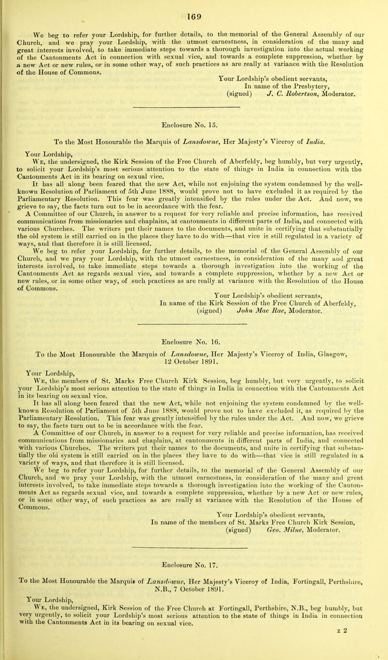 We beg to refer your Lordship, for further details, to the memorial of the General Assembly of our Church, and we pray your Lordship, with the utmost earnestness, in consideration of the many and great interests involved, to take immediate steps towards a thorough investigation into the actual working of the Cantonments Act in connection with sexual vice, and towards a complete suppression, whether by a new Act or new rules, or in some other way, of such practices as are really at variance with the Resolution of the House of Commons. Your Lordship's obedient servants, In name of the Presbytery, (signed) J. C. Robertson, Moderator. Enclosure No. 15. To the Most Honourable the Marquis of Lansdowne, Her Majesty's Viceroy of India. Your Lordship, We, the undersigned, the Kirk Session of the Free Church of Aberfeldy, beg humbly, but very urgently, to solicit your Lordship's most serious attention to the state of things in India in connection with the Cantonments Act in its bearing on sexual vice. It has all along been feared that the new Act, while not enjoining the system condemned by the well- known Resolution of Parliament of 5th June 1888, would prove not to have excluded it as required by the Parliamentary Resolution. This fear was greatly intensified by the rules under the Act. And now, we grieve to say, the facts turn out to be in accordance with the fear. A Committee of our Church, in answer to a request for very reliable and precise information, has received communications from missionaries and chaplains, at cantonments in different parts of India, and connected with various Churches. The writers put their names to the documents, and unite in certifying that substantially the old system is still carried on in the places they have to do with—that vice is still regulated in a variety of ways, and that therefore it is still licensed. We beg to refer your Lordship, for further details, to the memorial of the General Assembly of our Church, and we pray your Lordship, with the utmost earnestness, in consideration of the many and great interests involved, to take immediate steps towards a thorough investigation into the working of the Cantonments Act as regards sexual vice, and towards a complete suppression, whether by a neAV Act or new rules, or in some other way, of such practices as are really at variance with the Resolution of the House of Commons. Your Lordship's obedient servants, In name of the Kirk Session of the Free Church of Aberfeldy, (signed) John Mac Rae, Moderator. Enclosure No. 16. To the Most Honourable the Marquis of Lansdowne, Her Majesty's Viceroy of India, Glasgow, 12 October 1891. Your Lordship, We, the members of St. Marks Free Church Kirk Session, beg humbly, but very urgently, to solicit your Lordship's most serious attention to the state of things in India in connection with the Cantonments Act in its bearing on sexual vice. It has all along been feared that the new Act, while not enjoining the system condemned by the well- known Resolution of Parliament of 5th June 1888, would prove not to have excluded it, as required by the Parliamentary Resolution. This fear was greatly intensified by the rules under the Act. And now, we grieve to say, the facts turn out to be in accordance with the fear. A Committee of our Church, in answer to a request for very reliable and precise information, has received communications from missionaries and chaplains, at cantonments in different parts of India, and connected with various Churches. The writers put their names to the documents, and unite in certifying that substan- tially the old system is still carried on in the places they have to do with—that vice is still regulated in a variety of ways, and that therefore it is still licensed. We beg to refer your Lordship, for further details, to the memorial of the General Assembly of our Church, and we pray your Lordship, with the utmost earnestness, in consideration of the many and great interests involved, to take immediate steps towards a thorough investigation into the working of the Canton- ments Act as regards sexual vice, and towards a complete suppression, whether by a new Act or new rules, or in some other way, of such practices as are really at variance with the Resolution of the House of Commons. Your Lordship's obedient servants, In name of the members of St. Marks Free Church Kirk Session, (signed) Geo. Milne, Moderator. Enclosure No. 17. To the Most Honourable the Marquis of Lansdmcne, Her Majesty's Viceroy of India, Fortiugall, Perthshire, N.B., 7 October 1891. Your Lordship, We, the undersigned, Kirk Session of the Free Church at Fortingall, Perthshire, N.B., beg humbly, but very urgently, to solicit your Lordship's most serious attention to the state of things in India in connection with the Cantonments Act in its bearing on sexual vice.