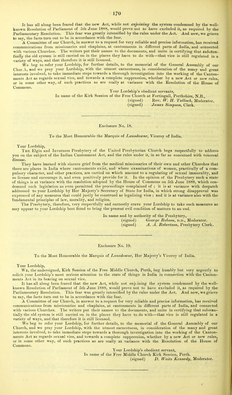 It has all along been feared that the new Act, while not enjoining the system condemned by the well- known Resolution of Parliament of oth June 1888, would prove not to have excluded it, as required by the Parliamentary Resolution. This fear was greatly intensified by the rules under the Act. And now, we grieve to say, the facts turn out to be in accordance with the fear. A Committee of our Church, in answer to a request for very reliable and precise information, has received communications from missionaries and chaplains, at cantonments in different parts of India, and connected with various Churches. The writers put their names to the documents, and unite in certifying that substan- tially the old system is still carried on in the places they have to do with—that vice is still regulated in a variety of ways, and that therefore it is still licensed. We beg to refer your Lordship, for further details, to the memorial of the General Assembly of our Church, and we pray your Lordship, with the utmost earnestness, in consideration of the many and great interests involved, to take immediate steps towards a thorough investigation into the working of the Canton- ments Act as regards sexual vice, and towards a complete suppression, whether by a new Act or new rules, or in some other way, of such practices as are really at variance with the Resolution of the House of Commons. Your Lordship's obedient servants, In name of the Kirk Session of the Free Church at Fortingall, Perthshire, N.B., (signed) Rev. W. H. Tulloch, Moderator, (signed) James Simpson, Clerk. Enclosure No. 18. , To the Most Honourable the Marquis of Lansdotvne, Viceroy of India. Your Lordship, The Elgin and Inverness Presbytery of the United Presbyterian Church begs respectfully to address you on the subject of the Indian Cantonment Act, and the rules under it, in so far as concerned with venereal disease. They have learned with sincere grief from the medical missionaries of their own and other Churches that there are places in India where cantonments exist, and where examinations of women, practically of a com- pulsory character, and other practices, are carried on which amount to a regulating of sexual immorality, and so license and encourage it, and even positively provide for it. In the opinion of the Presbytery such a state of things is at variance with the resolution adopted by the House of Commons on 5th June 1888, which con- demned such legislation as even permitted the proceedings complained of ; it is at variance with despatch addressed to your Lordship by Her Majesty's Secretary of State for India, in which strong disapproval was expressed of any measures that could justly be construed as legalising vice ; and it is at variance also with the fundamental principles of law, morality, and religion. The Presbytery, therefore, very respectfully and earnestly crave your Lordship to take such measures as may appear to your Lordship best fitted to bring the present evil condition of matters to an end. In name and by authority of the Presbytery, (signed) George Robson, d.d., Moderator, (signed) A. A. Robertson, Presbytery Clerk. Enclosure No. 19. To the Most Honourable the Marquis of Lansdowne, Her Majesty's Viceroy of India. Your Lordship, We, the undersigned, Kirk Session of the Free Middle Church, Perth, beg humbly but very urgently to- solicit your Lordship's most serious attention to the state of things in India in connection with the Canton- ments Act in its bearing on sexual vice. It has all along been feared that the new Act, while not enjcining the system condemned by the well- known Resolution of Parliament of 5th June 1888, would prove not to have excluded it, as required by the Parliamentary Resolution. This fear was greatly intensified by the rules under the Act. And now, we grieve to say, the facts turn out to be in accordance with the fear. A Committee of our Church, in answer to a request for very reliable and precise information, has received communications from missionaries and chaplains, at cantonments in different parts of India, and connected with various Churches. The writers put their names to the documents, and unite in certifying that substan- tially the old system is still carried on in the places they have to do with—that vice is still regulated in a variety of ways, and that therefore it is still licensed. We beg to refer your Lordship, for further details, to the memorial of the General Assembly of our Church, and we pray your Lordship, with the utmost earnestness, in consideration of the many and great interests involved, to take immediate steps towards a thorough investigation into the working of the Canton- ments Act as regards sexual vice, and towards a complete suppression, whether by a new Act or new rules, or in some other way, of such practices as are really at variance with the Resolution of the House of Commons. Your Lordship's obedient servant, In name of the Free Middle Church Kirk Session, Perth. (signed) D. Waits Kennedy, Moderator. i