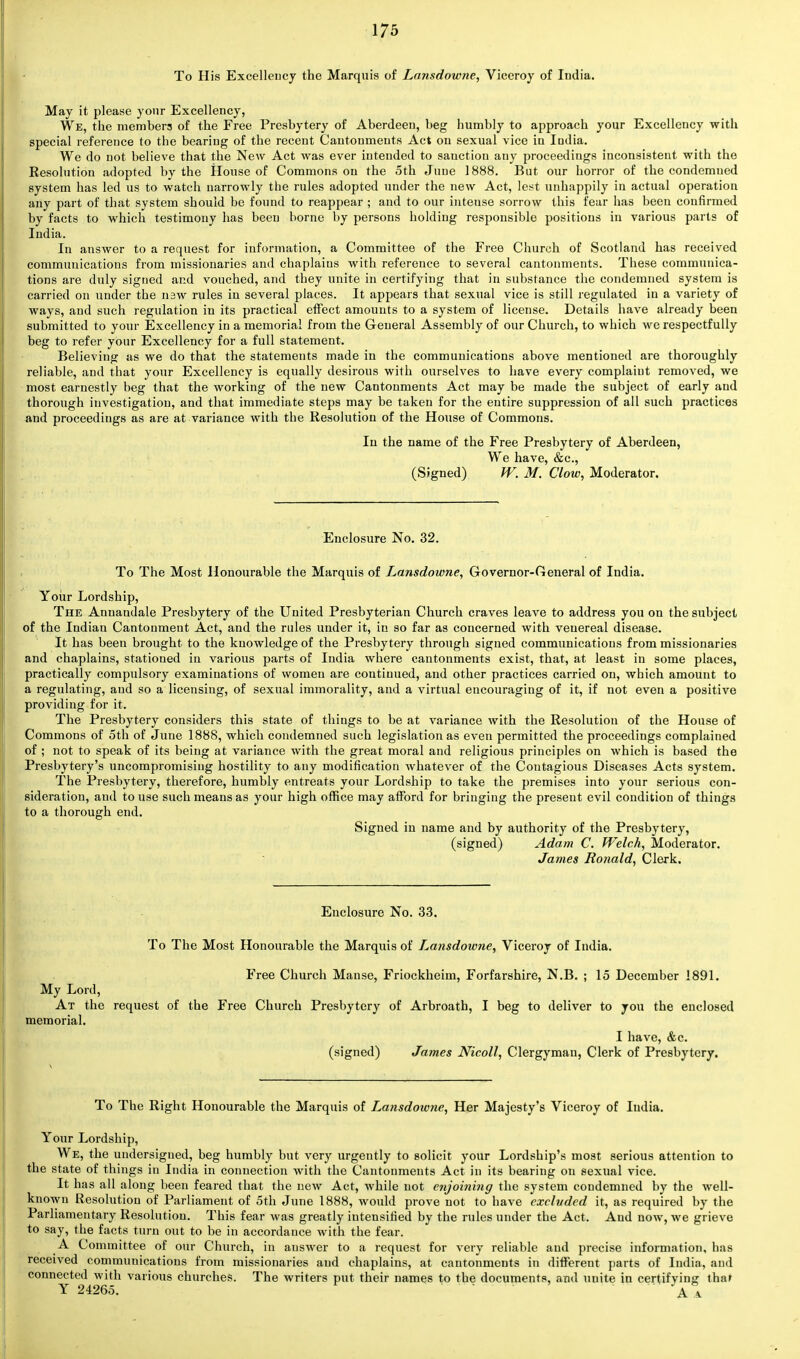 To His Excellency the Marquis of Lansdowne, Viceroy of Iudia. May it please your Excellency, We, the members of the Free Presbytery of Aberdeen, beg humbly to approach your Excellency with special reference to the bearing of the recent Cantonments Act on sexual vice in India. We do not believe that the New Act was ever intended to sanction any proceedings inconsistent with the Resolution adopted by the House of Commons on the 5th Juue 1888. But our horror of the condemned system has led us to watch narrowly the rules adopted under the new Act, lest unhappily in actual operation any part of that system should be found to reappear ; and to our intense sorrow this fear has been confirmed by facts to which testimony has been borne by persons holding responsible positions in various parts of India. In answer to a request for information, a Committee of the Free Church of Scotland has received communications from missionaries and chaplains with reference to several cantonments. These communica- tions are duly signed and vouched, and they unite in certifying that in substance the condemned system is carried on under the nsw rules in several places. It appears that sexual vice is still regulated in a variety of ways, and such regulation in its practical effect amounts to a system of license. Details have already been submitted to your Excellency in a memorial from the General Assembly of our Church, to which we respectfully beg to refer your Excellency for a full statement. Believing as we do that the statements made in the communications above mentioned are thoroughly reliable, and that your Excellency is equally desirous with ourselves to have every complaiut removed, we most earnestly beg that the working of the new Cantonments Act may be made the subject of early and thorough investigation, and that immediate steps may be taken for the entire suppression of all such practices and proceedings as are at variance with the Resolution of the House of Commons. In the name of the Free Presbytery of Aberdeen, We have, &c, (Signed) W. M. Clow, Moderator. Enclosure No. 32. To The Most Honourable the Marquis of Lansdowne, Governor-General of India. Your Lordship, The Annandale Presbytery of the United Presbyterian Church craves leave to address you on the subject of the Indian Cantonment Act, and the rules under it, in so far as concerned with venereal disease. It has been brought to the knowledge of the Presbytery through signed communications from missionaries and chaplains, stationed in various parts of Iudia where cantonments exist, that, at least in some places, practically compulsory examinations of women are continued, and other practices carried on, which amount to a regulating, aud so a licensing, of sexual immorality, and a virtual encouraging of it, if not even a positive providing for it. The Presbytery considers this state of things to be at variance with the Resolution of the House of Commons of oth of June 1888, which condemned such legislation as even permitted the proceedings complained of ; not to speak of its being at variance with the great moral and religious principles on which is based the Presbytery's uncompromising hostility to any modification whatever of the Contagious Diseases Acts system. The Presbytery, therefore, humbly entreats your Lordship to take the premises into your serious con- sideration, and to use such means as your high office may afford for bringing the present evil condition of things to a thorough end. Signed in name and by authority of the Presbytery, (signed) Adam C. Welch, Moderator. James Ronald, Clerk. Enclosure No. 33. To The Most Honourable the Marquis of Lansdowne, Viceroy of India. Free Church Manse, Friockheim, Forfarshire, N.B. ; 15 December 1891. My Lord, At the request of the Free Church Presbytery of Arbroath, I beg to deliver to you the enclosed memorial. I have, &c. (signed) James Nicoll, Clergyman, Clerk of Presbytery. To The Right Honourable the Marquis of L^ansdowne, Her Majesty's Viceroy of Iudia. Your Lordship, We, the undersigned, beg humbly but very urgently to solicit your Lordship's most serious attention to the state of things in India in connection with the Cantonments Act in its bearing on sexual vice. It has all along been feared that the new Act, while not enjoining the system condemned by the well- known Resolution of Parliament of 5th June 1888, would prove not to have excluded it, as required by the Parliamentary Resolution. This fear was greatly intensified by the rules under the Act. And now, we grieve to say, the facts turn out to be in accordance with the fear. A Committee of our Church, in answer to a request for very reliable and precise information, has received communications from missionaries and chaplains, at cantonments in different parts of India, and connected with various churches. The writers put their names to the documents, and uuite in certifying thaf Y 24265. A a