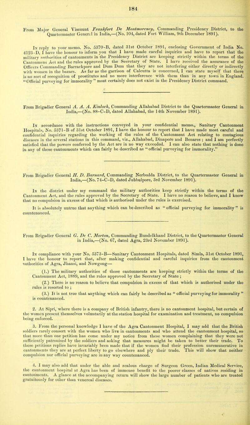 From Major General Viscount Frankfort De Montmorency, Commanding Presidency District, to the Quartermaster Genend in India,—(No. 104, dated Fort William, 9th December 1891). In reply to your memo. No. 5370-B, dated 31st October 1891, enclosing Government of India No. 4123-D, I have the honour to iuform you that I have made careful inquiries and have to report that the military authorities of cantonments in the Presidency District are keeping strictly within the terms of the Cautonmeni Act and the rules approved by the Secretary of State. I have received the assurance of the Officers Commanding Barrackpore and Dum Dum that they are not interfering either directly or indirectly with women in the bazars. As far as the garrison of Calcutta is concerned, I can state myself that there is no sort of recognition of prostitutes and no more interference with them thau in any town in England. Official purveying for immorality most certainly does not exist in the Presidency District command. From Brigadier General A. A. A. Kinloch, Commanding Allahabad District to the Quartermaster General in India,—(No. 88-C-D, dated Allahabad, the 14th November 1891). In accordance with the instructions conveyed in your confidential memo., Sanitary Cantonment Hospitals, No. 5371-B of 31st October 1891, I have the honour to report that I have made most careful and confidential inquiries regarding the working of the rules of the Cantonment Act relating to contagious diseases in the several stations in this command, viz., Allahabad, Dinapore and Benares ; and I am perfectly satisfied that the powers conferred by the Act are in no way exceeded. I can also state that nothing is done in any of these cantonments which can fairly be described as  official purveying for immorality. From Brigadier General II. D. Barnard, Commanding Nerbudda District, to the Quartermaster General in India,—(No. 74-C-D, dated Jubbulpore, 3rd November 1891). In the district under my command the military authorities keep strictly within the terms of the Cantonment Act, and the rules approved by the Secretary of State. I have no reason to believe, and I know that no compulsion in excess of that which is authorised under the rules is exercised. It is absolutely untrue that anything which can be described as  official purveying for immorality  is countenanced. From Brigadier General G. De C. Morton, Commanding Bundelkhand District, to the Quartermaster General in India,—(No. 67, dated Agra, 23rd November 1891). In compliance with your No. 5373-B—Sanitary Cantonment Hospitals, dated Simla, 31st October 1891, I have the honour to report that, after making confidential and careful inquiries from the cantonment Tuthorities of Agra, Jhansi, and Nowgong— (1.) The military authorities of those cantonments are keeping strictly within the terms of the Cantonment Act, 1889, and the rules approved by the Secretary of State ; (2.) There is no reason to believe that compulsion in excess of that which is authorised under the rules is resorted to ; (3.) It is not true that anything which can fairly be described as  official purveying for immorality  is countenanced. 2. At Sipri, where there is a company of British infantry, there is no cantonment hospital, but certain of the women present themselves voluntarily at the station hospital for examination and treatment, no compulsion being enforced. 3. From the personal knowledge I have of the Agra Cantonment Hospital, I may add that the British soldiers rarely consort with the women who live in cantonments and who attend the cantonment hospital, so that more than one petition has come under my notice from these women complaining that they were not sufficiently patronised by the soldiers and asking that measures might be taken to better their trade. To these petitions replies have invariably been made that if the women find their profession unremuuerative in cantonments they are at perfect liberty to go elsewhere and ply their trade. This will show that neither compulsion nor official purveying are in any way countenanced. 4. I may also add that under the able and zealous charge of Surgeon Green, Indian Medical Service, the cantonment hospital at Agra has been of immense benefit to the poorer classes of natives residing in cantonments. A glance at the accompanying return will show the large number of patients who are treated gratuitously for other than venereal diseases.