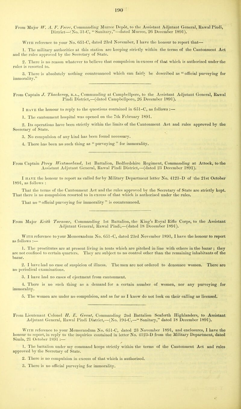 From Ma jor W. A. F. Frere, Commanding Murree Depot, to the Assistant Adjutant General, Eawal Pindi, Dirtrict—(No. 31-C,  Sanitary,—dated Murree, 26 December 1891). With reference to your No. 651-C, dated 23rd November, I have the honour to report that— 1. The military authorities at this station are keeping strictly within the terms of the Cantonment Act and the rules approved by the Secretary of State. 2. There is no reason whatever to believe that compulsion in excess of that which is authorised under the rules is resorted to. 3. There is absolutely nothing countenanced Avhich can fairh be described as  official purveying for immorality. From Captain J. Thackeray, r.a., Commanding at Campbellpore, to the Assistant Adjutant General, Rawal Pindi District,—(dated Campbellpore, 26 December 1891). I have the honour to reply to the questions contained in 651-C, as follows :— 1. The cantonment hospital was opened on the 7th February 1891. 2. Its operations have been strictly within the limits of the Cantonment Act aud rides approved by the Secretary of State. 3. No compulsion of any kind has been found necessary. 4. There has been no such thing as  purveying  for immorality. From Captain Percy Westmorland, 1st Battalion, Bedfordshire Regiment, Commanding at Attock, to the Assistant Adjutant General, Rawal Pindi District,—(dated 23 December 1891). I have the honour to report as called for by Military Department letter No. 4123-D of the 21st October 1891, as follows : That the terms of the Cantonment Act and the rules approved by the Secretary of State are strictly kept. That there is no compulsion resorted to in excess of that which is authorised under the rules. That no  official purveying for immorality  is countenanced. From Major Keith Tumour, Commanding 1st Battalion, the King's Royal Rifle Corps, to the Assistant Adjutant General, Rawal Pindi,—(dated 18 December 1891). With reference to your Memorandum No. 651-C, dated 23rd November 1891, I have the honour to report as follows :— 1. The prostitutes are at present living in tents which are pitched in line with others in the bazar ; they are not confined to certain quarters. They are subject to no control other than the remaining inhabitants of the bazar. 2. I have had no case of suspicion of illness. The men are not ordered to denounce women. There are no periodical examinations. 3. I have had no cases of ejectment from cantonment. 4. There is no such thing as a demand for a certain number of women, nor any purveying for immorality. 5. The women are under no compulsion, and as far as I know do not look on their calling as licensed. From Lieutenant Colonel H. E. Grant, Commanding 2nd Battalion Seaforth Highlanders, to Assistant Adjutant General, Rawal Pindi District,—(No. 194-C,—Sanitary, dated 18 December 1891). With reference to your Memorandum No. 651-C, dated 23 November 1891, and enclosures, I have the honour to report, in reply to the inquiries contained in letter No. 4123-D from the Military Department, dated Simla, 21 October 1891*:— / 1. The battalion under my command keeps strictly within the terms of the Cantonment Act and rules approved by the Secretary of State. 2. There is no compulsion in excess of that which is authorised. 3. There is no official purveying for immorality.