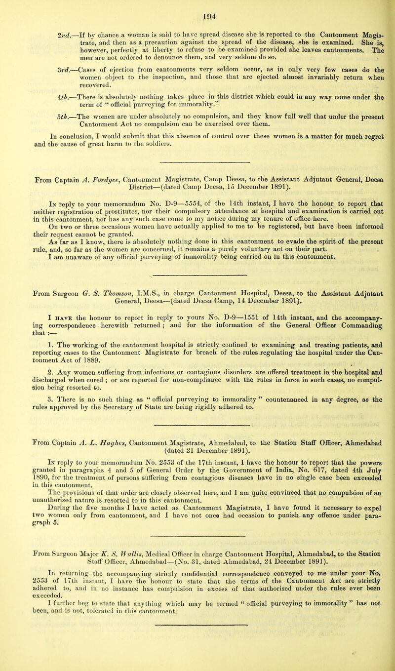 2nd.—If by chance a woman is said to have spread disease she is reported to the Cantonment Magis- trate, and then as a precaution against the spread of the disease, she is examined. She is, however, perfectly at liberty to refuse to be examined provided she leaves cantonments. The men are not ordered to denounce them, and very seldom do so. Zrd.—Cases of ejection from cantonments very seldom occur, as in only very few cases do the women object to the inspection, and those that are ejected almost invariably return when recovered. 4th.—There is absolutely nothing takes place in this district which could in any way come under the term of  official purveying for immorality. 5th.—The women are under absolutely no compulsion, and they know full well that under the present Cantonment Act no compulsion can be exercised over them. In conclusion, I would submit that this absence of control over these women is a matter for much regret and the cause of great harm to the soldiers. From Captain A. Fordyce, Cantonment Magistrate, Camp Deesa, to the Assistant Adjutant General, Deesa District—(dated Camp Deesa, 15 December 1891). In reply to your memorandum No. D-9—5554, of the 14th instant, I have the honour to report that neither registration of prostitutes, nor their compulsory attendance at hospital and examination is carried out in this cantonment, nor has any such case come to my notice during my tenure of office here. On two or three occasions women have actually applied to me to be registered, but have been informed their request cannot be granted. As far as I know, there is absolutely nothing done in this cantonment to evade the spirit of the present rule, and, 60 far as the women are concerned, it remains a purely voluntary act on their part. I am unaware of any official purveying of immorality being carried on in this cantonment. From Surgeon G. S. Thomson, I.M.S., in charge Cantonment Hospital, Deesa, to the Assistant Adjutant General, Deesa—(dated Deesa Camp, 14 December 1891). I have the honour to. report in re.ply to yours No. D-9—1551 of 14th instant, and the accompany- ing correspondence herewith returned ; and for the information of the General Officer Commanding that :— 1. The working of the cantonment hospital is strictly confined to examining and treating patients, and reporting cases to the Cantonment Magistrate for breach of the rules regulating the hospital under the Can- tonment Act of 1889. 2. Any women suffering from infectious or contagious disorders are offered treatment in the hospital and discharged when cured ; or are reported for non-compliance with the rules in force in such cases, no compul- sion being resorted to. 3. There is no such thing as  official purveying to immorality  countenanced in any degree, as the rules approved by the Secretary of State are being rigidly adhered to. From Captain A. L. Hughes, Cantonment Magistrate, -Ahmedabad, to the Station Staff Officer, Ahmedabad (dated 21 December 1891). In reply to your memorandum No. 2553 of the 17th instant, I have the honour to report that the powers granted in paragraphs 4 and 5 of General Order by the Government of India, No. 617, dated 4th July 1890, for the treatment of persons suffering from contagious diseases have in no single case been exceeded in this cantonment. The provisions of that order are closely observed here, and I am quite convinced that no compulsion of an unauthorised nature is resorted to in this cantonment. During the five months I have acted as Cantonment Magistrate, I have found it necessary to expel two women only from cantonment, and I have not once had occasion to punish any offence under para- graph 5. From Surgeon Major K. S. Tf.allis, Medical Officer in charge Cantonment Hospital, Ahmedabad, to the Station Staff Officer, Ahmedabad—(No. 31, dated Ahmedabad, 24 December 1891). In returning the accompanying strictly confidential correspondence conveyed to me under your No. 2553 of 17th instaut, I have the honour to state that the terms of the Cantonment Act are strictly adhered to, and in no instance has compulsion in excess of that authorised under the rules ever been exceeded. , I further beg to state that anything which may be termed  official purveying to immorality  has not been, and is not, tolerated in this cantonment.