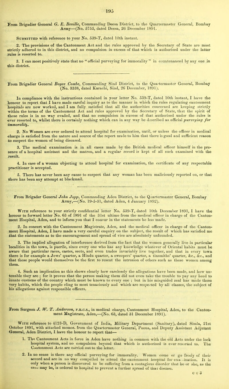 From Brigadier General G. E. Beville, Commanding Deesa District, to the Quartermaster General, Bombay Army—(No. 5755, dated Deesa, 26 December 1891. Submitted with reference to your No. 539-T, dated 10th instant. 2. The provisions of the Cantonment Act and the rules approved by the Secretary of State are most strictly adhered to in this district, and no compulsion in excess of that which is authorised under the latter rules is resorted to. 3. I can most positively state that no  official purveying for immorality  in countenanced by any one in this district. From Brigadier General Boyce Combe, Commanding Sind District, to the Quartermaster General, Bombay (No. 3338, dated Karacbi, Sind, 26 December, 1891). In compliance with the instructions contained in your letter No. 539-T, dated 10th instant, I have the lonour to report that I have made careful inquiry as to the manner in which the rules regulating cantonment hospitals are now worked, and I am fully satisfied that all the authorities concerned are keeping strictly within the terms of the Cantonment Act and rules approved by the Secretary of State, that the spirit of these rules is in no way evaded, and that no compulsion in excess of that authorised under the rules is ever resorted to, whilst there is certaiuly nothing which can in any way be described as official purveying for immorality. 2. No Women are ever ordered to attend hospital for examination, until, or unless the officer in medical •charge is satisfied from the nature and source of the report made to him that there is good and sufficient reason to suspect the women of being diseased. 3. The medical examination is in all cases made by the British medical officer himself in the pre- sence of a hospital assistant and the matron, and a regular record is kept of all such examined with the xesult. 4. In case of a woman objecting to attend hospital for examination, the certificate of any respectable practitioner is accepted. ' 5. There has never been any cause to suspect that any woman has been maliciously reported on, or that there has been any attempt at blackmail. From Brigader General John Jopp, Commanding Aden District, to the Quartermaster General, Bombay Army,—(No. 19-5-31, dated Aden, 4 January 1892). With reference to your strictly confidential letter No. 539-T, dated 10th December 1891, I have the honour to forward letter No. 63 of 1891 of the 31st ultimo from the medical officer in charge of the Canton- ment Hospital, Aden, and to inform you that I concur in the statements he has made. 2. In concert with the Cantonment Magistrate, Aden, and the medical officer in charge of the Canton- ment Hospital, Aden, I have made a very careful enquiry on the subject, the result of which has satisfied me that the statements as to the encouragement and spread of vice are absolutely unfounded. 3. The implied allegation of interference derived from the fact that the women generally live in particular localities in the town, is puerile, since every one who has any knowledge whatever of Oriental habits must be aware that particular races, castes, sects, and even trades invariably live together, and that in every town there is for example a Jews' quarter, a Hindu quarter, a sweepers' quarter, a tinsmiths' quarter, &c, &c, and that these people would themselves be the first to resent the intrusion of others such as these women among them. 4. Such an implication as this shows clearly how carelessly the allegations have been made, and how un- tenable they are ; for it proves that the person making them did not even take the trouble to pay any heed to innate customs of the country which must be known to every one ; but in his misguided zeal has made those very habits, which the people cling to most tenaciously and which are respected by all classes, the subject of his allegations against responsible officers. From Surgeon J. W. T. Anderson, f.k.c.s., in medical charge, Cantonment Hospital, Aden, to the Canton- ment Magistrate, Aden,—(No. 63, dated 31 December 1891). With reference to 4123-D, Government of India, Military Department (Sanitary), dated Simla, 21st October 1891, with attached memos, from the Quartermaster General, Poona, and Deputy Assistant Adjutant General, Aden District, I have the honour to report that— 1, The Cantonment Acts in force in Aden have nothing in common with the old Acts under the lock hospital system, and no compulsion beyond that which is authorised is ever resorted to. The Cantonment Acts are carried out to the letter. 2. In no sense is there any official purveying for immorality. Women come or go freely of their accord and are in no way compelled to attend the cantonment hospital for exa ..ination. It is only when a person is discovered to be suffering from a contagious disorder that he or she, as the ca^:o may be, is ordered to hospital to prevent a further spread of thai disease. cu3