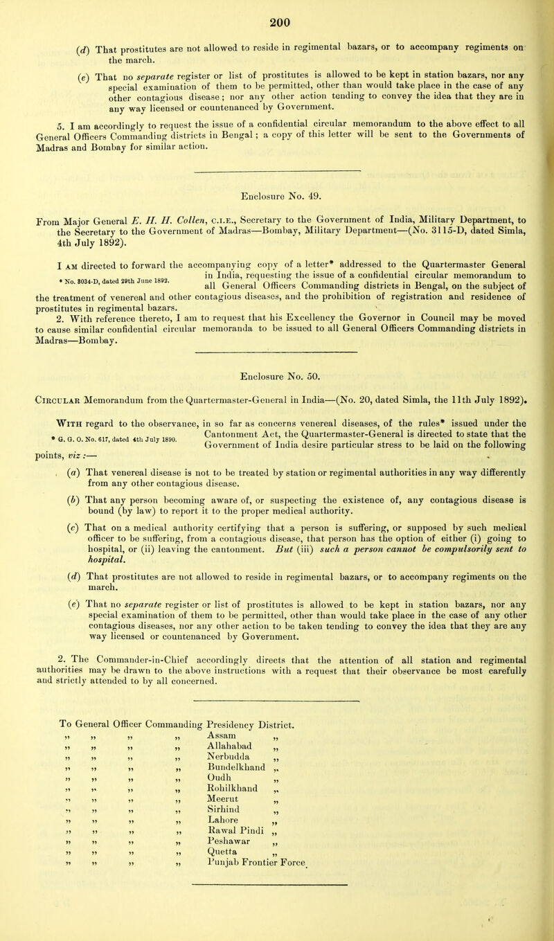 (d) That prostitutes are not allowed to reside in regimental bazars, or to accompany regiments on the march. (e) That no separate register or list of prostitutes is allowed to be kept in station bazars, nor any special examination of them to be permitted, other than would take place in the case of any other contagious disease ; nor any other action tending to convey the idea that they are in any way licensed or countenanced by Government. 5. I am accordingly to request the issue of a confidential circular memorandum to the above effect to all General Officers Commanding districts in Bengal; a copy of this letter will be sent to the Governments of Madras and Bombay for similar action. Enclosure No. 49. From Major General E. II. II. Collen, c.i.e., Secretary to the Government of India, Military Department, to the Secretary to the Government of Madras—Bombay, Military Department—(No. 3115-D, dated Simla, 4th July 1892). I am directed to forward the accompanying copy of a letter* addressed to the Quartermaster General « June 1892 *u IQC^a> requesting the issue of a confidential circular memorandum to «No. 8034-d, date 2 t nne . ^ General Officers Commanding districts in Bengal, on the subject of the treatment of venereal and other contagious diseases, and the prohibition of registration and residence of prostitutes in regimental bazars. » 2. With reference thereto, I am to request that his Excellency the Governor in Council may be moved to cause similar confidential circular memoranda to be issued to all General Officers Commanding districts in Madras—Bombay. Enclosure No. 50. Circular Memorandum from the Quartermaster-General in India—(No. 20, dated Simla, the 11th July 1892). With regard to the observance, in so far as concerns venereal diseases, of the rules* issued under the fc _ „~'„ ... ^ ,\ ,„„„ Cantonment Act, the Quartermaster-General is directed to state that the • G. G. 0. No. 617, dated 4th July 1890. „ ' * . . . , . ., , . Government of India desire particular stress to be laid on the following points, viz:— (a) That venereal disease is not to be treated by station or regimental authorities in any way differently from any other contagious disease. (b) That any person becoming aware of, or suspecting the existence of, any contagious disease is bound (by law) to report it to the proper medical authority. (c) That on a medical authority certifying that a person is suffering, or supposed by such medical officer to be suffering, from a contagious disease, that person has the option of either (i) going to hospital, or (ii) leaving the cantonment. But (iii) such a person cannot be compulsorily sent to hospital. (d) That prostitutes are not allowed to reside in regimental bazars, or to accompany regiments on the march. (e) That no separate register or list of prostitutes is allowed to be kept in station bazars, nor any special examination of them to be permitted, other than would take place in the case of any other contagious diseases, nor any other action to be taken tending to convey the idea that they are any way licensed or countenanced by Government. 2. The Commander-in-Chief accordingly directs that the attention of all station and regimental authorities may be drawn to the above instructions with a request that their observance be most carefully and strictly attended to by all concerned. To General Officer Commanding Presidency District. 55 55 55 55 Assam 55 55 » 55 55 Allahabad 55 55 55 55 55 Nerbudda JS 5< 5' 55 55 55 Bundelkhand 55 55 55 55 Oudh 55 55 5' 55 » Rohilkhand 5» 55 55 55 Meerut 55 M 55 55 55 Sirhind 55 n 55 55 55 Lahore 55 55 55 55 55 llawal Pindi 55 55 55 55 55 Peshawar 55 55 55 55 55 Quetta 55 55 55 55 55 Punjab Frontier Force